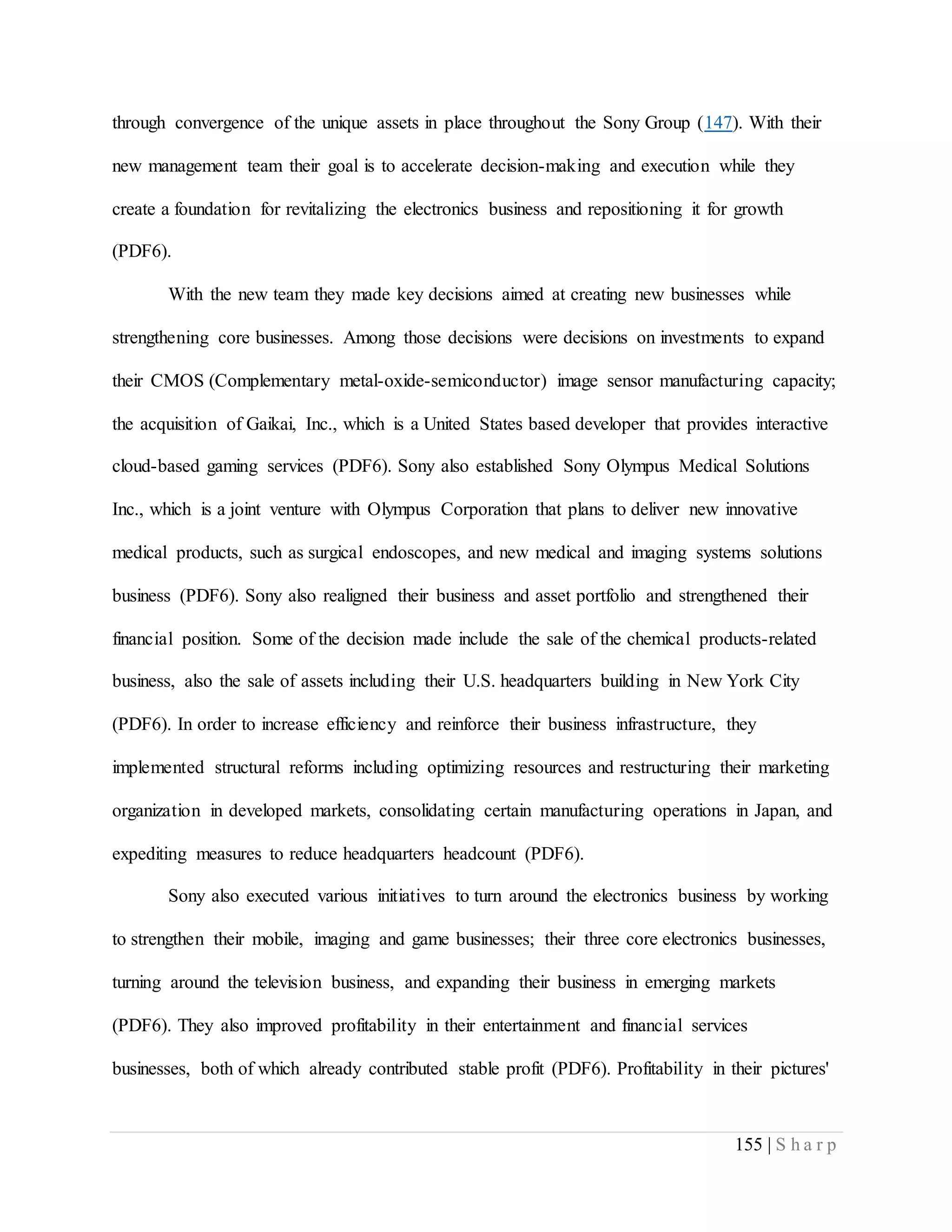 155 | S h a r p
through convergence of the unique assets in place throughout the Sony Group (147). With their
new management team their goal is to accelerate decision-making and execution while they
create a foundation for revitalizing the electronics business and repositioning it for growth
(PDF6).
With the new team they made key decisions aimed at creating new businesses while
strengthening core businesses. Among those decisions were decisions on investments to expand
their CMOS (Complementary metal-oxide-semiconductor) image sensor manufacturing capacity;
the acquisition of Gaikai, Inc., which is a United States based developer that provides interactive
cloud-based gaming services (PDF6). Sony also established Sony Olympus Medical Solutions
Inc., which is a joint venture with Olympus Corporation that plans to deliver new innovative
medical products, such as surgical endoscopes, and new medical and imaging systems solutions
business (PDF6). Sony also realigned their business and asset portfolio and strengthened their
financial position. Some of the decision made include the sale of the chemical products-related
business, also the sale of assets including their U.S. headquarters building in New York City
(PDF6). In order to increase efficiency and reinforce their business infrastructure, they
implemented structural reforms including optimizing resources and restructuring their marketing
organization in developed markets, consolidating certain manufacturing operations in Japan, and
expediting measures to reduce headquarters headcount (PDF6).
Sony also executed various initiatives to turn around the electronics business by working
to strengthen their mobile, imaging and game businesses; their three core electronics businesses,
turning around the television business, and expanding their business in emerging markets
(PDF6). They also improved profitability in their entertainment and financial services
businesses, both of which already contributed stable profit (PDF6). Profitability in their pictures'
 