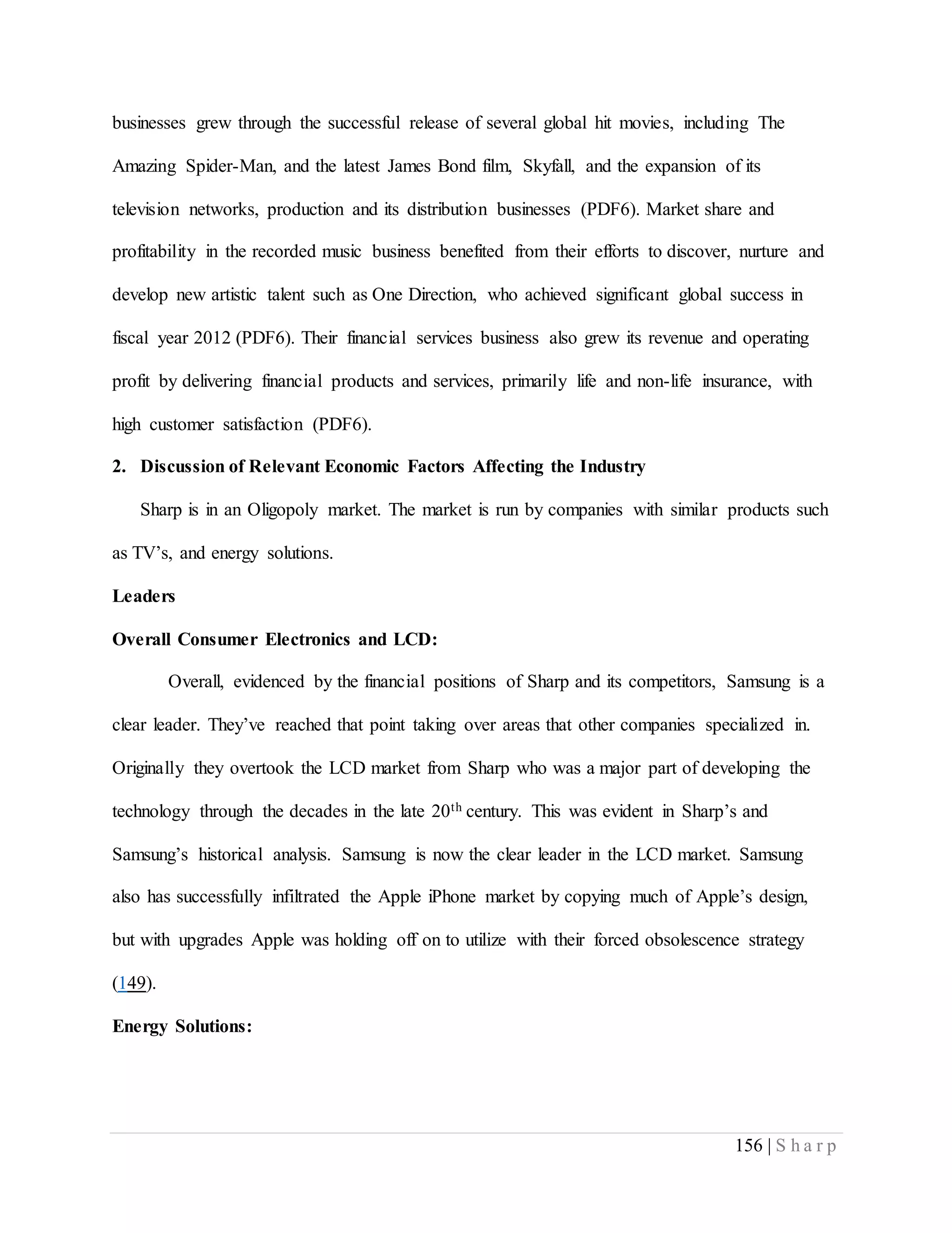 156 | S h a r p
businesses grew through the successful release of several global hit movies, including The
Amazing Spider-Man, and the latest James Bond film, Skyfall, and the expansion of its
television networks, production and its distribution businesses (PDF6). Market share and
profitability in the recorded music business benefited from their efforts to discover, nurture and
develop new artistic talent such as One Direction, who achieved significant global success in
fiscal year 2012 (PDF6). Their financial services business also grew its revenue and operating
profit by delivering financial products and services, primarily life and non-life insurance, with
high customer satisfaction (PDF6).
2. Discussion of Relevant Economic Factors Affecting the Industry
Sharp is in an Oligopoly market. The market is run by companies with similar products such
as TV’s, and energy solutions.
Leaders
Overall Consumer Electronics and LCD:
Overall, evidenced by the financial positions of Sharp and its competitors, Samsung is a
clear leader. They’ve reached that point taking over areas that other companies specialized in.
Originally they overtook the LCD market from Sharp who was a major part of developing the
technology through the decades in the late 20th century. This was evident in Sharp’s and
Samsung’s historical analysis. Samsung is now the clear leader in the LCD market. Samsung
also has successfully infiltrated the Apple iPhone market by copying much of Apple’s design,
but with upgrades Apple was holding off on to utilize with their forced obsolescence strategy
(149).
Energy Solutions:
 