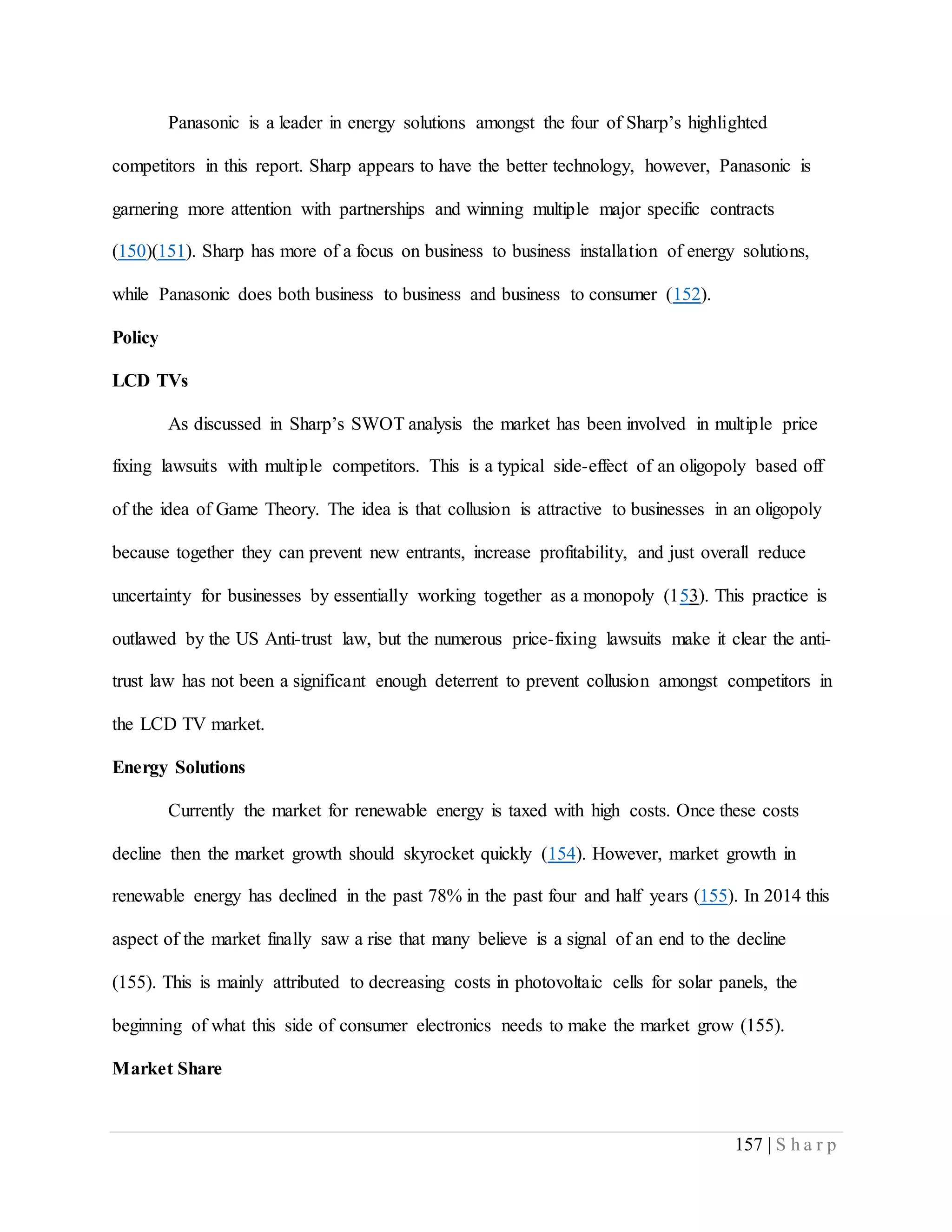 157 | S h a r p
Panasonic is a leader in energy solutions amongst the four of Sharp’s highlighted
competitors in this report. Sharp appears to have the better technology, however, Panasonic is
garnering more attention with partnerships and winning multiple major specific contracts
(150)(151). Sharp has more of a focus on business to business installation of energy solutions,
while Panasonic does both business to business and business to consumer (152).
Policy
LCD TVs
As discussed in Sharp’s SWOT analysis the market has been involved in multiple price
fixing lawsuits with multiple competitors. This is a typical side-effect of an oligopoly based off
of the idea of Game Theory. The idea is that collusion is attractive to businesses in an oligopoly
because together they can prevent new entrants, increase profitability, and just overall reduce
uncertainty for businesses by essentially working together as a monopoly (153). This practice is
outlawed by the US Anti-trust law, but the numerous price-fixing lawsuits make it clear the anti-
trust law has not been a significant enough deterrent to prevent collusion amongst competitors in
the LCD TV market.
Energy Solutions
Currently the market for renewable energy is taxed with high costs. Once these costs
decline then the market growth should skyrocket quickly (154). However, market growth in
renewable energy has declined in the past 78% in the past four and half years (155). In 2014 this
aspect of the market finally saw a rise that many believe is a signal of an end to the decline
(155). This is mainly attributed to decreasing costs in photovoltaic cells for solar panels, the
beginning of what this side of consumer electronics needs to make the market grow (155).
Market Share
 