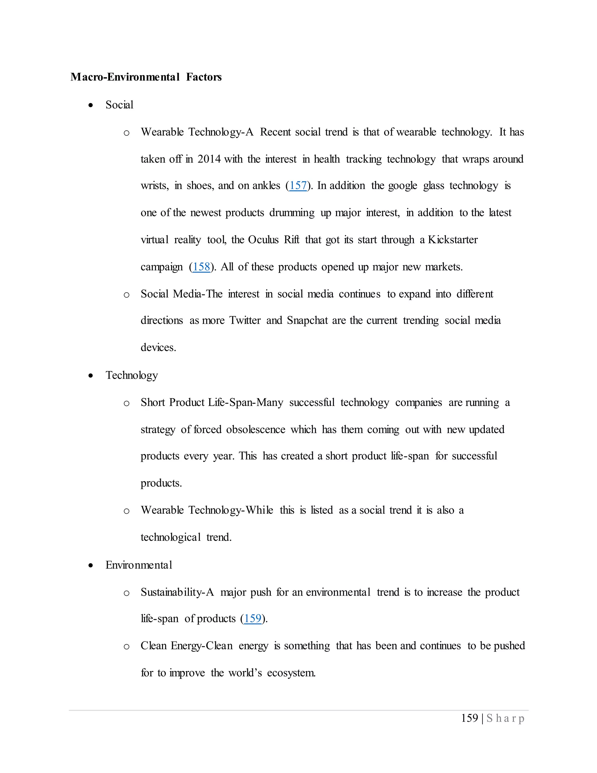 159 | S h a r p
Macro-Environmental Factors
 Social
o Wearable Technology-A Recent social trend is that of wearable technology. It has
taken off in 2014 with the interest in health tracking technology that wraps around
wrists, in shoes, and on ankles (157). In addition the google glass technology is
one of the newest products drumming up major interest, in addition to the latest
virtual reality tool, the Oculus Rift that got its start through a Kickstarter
campaign (158). All of these products opened up major new markets.
o Social Media-The interest in social media continues to expand into different
directions as more Twitter and Snapchat are the current trending social media
devices.
 Technology
o Short Product Life-Span-Many successful technology companies are running a
strategy of forced obsolescence which has them coming out with new updated
products every year. This has created a short product life-span for successful
products.
o Wearable Technology-While this is listed as a social trend it is also a
technological trend.
 Environmental
o Sustainability-A major push for an environmental trend is to increase the product
life-span of products (159).
o Clean Energy-Clean energy is something that has been and continues to be pushed
for to improve the world’s ecosystem.
 