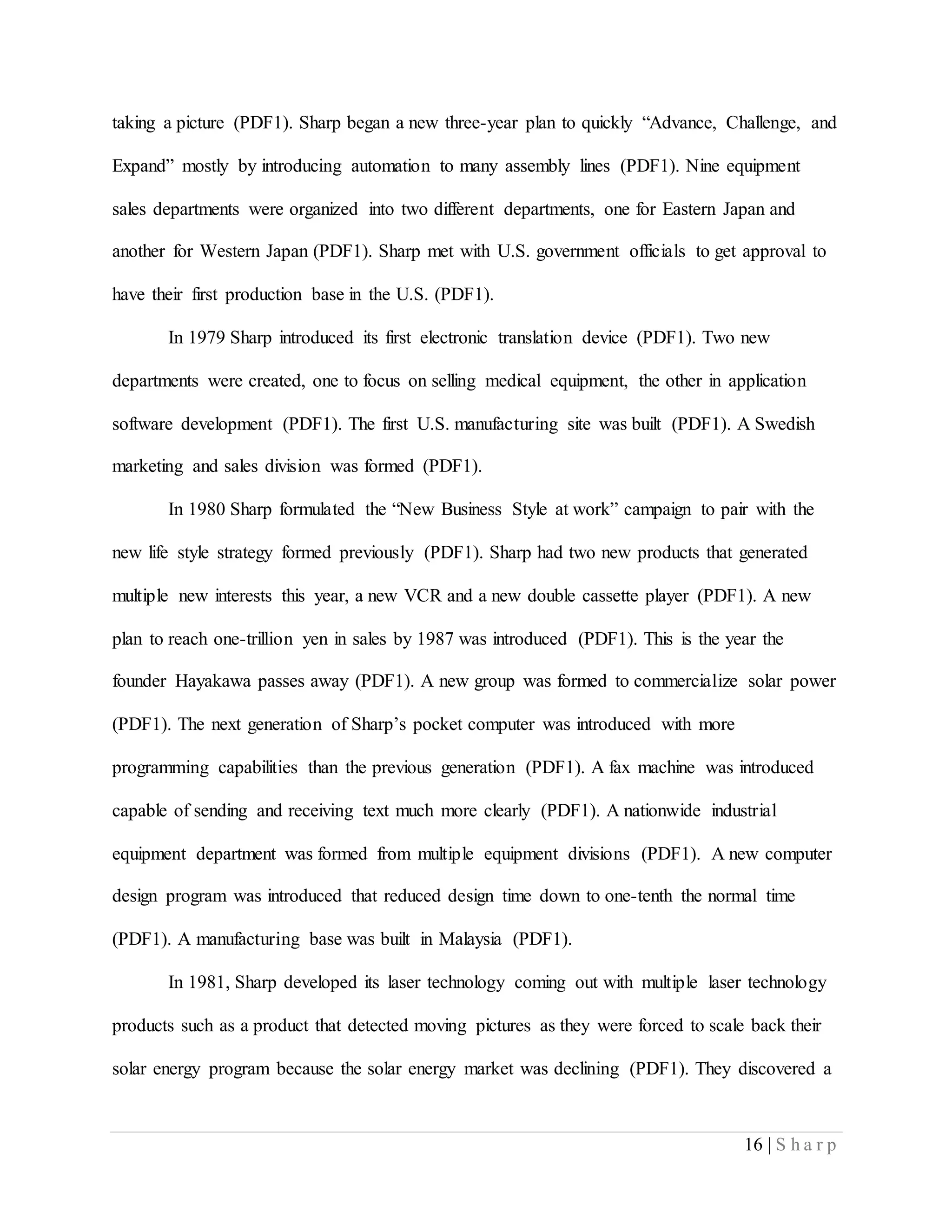 16 | S h a r p
taking a picture (PDF1). Sharp began a new three-year plan to quickly “Advance, Challenge, and
Expand” mostly by introducing automation to many assembly lines (PDF1). Nine equipment
sales departments were organized into two different departments, one for Eastern Japan and
another for Western Japan (PDF1). Sharp met with U.S. government officials to get approval to
have their first production base in the U.S. (PDF1).
In 1979 Sharp introduced its first electronic translation device (PDF1). Two new
departments were created, one to focus on selling medical equipment, the other in application
software development (PDF1). The first U.S. manufacturing site was built (PDF1). A Swedish
marketing and sales division was formed (PDF1).
In 1980 Sharp formulated the “New Business Style at work” campaign to pair with the
new life style strategy formed previously (PDF1). Sharp had two new products that generated
multiple new interests this year, a new VCR and a new double cassette player (PDF1). A new
plan to reach one-trillion yen in sales by 1987 was introduced (PDF1). This is the year the
founder Hayakawa passes away (PDF1). A new group was formed to commercialize solar power
(PDF1). The next generation of Sharp’s pocket computer was introduced with more
programming capabilities than the previous generation (PDF1). A fax machine was introduced
capable of sending and receiving text much more clearly (PDF1). A nationwide industrial
equipment department was formed from multiple equipment divisions (PDF1). A new computer
design program was introduced that reduced design time down to one-tenth the normal time
(PDF1). A manufacturing base was built in Malaysia (PDF1).
In 1981, Sharp developed its laser technology coming out with multiple laser technology
products such as a product that detected moving pictures as they were forced to scale back their
solar energy program because the solar energy market was declining (PDF1). They discovered a
 