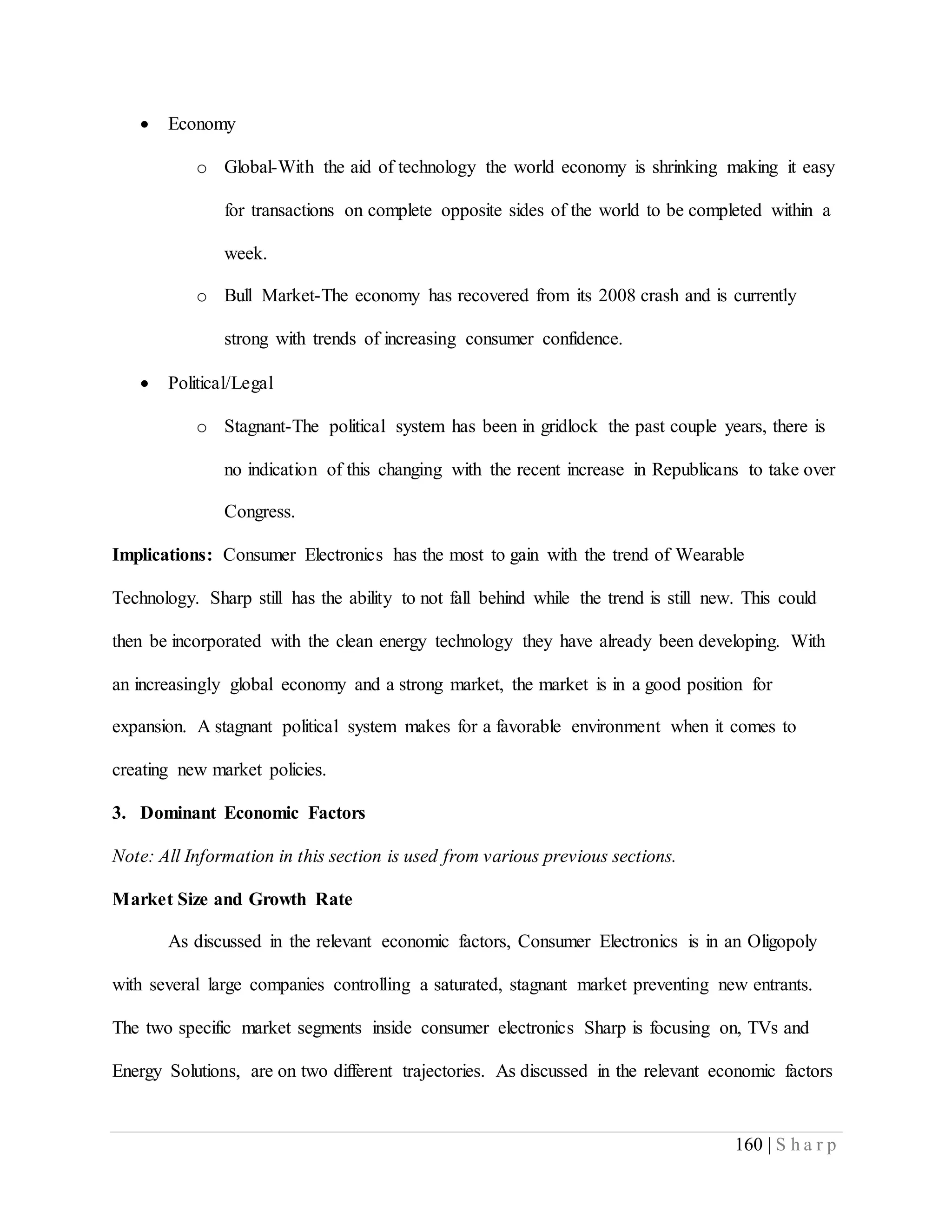 160 | S h a r p
 Economy
o Global-With the aid of technology the world economy is shrinking making it easy
for transactions on complete opposite sides of the world to be completed within a
week.
o Bull Market-The economy has recovered from its 2008 crash and is currently
strong with trends of increasing consumer confidence.
 Political/Legal
o Stagnant-The political system has been in gridlock the past couple years, there is
no indication of this changing with the recent increase in Republicans to take over
Congress.
Implications: Consumer Electronics has the most to gain with the trend of Wearable
Technology. Sharp still has the ability to not fall behind while the trend is still new. This could
then be incorporated with the clean energy technology they have already been developing. With
an increasingly global economy and a strong market, the market is in a good position for
expansion. A stagnant political system makes for a favorable environment when it comes to
creating new market policies.
3. Dominant Economic Factors
Note: All Information in this section is used from various previous sections.
Market Size and Growth Rate
As discussed in the relevant economic factors, Consumer Electronics is in an Oligopoly
with several large companies controlling a saturated, stagnant market preventing new entrants.
The two specific market segments inside consumer electronics Sharp is focusing on, TVs and
Energy Solutions, are on two different trajectories. As discussed in the relevant economic factors
 
