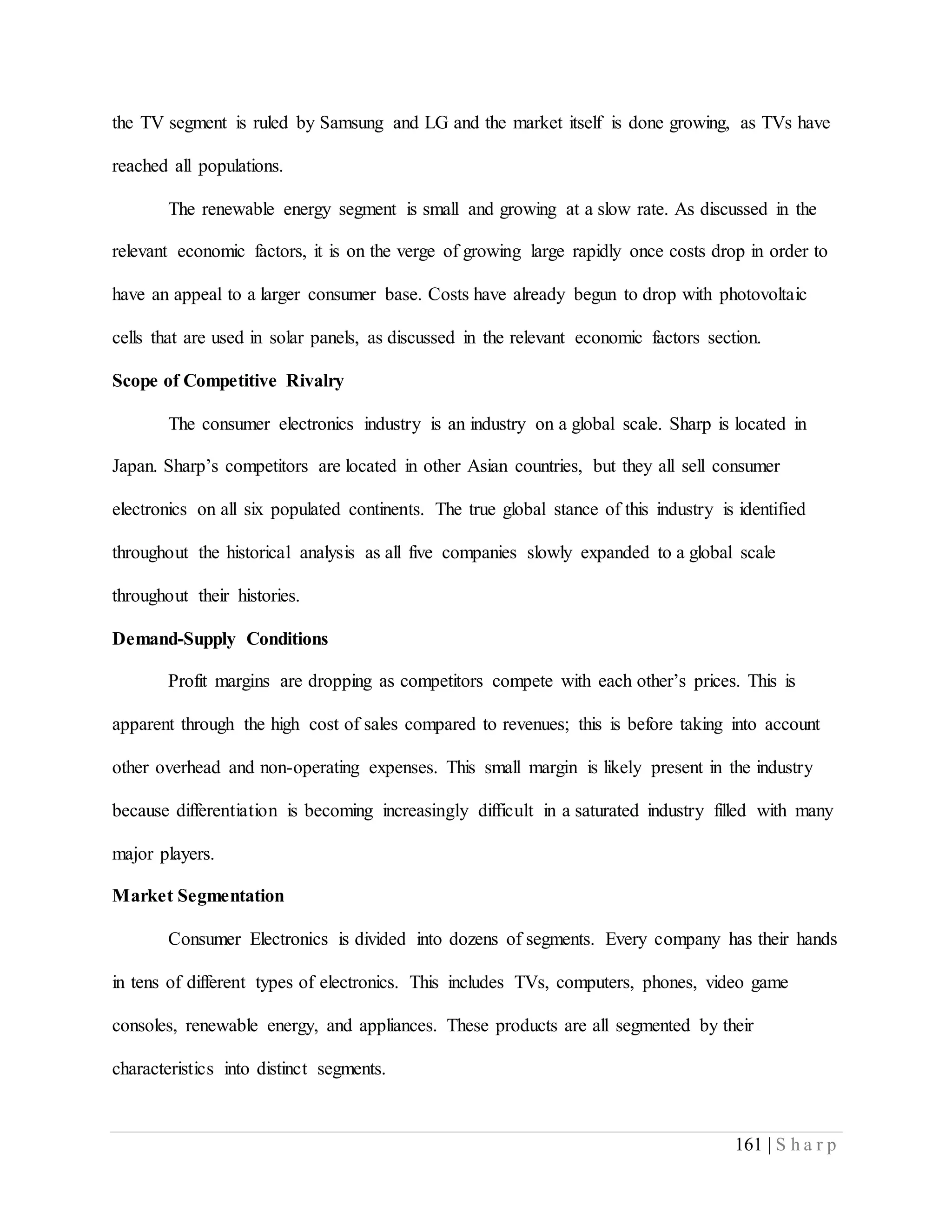 161 | S h a r p
the TV segment is ruled by Samsung and LG and the market itself is done growing, as TVs have
reached all populations.
The renewable energy segment is small and growing at a slow rate. As discussed in the
relevant economic factors, it is on the verge of growing large rapidly once costs drop in order to
have an appeal to a larger consumer base. Costs have already begun to drop with photovoltaic
cells that are used in solar panels, as discussed in the relevant economic factors section.
Scope of Competitive Rivalry
The consumer electronics industry is an industry on a global scale. Sharp is located in
Japan. Sharp’s competitors are located in other Asian countries, but they all sell consumer
electronics on all six populated continents. The true global stance of this industry is identified
throughout the historical analysis as all five companies slowly expanded to a global scale
throughout their histories.
Demand-Supply Conditions
Profit margins are dropping as competitors compete with each other’s prices. This is
apparent through the high cost of sales compared to revenues; this is before taking into account
other overhead and non-operating expenses. This small margin is likely present in the industry
because differentiation is becoming increasingly difficult in a saturated industry filled with many
major players.
Market Segmentation
Consumer Electronics is divided into dozens of segments. Every company has their hands
in tens of different types of electronics. This includes TVs, computers, phones, video game
consoles, renewable energy, and appliances. These products are all segmented by their
characteristics into distinct segments.
 