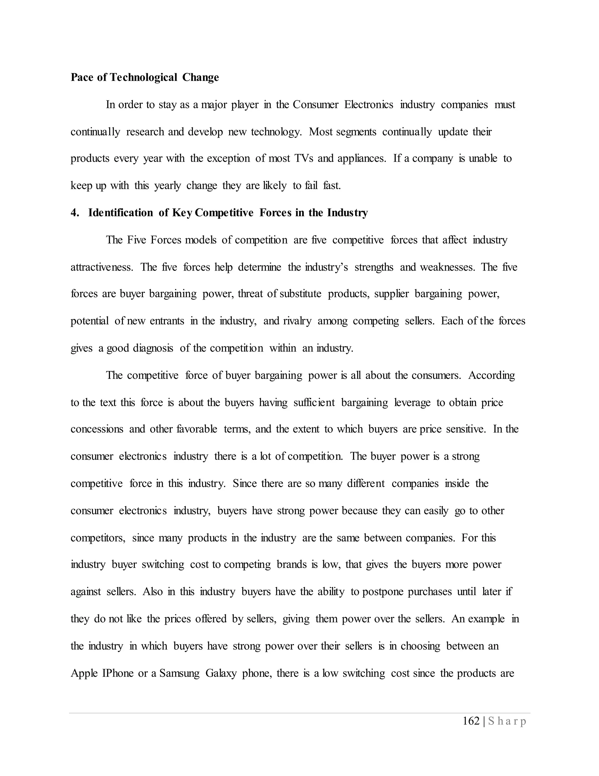 162 | S h a r p
Pace of Technological Change
In order to stay as a major player in the Consumer Electronics industry companies must
continually research and develop new technology. Most segments continually update their
products every year with the exception of most TVs and appliances. If a company is unable to
keep up with this yearly change they are likely to fail fast.
4. Identification of Key Competitive Forces in the Industry
The Five Forces models of competition are five competitive forces that affect industry
attractiveness. The five forces help determine the industry’s strengths and weaknesses. The five
forces are buyer bargaining power, threat of substitute products, supplier bargaining power,
potential of new entrants in the industry, and rivalry among competing sellers. Each of the forces
gives a good diagnosis of the competition within an industry.
The competitive force of buyer bargaining power is all about the consumers. According
to the text this force is about the buyers having sufficient bargaining leverage to obtain price
concessions and other favorable terms, and the extent to which buyers are price sensitive. In the
consumer electronics industry there is a lot of competition. The buyer power is a strong
competitive force in this industry. Since there are so many different companies inside the
consumer electronics industry, buyers have strong power because they can easily go to other
competitors, since many products in the industry are the same between companies. For this
industry buyer switching cost to competing brands is low, that gives the buyers more power
against sellers. Also in this industry buyers have the ability to postpone purchases until later if
they do not like the prices offered by sellers, giving them power over the sellers. An example in
the industry in which buyers have strong power over their sellers is in choosing between an
Apple IPhone or a Samsung Galaxy phone, there is a low switching cost since the products are
 