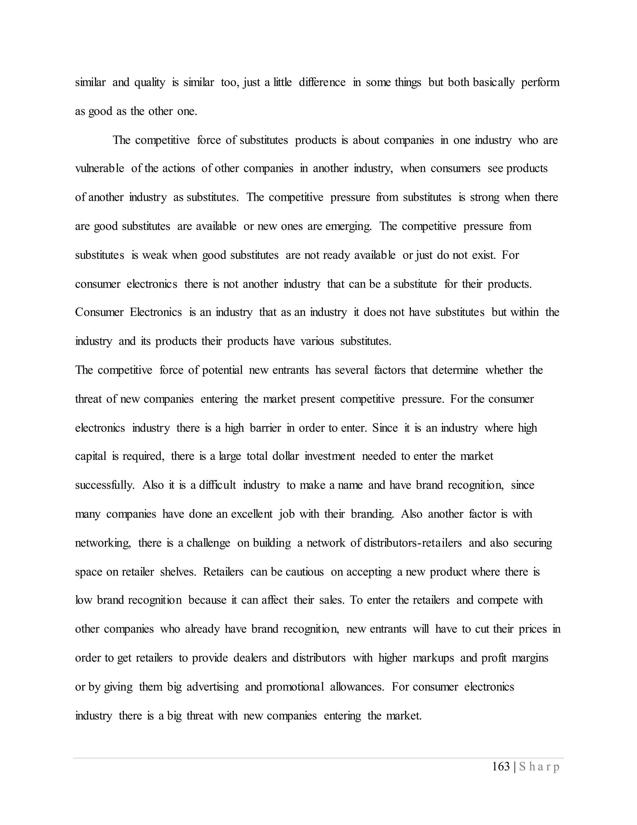 163 | S h a r p
similar and quality is similar too, just a little difference in some things but both basically perform
as good as the other one.
The competitive force of substitutes products is about companies in one industry who are
vulnerable of the actions of other companies in another industry, when consumers see products
of another industry as substitutes. The competitive pressure from substitutes is strong when there
are good substitutes are available or new ones are emerging. The competitive pressure from
substitutes is weak when good substitutes are not ready available or just do not exist. For
consumer electronics there is not another industry that can be a substitute for their products.
Consumer Electronics is an industry that as an industry it does not have substitutes but within the
industry and its products their products have various substitutes.
The competitive force of potential new entrants has several factors that determine whether the
threat of new companies entering the market present competitive pressure. For the consumer
electronics industry there is a high barrier in order to enter. Since it is an industry where high
capital is required, there is a large total dollar investment needed to enter the market
successfully. Also it is a difficult industry to make a name and have brand recognition, since
many companies have done an excellent job with their branding. Also another factor is with
networking, there is a challenge on building a network of distributors-retailers and also securing
space on retailer shelves. Retailers can be cautious on accepting a new product where there is
low brand recognition because it can affect their sales. To enter the retailers and compete with
other companies who already have brand recognition, new entrants will have to cut their prices in
order to get retailers to provide dealers and distributors with higher markups and profit margins
or by giving them big advertising and promotional allowances. For consumer electronics
industry there is a big threat with new companies entering the market.
 
