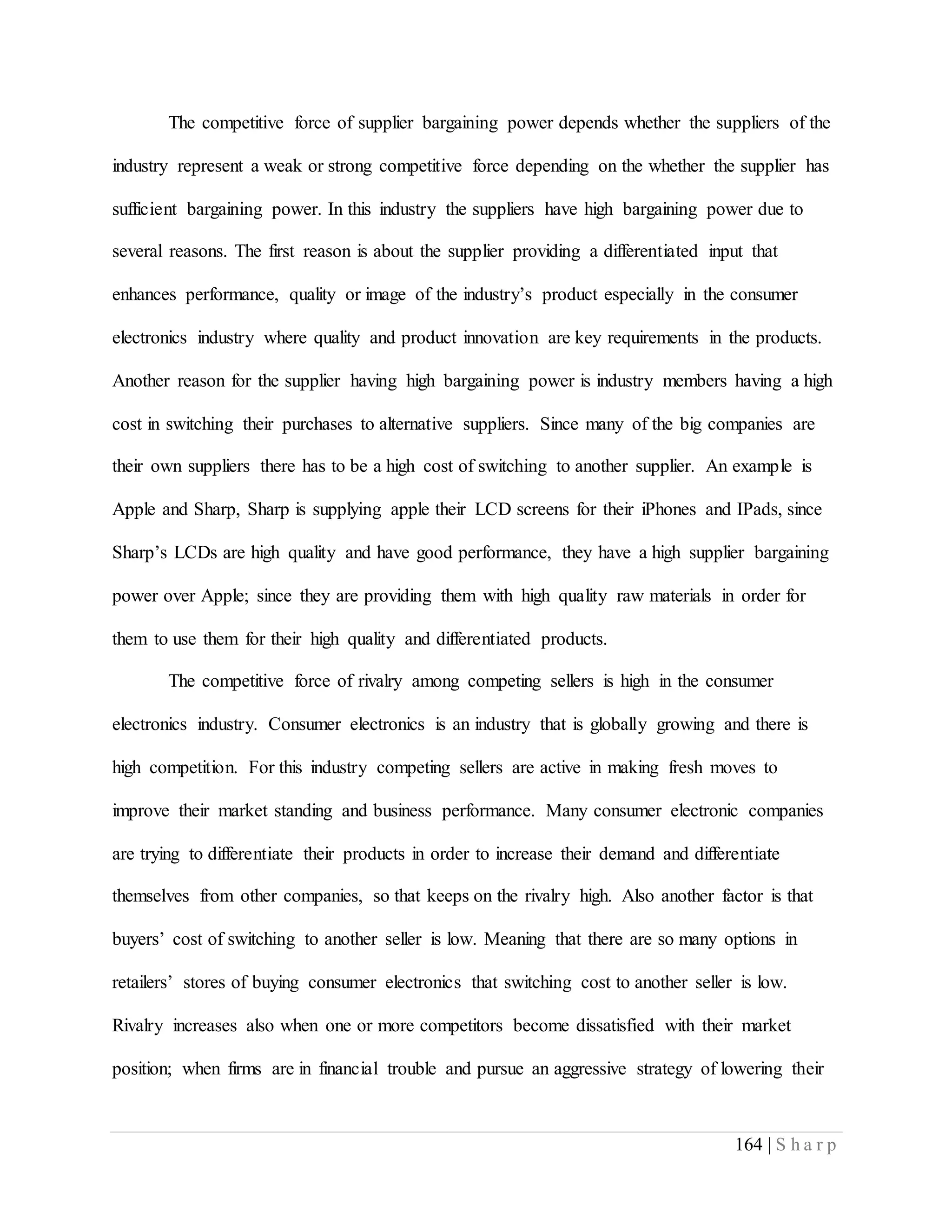 164 | S h a r p
The competitive force of supplier bargaining power depends whether the suppliers of the
industry represent a weak or strong competitive force depending on the whether the supplier has
sufficient bargaining power. In this industry the suppliers have high bargaining power due to
several reasons. The first reason is about the supplier providing a differentiated input that
enhances performance, quality or image of the industry’s product especially in the consumer
electronics industry where quality and product innovation are key requirements in the products.
Another reason for the supplier having high bargaining power is industry members having a high
cost in switching their purchases to alternative suppliers. Since many of the big companies are
their own suppliers there has to be a high cost of switching to another supplier. An example is
Apple and Sharp, Sharp is supplying apple their LCD screens for their iPhones and IPads, since
Sharp’s LCDs are high quality and have good performance, they have a high supplier bargaining
power over Apple; since they are providing them with high quality raw materials in order for
them to use them for their high quality and differentiated products.
The competitive force of rivalry among competing sellers is high in the consumer
electronics industry. Consumer electronics is an industry that is globally growing and there is
high competition. For this industry competing sellers are active in making fresh moves to
improve their market standing and business performance. Many consumer electronic companies
are trying to differentiate their products in order to increase their demand and differentiate
themselves from other companies, so that keeps on the rivalry high. Also another factor is that
buyers’ cost of switching to another seller is low. Meaning that there are so many options in
retailers’ stores of buying consumer electronics that switching cost to another seller is low.
Rivalry increases also when one or more competitors become dissatisfied with their market
position; when firms are in financial trouble and pursue an aggressive strategy of lowering their
 
