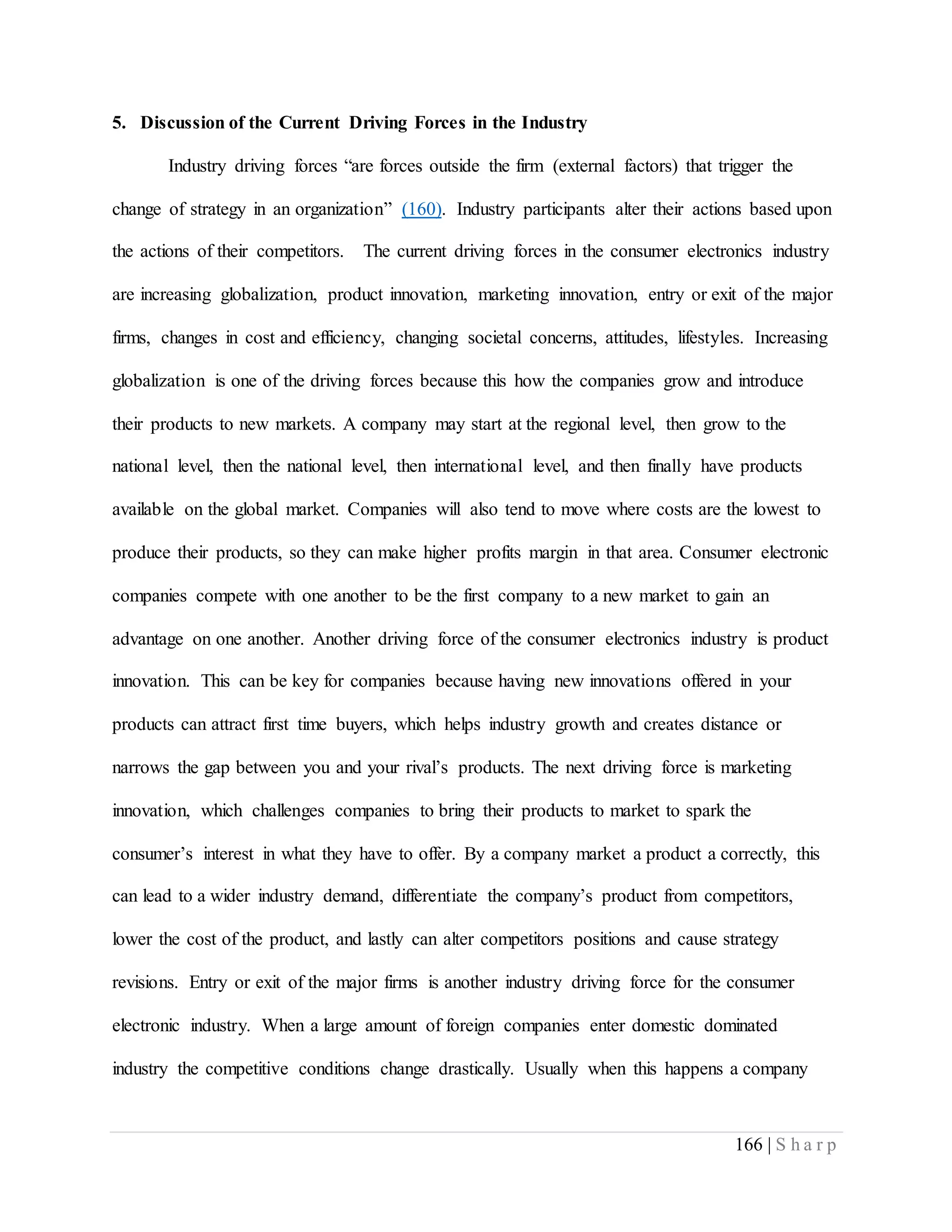 166 | S h a r p
5. Discussion of the Current Driving Forces in the Industry
Industry driving forces “are forces outside the firm (external factors) that trigger the
change of strategy in an organization” (160). Industry participants alter their actions based upon
the actions of their competitors. The current driving forces in the consumer electronics industry
are increasing globalization, product innovation, marketing innovation, entry or exit of the major
firms, changes in cost and efficiency, changing societal concerns, attitudes, lifestyles. Increasing
globalization is one of the driving forces because this how the companies grow and introduce
their products to new markets. A company may start at the regional level, then grow to the
national level, then the national level, then international level, and then finally have products
available on the global market. Companies will also tend to move where costs are the lowest to
produce their products, so they can make higher profits margin in that area. Consumer electronic
companies compete with one another to be the first company to a new market to gain an
advantage on one another. Another driving force of the consumer electronics industry is product
innovation. This can be key for companies because having new innovations offered in your
products can attract first time buyers, which helps industry growth and creates distance or
narrows the gap between you and your rival’s products. The next driving force is marketing
innovation, which challenges companies to bring their products to market to spark the
consumer’s interest in what they have to offer. By a company market a product a correctly, this
can lead to a wider industry demand, differentiate the company’s product from competitors,
lower the cost of the product, and lastly can alter competitors positions and cause strategy
revisions. Entry or exit of the major firms is another industry driving force for the consumer
electronic industry. When a large amount of foreign companies enter domestic dominated
industry the competitive conditions change drastically. Usually when this happens a company
 