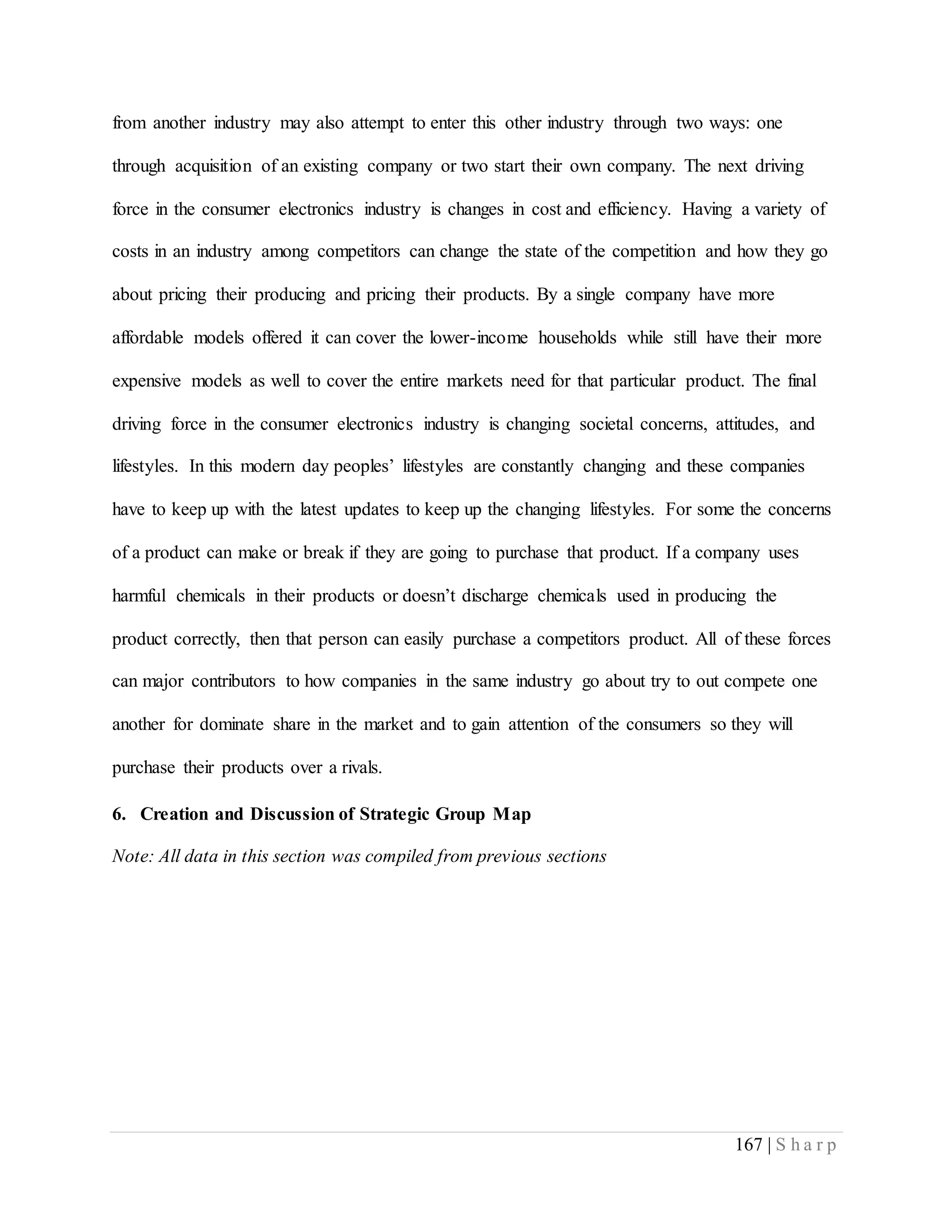 167 | S h a r p
from another industry may also attempt to enter this other industry through two ways: one
through acquisition of an existing company or two start their own company. The next driving
force in the consumer electronics industry is changes in cost and efficiency. Having a variety of
costs in an industry among competitors can change the state of the competition and how they go
about pricing their producing and pricing their products. By a single company have more
affordable models offered it can cover the lower-income households while still have their more
expensive models as well to cover the entire markets need for that particular product. The final
driving force in the consumer electronics industry is changing societal concerns, attitudes, and
lifestyles. In this modern day peoples’ lifestyles are constantly changing and these companies
have to keep up with the latest updates to keep up the changing lifestyles. For some the concerns
of a product can make or break if they are going to purchase that product. If a company uses
harmful chemicals in their products or doesn’t discharge chemicals used in producing the
product correctly, then that person can easily purchase a competitors product. All of these forces
can major contributors to how companies in the same industry go about try to out compete one
another for dominate share in the market and to gain attention of the consumers so they will
purchase their products over a rivals.
6. Creation and Discussion of Strategic Group Map
Note: All data in this section was compiled from previous sections
 