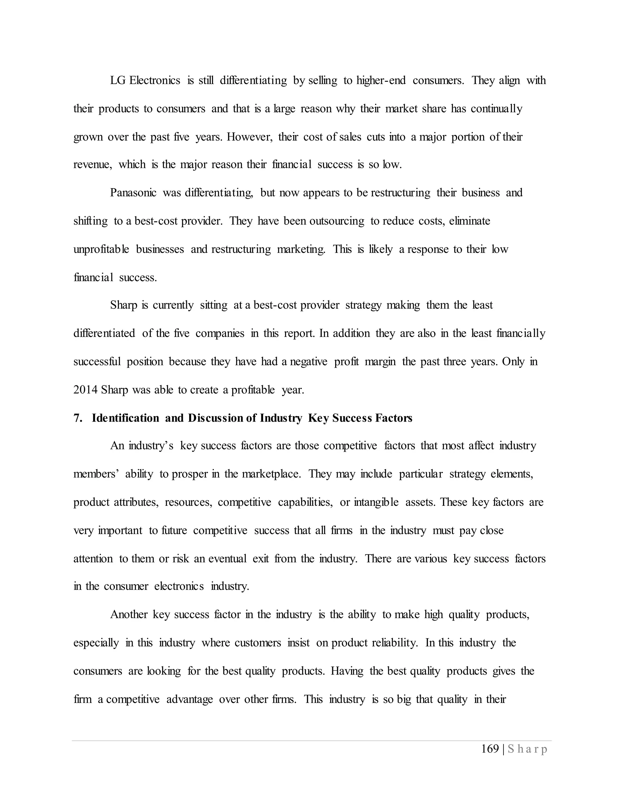 169 | S h a r p
LG Electronics is still differentiating by selling to higher-end consumers. They align with
their products to consumers and that is a large reason why their market share has continually
grown over the past five years. However, their cost of sales cuts into a major portion of their
revenue, which is the major reason their financial success is so low.
Panasonic was differentiating, but now appears to be restructuring their business and
shifting to a best-cost provider. They have been outsourcing to reduce costs, eliminate
unprofitable businesses and restructuring marketing. This is likely a response to their low
financial success.
Sharp is currently sitting at a best-cost provider strategy making them the least
differentiated of the five companies in this report. In addition they are also in the least financially
successful position because they have had a negative profit margin the past three years. Only in
2014 Sharp was able to create a profitable year.
7. Identification and Discussion of Industry Key Success Factors
An industry’s key success factors are those competitive factors that most affect industry
members’ ability to prosper in the marketplace. They may include particular strategy elements,
product attributes, resources, competitive capabilities, or intangible assets. These key factors are
very important to future competitive success that all firms in the industry must pay close
attention to them or risk an eventual exit from the industry. There are various key success factors
in the consumer electronics industry.
Another key success factor in the industry is the ability to make high quality products,
especially in this industry where customers insist on product reliability. In this industry the
consumers are looking for the best quality products. Having the best quality products gives the
firm a competitive advantage over other firms. This industry is so big that quality in their
 
