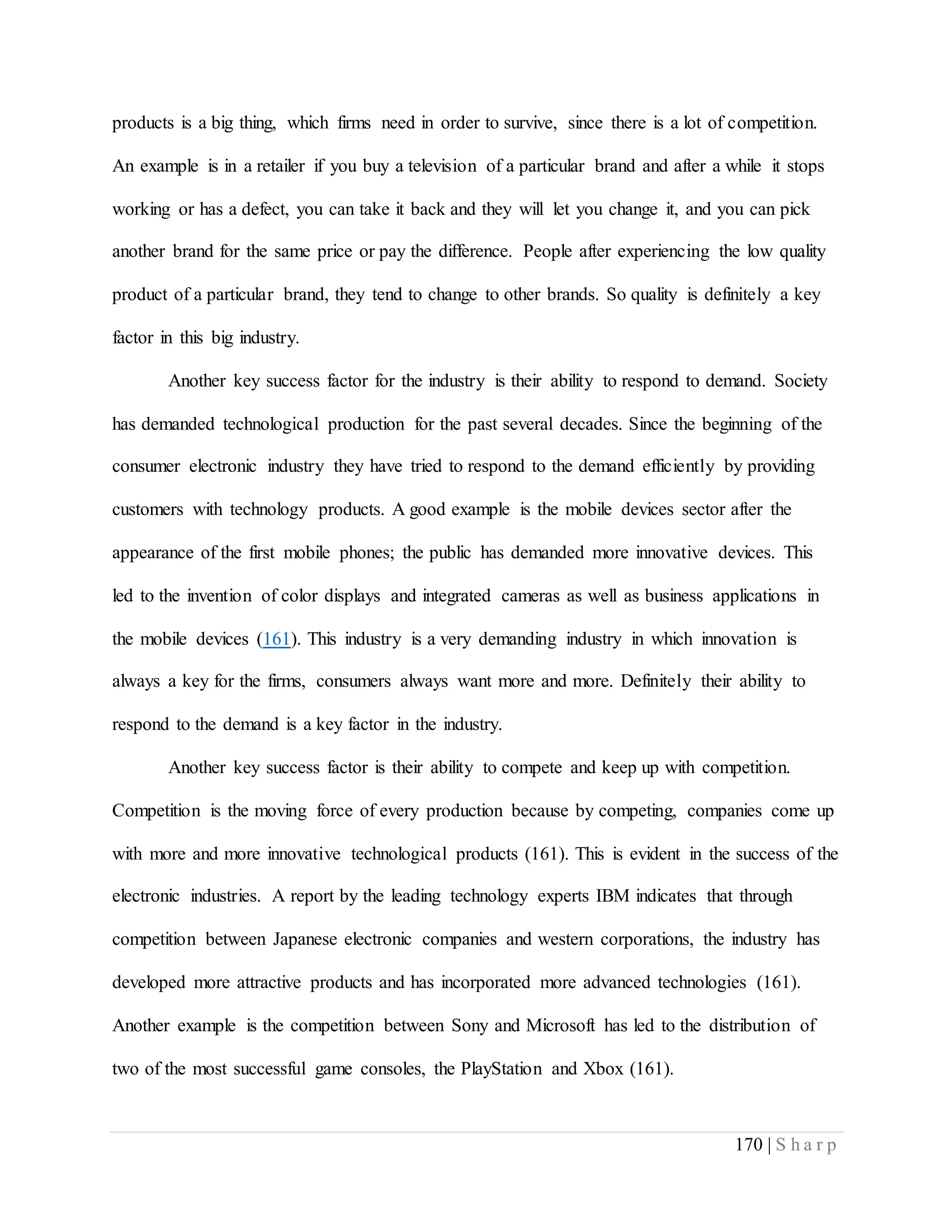 170 | S h a r p
products is a big thing, which firms need in order to survive, since there is a lot of competition.
An example is in a retailer if you buy a television of a particular brand and after a while it stops
working or has a defect, you can take it back and they will let you change it, and you can pick
another brand for the same price or pay the difference. People after experiencing the low quality
product of a particular brand, they tend to change to other brands. So quality is definitely a key
factor in this big industry.
Another key success factor for the industry is their ability to respond to demand. Society
has demanded technological production for the past several decades. Since the beginning of the
consumer electronic industry they have tried to respond to the demand efficiently by providing
customers with technology products. A good example is the mobile devices sector after the
appearance of the first mobile phones; the public has demanded more innovative devices. This
led to the invention of color displays and integrated cameras as well as business applications in
the mobile devices (161). This industry is a very demanding industry in which innovation is
always a key for the firms, consumers always want more and more. Definitely their ability to
respond to the demand is a key factor in the industry.
Another key success factor is their ability to compete and keep up with competition.
Competition is the moving force of every production because by competing, companies come up
with more and more innovative technological products (161). This is evident in the success of the
electronic industries. A report by the leading technology experts IBM indicates that through
competition between Japanese electronic companies and western corporations, the industry has
developed more attractive products and has incorporated more advanced technologies (161).
Another example is the competition between Sony and Microsoft has led to the distribution of
two of the most successful game consoles, the PlayStation and Xbox (161).
 