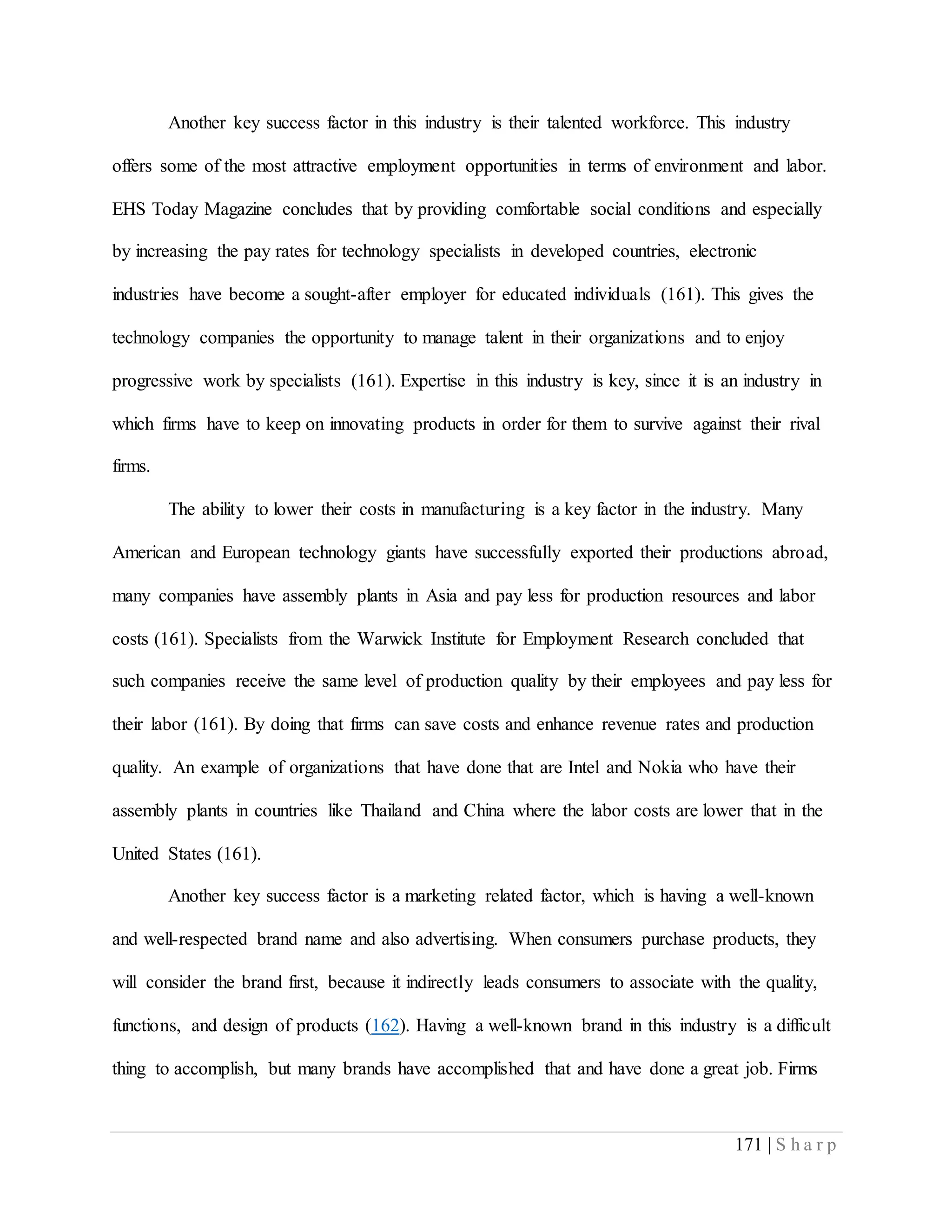 171 | S h a r p
Another key success factor in this industry is their talented workforce. This industry
offers some of the most attractive employment opportunities in terms of environment and labor.
EHS Today Magazine concludes that by providing comfortable social conditions and especially
by increasing the pay rates for technology specialists in developed countries, electronic
industries have become a sought-after employer for educated individuals (161). This gives the
technology companies the opportunity to manage talent in their organizations and to enjoy
progressive work by specialists (161). Expertise in this industry is key, since it is an industry in
which firms have to keep on innovating products in order for them to survive against their rival
firms.
The ability to lower their costs in manufacturing is a key factor in the industry. Many
American and European technology giants have successfully exported their productions abroad,
many companies have assembly plants in Asia and pay less for production resources and labor
costs (161). Specialists from the Warwick Institute for Employment Research concluded that
such companies receive the same level of production quality by their employees and pay less for
their labor (161). By doing that firms can save costs and enhance revenue rates and production
quality. An example of organizations that have done that are Intel and Nokia who have their
assembly plants in countries like Thailand and China where the labor costs are lower that in the
United States (161).
Another key success factor is a marketing related factor, which is having a well-known
and well-respected brand name and also advertising. When consumers purchase products, they
will consider the brand first, because it indirectly leads consumers to associate with the quality,
functions, and design of products (162). Having a well-known brand in this industry is a difficult
thing to accomplish, but many brands have accomplished that and have done a great job. Firms
 