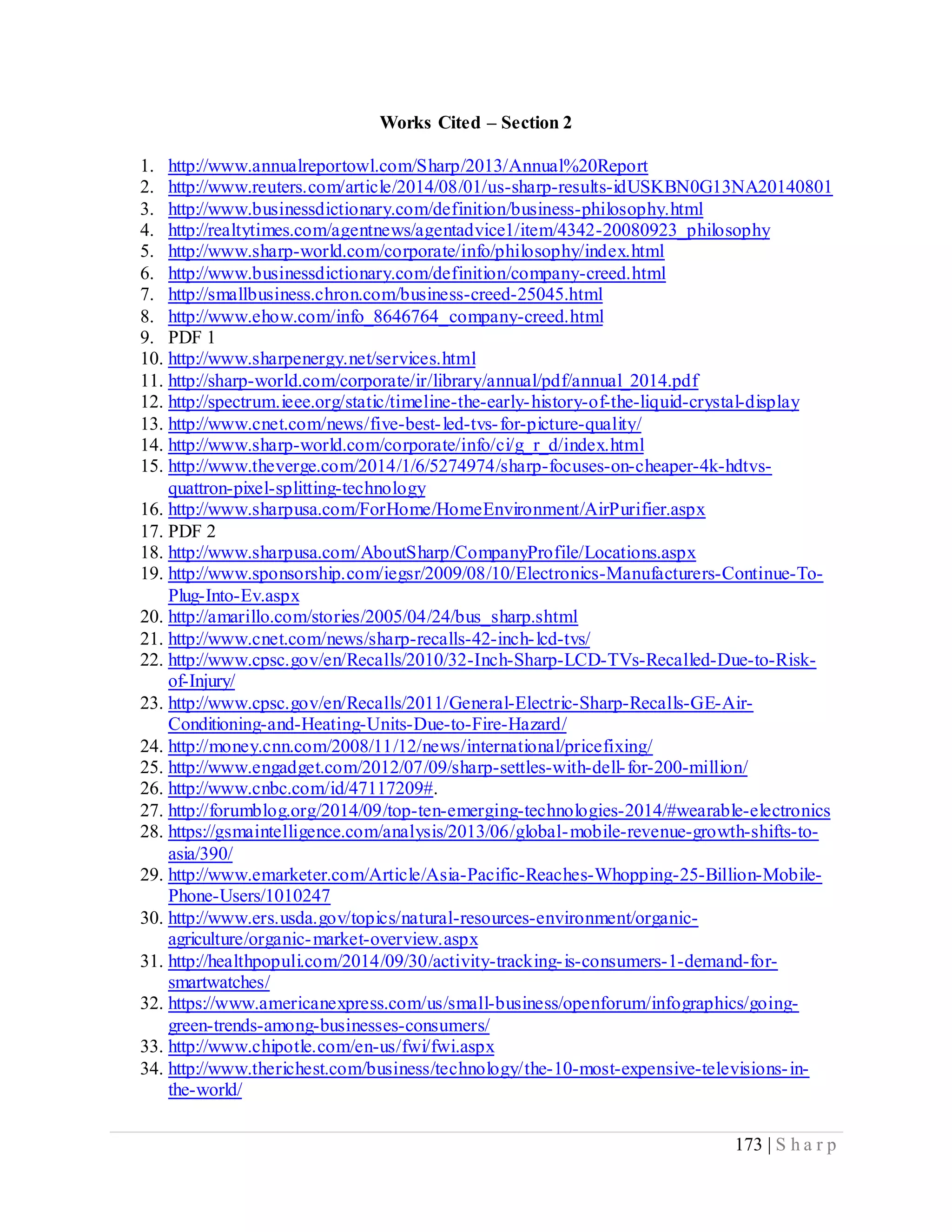 173 | S h a r p
Works Cited – Section 2
1. http://www.annualreportowl.com/Sharp/2013/Annual%20Report
2. http://www.reuters.com/article/2014/08/01/us-sharp-results-idUSKBN0G13NA20140801
3. http://www.businessdictionary.com/definition/business-philosophy.html
4. http://realtytimes.com/agentnews/agentadvice1/item/4342-20080923_philosophy
5. http://www.sharp-world.com/corporate/info/philosophy/index.html
6. http://www.businessdictionary.com/definition/company-creed.html
7. http://smallbusiness.chron.com/business-creed-25045.html
8. http://www.ehow.com/info_8646764_company-creed.html
9. PDF 1
10. http://www.sharpenergy.net/services.html
11. http://sharp-world.com/corporate/ir/library/annual/pdf/annual_2014.pdf
12. http://spectrum.ieee.org/static/timeline-the-early-history-of-the-liquid-crystal-display
13. http://www.cnet.com/news/five-best-led-tvs-for-picture-quality/
14. http://www.sharp-world.com/corporate/info/ci/g_r_d/index.html
15. http://www.theverge.com/2014/1/6/5274974/sharp-focuses-on-cheaper-4k-hdtvs-
quattron-pixel-splitting-technology
16. http://www.sharpusa.com/ForHome/HomeEnvironment/AirPurifier.aspx
17. PDF 2
18. http://www.sharpusa.com/AboutSharp/CompanyProfile/Locations.aspx
19. http://www.sponsorship.com/iegsr/2009/08/10/Electronics-Manufacturers-Continue-To-
Plug-Into-Ev.aspx
20. http://amarillo.com/stories/2005/04/24/bus_sharp.shtml
21. http://www.cnet.com/news/sharp-recalls-42-inch-lcd-tvs/
22. http://www.cpsc.gov/en/Recalls/2010/32-Inch-Sharp-LCD-TVs-Recalled-Due-to-Risk-
of-Injury/
23. http://www.cpsc.gov/en/Recalls/2011/General-Electric-Sharp-Recalls-GE-Air-
Conditioning-and-Heating-Units-Due-to-Fire-Hazard/
24. http://money.cnn.com/2008/11/12/news/international/pricefixing/
25. http://www.engadget.com/2012/07/09/sharp-settles-with-dell-for-200-million/
26. http://www.cnbc.com/id/47117209#.
27. http://forumblog.org/2014/09/top-ten-emerging-technologies-2014/#wearable-electronics
28. https://gsmaintelligence.com/analysis/2013/06/global-mobile-revenue-growth-shifts-to-
asia/390/
29. http://www.emarketer.com/Article/Asia-Pacific-Reaches-Whopping-25-Billion-Mobile-
Phone-Users/1010247
30. http://www.ers.usda.gov/topics/natural-resources-environment/organic-
agriculture/organic-market-overview.aspx
31. http://healthpopuli.com/2014/09/30/activity-tracking-is-consumers-1-demand-for-
smartwatches/
32. https://www.americanexpress.com/us/small-business/openforum/infographics/going-
green-trends-among-businesses-consumers/
33. http://www.chipotle.com/en-us/fwi/fwi.aspx
34. http://www.therichest.com/business/technology/the-10-most-expensive-televisions-in-
the-world/
 