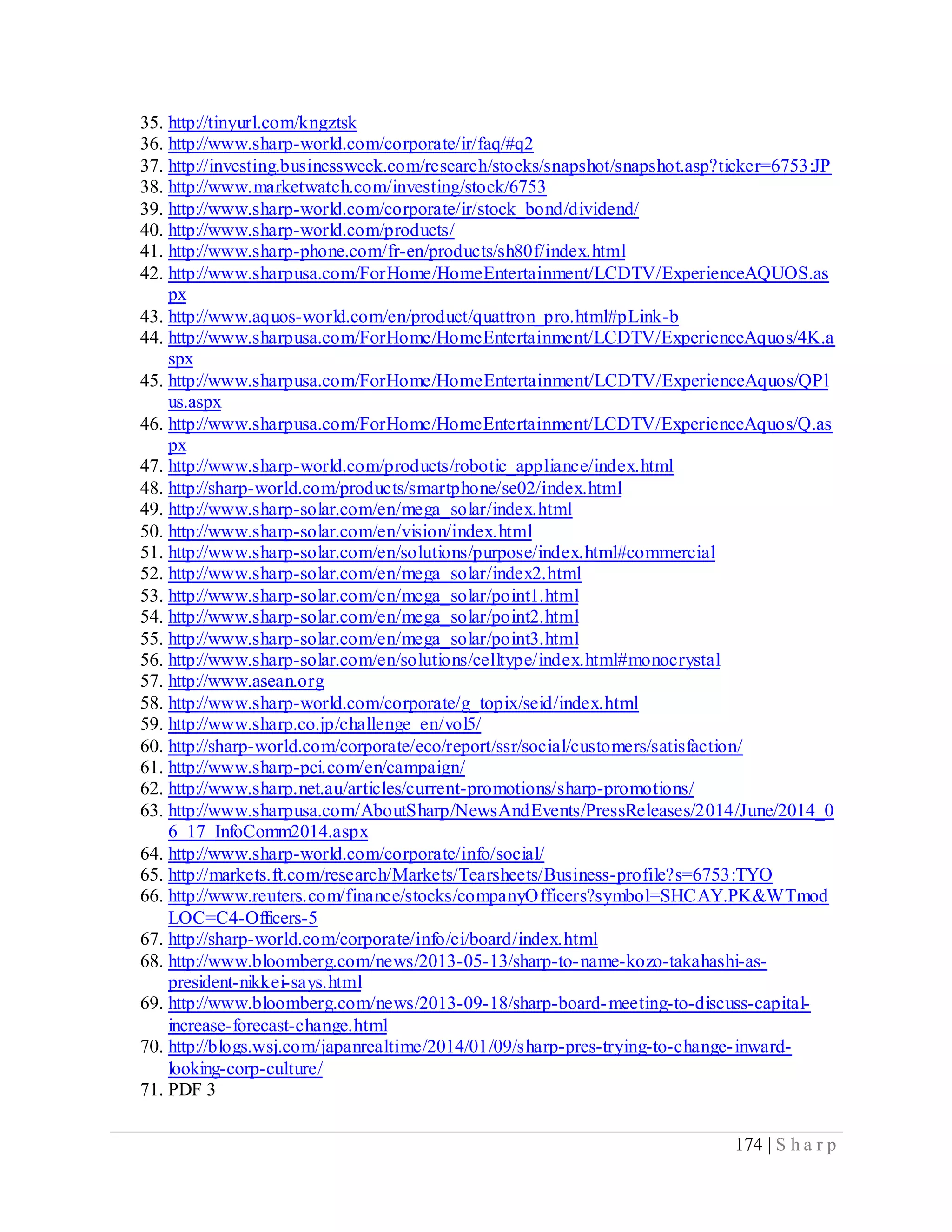 174 | S h a r p
35. http://tinyurl.com/kngztsk
36. http://www.sharp-world.com/corporate/ir/faq/#q2
37. http://investing.businessweek.com/research/stocks/snapshot/snapshot.asp?ticker=6753:JP
38. http://www.marketwatch.com/investing/stock/6753
39. http://www.sharp-world.com/corporate/ir/stock_bond/dividend/
40. http://www.sharp-world.com/products/
41. http://www.sharp-phone.com/fr-en/products/sh80f/index.html
42. http://www.sharpusa.com/ForHome/HomeEntertainment/LCDTV/ExperienceAQUOS.as
px
43. http://www.aquos-world.com/en/product/quattron_pro.html#pLink-b
44. http://www.sharpusa.com/ForHome/HomeEntertainment/LCDTV/ExperienceAquos/4K.a
spx
45. http://www.sharpusa.com/ForHome/HomeEntertainment/LCDTV/ExperienceAquos/QPl
us.aspx
46. http://www.sharpusa.com/ForHome/HomeEntertainment/LCDTV/ExperienceAquos/Q.as
px
47. http://www.sharp-world.com/products/robotic_appliance/index.html
48. http://sharp-world.com/products/smartphone/se02/index.html
49. http://www.sharp-solar.com/en/mega_solar/index.html
50. http://www.sharp-solar.com/en/vision/index.html
51. http://www.sharp-solar.com/en/solutions/purpose/index.html#commercial
52. http://www.sharp-solar.com/en/mega_solar/index2.html
53. http://www.sharp-solar.com/en/mega_solar/point1.html
54. http://www.sharp-solar.com/en/mega_solar/point2.html
55. http://www.sharp-solar.com/en/mega_solar/point3.html
56. http://www.sharp-solar.com/en/solutions/celltype/index.html#monocrystal
57. http://www.asean.org
58. http://www.sharp-world.com/corporate/g_topix/seid/index.html
59. http://www.sharp.co.jp/challenge_en/vol5/
60. http://sharp-world.com/corporate/eco/report/ssr/social/customers/satisfaction/
61. http://www.sharp-pci.com/en/campaign/
62. http://www.sharp.net.au/articles/current-promotions/sharp-promotions/
63. http://www.sharpusa.com/AboutSharp/NewsAndEvents/PressReleases/2014/June/2014_0
6_17_InfoComm2014.aspx
64. http://www.sharp-world.com/corporate/info/social/
65. http://markets.ft.com/research/Markets/Tearsheets/Business-profile?s=6753:TYO
66. http://www.reuters.com/finance/stocks/companyOfficers?symbol=SHCAY.PK&WTmod
LOC=C4-Officers-5
67. http://sharp-world.com/corporate/info/ci/board/index.html
68. http://www.bloomberg.com/news/2013-05-13/sharp-to-name-kozo-takahashi-as-
president-nikkei-says.html
69. http://www.bloomberg.com/news/2013-09-18/sharp-board-meeting-to-discuss-capital-
increase-forecast-change.html
70. http://blogs.wsj.com/japanrealtime/2014/01/09/sharp-pres-trying-to-change-inward-
looking-corp-culture/
71. PDF 3
 