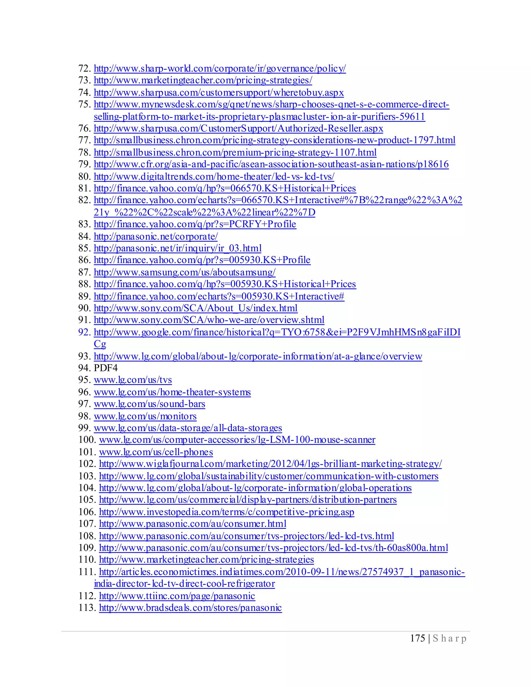 175 | S h a r p
72. http://www.sharp-world.com/corporate/ir/governance/policy/
73. http://www.marketingteacher.com/pricing-strategies/
74. http://www.sharpusa.com/customersupport/wheretobuy.aspx
75. http://www.mynewsdesk.com/sg/qnet/news/sharp-chooses-qnet-s-e-commerce-direct-
selling-platform-to-market-its-proprietary-plasmacluster-ion-air-purifiers-59611
76. http://www.sharpusa.com/CustomerSupport/Authorized-Reseller.aspx
77. http://smallbusiness.chron.com/pricing-strategy-considerations-new-product-1797.html
78. http://smallbusiness.chron.com/premium-pricing-strategy-1107.html
79. http://www.cfr.org/asia-and-pacific/asean-association-southeast-asian-nations/p18616
80. http://www.digitaltrends.com/home-theater/led-vs-lcd-tvs/
81. http://finance.yahoo.com/q/hp?s=066570.KS+Historical+Prices
82. http://finance.yahoo.com/echarts?s=066570.KS+Interactive#%7B%22range%22%3A%2
21y %22%2C%22scale%22%3A%22linear%22%7D
83. http://finance.yahoo.com/q/pr?s=PCRFY+Profile
84. http://panasonic.net/corporate/
85. http://panasonic.net/ir/inquiry/ir_03.html
86. http://finance.yahoo.com/q/pr?s=005930.KS+Profile
87. http://www.samsung.com/us/aboutsamsung/
88. http://finance.yahoo.com/q/hp?s=005930.KS+Historical+Prices
89. http://finance.yahoo.com/echarts?s=005930.KS+Interactive#
90. http://www.sony.com/SCA/About_Us/index.html
91. http://www.sony.com/SCA/who-we-are/overview.shtml
92. http://www.google.com/finance/historical?q=TYO:6758&ei=P2F9VJmhHMSn8gaFiIDI
Cg
93. http://www.lg.com/global/about-lg/corporate-information/at-a-glance/overview
94. PDF4
95. www.lg.com/us/tvs
96. www.lg.com/us/home-theater-systems
97. www.lg.com/us/sound-bars
98. www.lg.com/us/monitors
99. www.lg.com/us/data-storage/all-data-storages
100. www.lg.com/us/computer-accessories/lg-LSM-100-mouse-scanner
101. www.lg.com/us/cell-phones
102. http://www.wiglafjournal.com/marketing/2012/04/lgs-brilliant-marketing-strategy/
103. http://www.lg.com/global/sustainability/customer/communication-with-customers
104. http://www.lg.com/global/about-lg/corporate-information/global-operations
105. http://www.lg.com/us/commercial/display-partners/distribution-partners
106. http://www.investopedia.com/terms/c/competitive-pricing.asp
107. http://www.panasonic.com/au/consumer.html
108. http://www.panasonic.com/au/consumer/tvs-projectors/led-lcd-tvs.html
109. http://www.panasonic.com/au/consumer/tvs-projectors/led-lcd-tvs/th-60as800a.html
110. http://www.marketingteacher.com/pricing-strategies
111. http://articles.economictimes.indiatimes.com/2010-09-11/news/27574937_1_panasonic-
india-director-lcd-tv-direct-cool-refrigerator
112. http://www.ttiinc.com/page/panasonic
113. http://www.bradsdeals.com/stores/panasonic
 