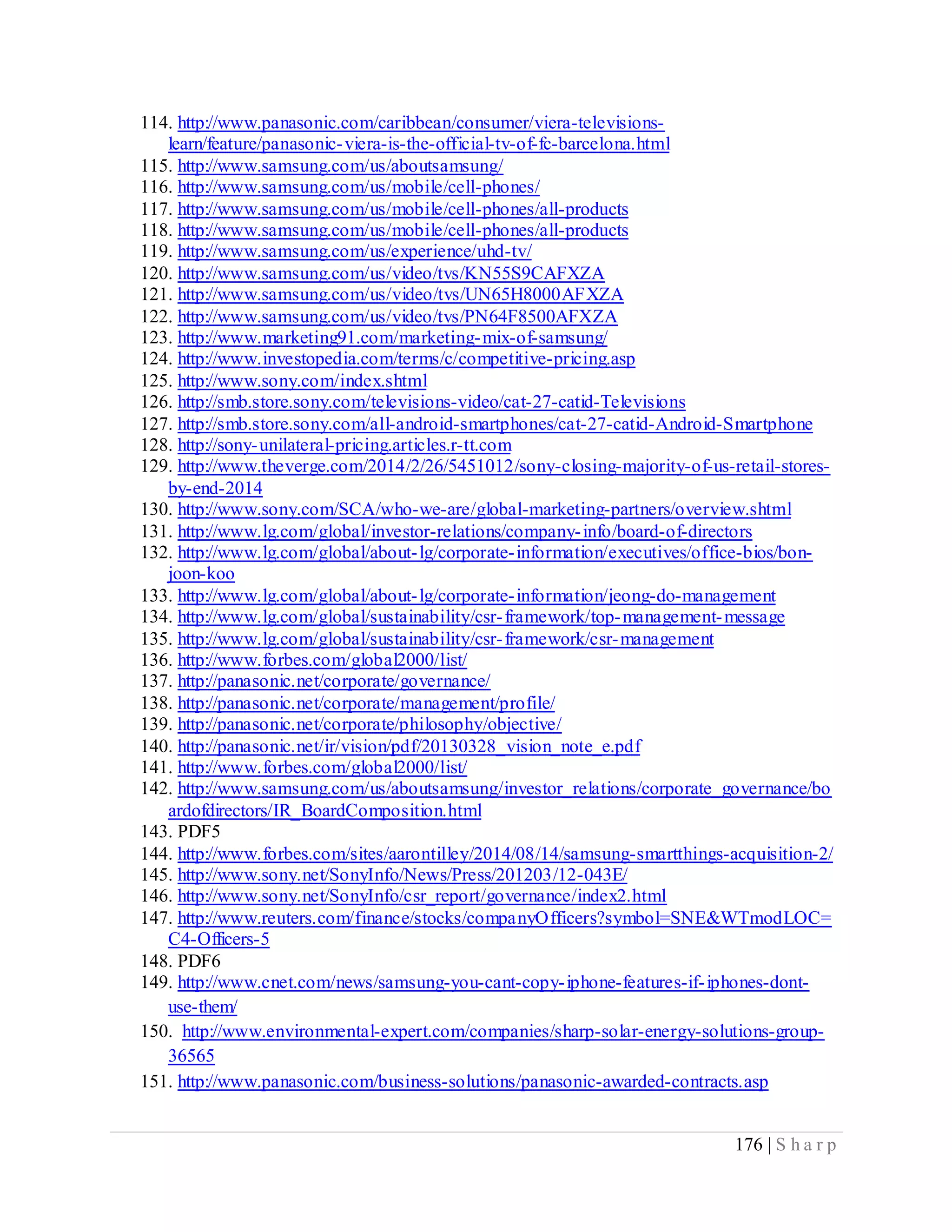 176 | S h a r p
114. http://www.panasonic.com/caribbean/consumer/viera-televisions-
learn/feature/panasonic-viera-is-the-official-tv-of-fc-barcelona.html
115. http://www.samsung.com/us/aboutsamsung/
116. http://www.samsung.com/us/mobile/cell-phones/
117. http://www.samsung.com/us/mobile/cell-phones/all-products
118. http://www.samsung.com/us/mobile/cell-phones/all-products
119. http://www.samsung.com/us/experience/uhd-tv/
120. http://www.samsung.com/us/video/tvs/KN55S9CAFXZA
121. http://www.samsung.com/us/video/tvs/UN65H8000AFXZA
122. http://www.samsung.com/us/video/tvs/PN64F8500AFXZA
123. http://www.marketing91.com/marketing-mix-of-samsung/
124. http://www.investopedia.com/terms/c/competitive-pricing.asp
125. http://www.sony.com/index.shtml
126. http://smb.store.sony.com/televisions-video/cat-27-catid-Televisions
127. http://smb.store.sony.com/all-android-smartphones/cat-27-catid-Android-Smartphone
128. http://sony-unilateral-pricing.articles.r-tt.com
129. http://www.theverge.com/2014/2/26/5451012/sony-closing-majority-of-us-retail-stores-
by-end-2014
130. http://www.sony.com/SCA/who-we-are/global-marketing-partners/overview.shtml
131. http://www.lg.com/global/investor-relations/company-info/board-of-directors
132. http://www.lg.com/global/about-lg/corporate-information/executives/office-bios/bon-
joon-koo
133. http://www.lg.com/global/about-lg/corporate-information/jeong-do-management
134. http://www.lg.com/global/sustainability/csr-framework/top-management-message
135. http://www.lg.com/global/sustainability/csr-framework/csr-management
136. http://www.forbes.com/global2000/list/
137. http://panasonic.net/corporate/governance/
138. http://panasonic.net/corporate/management/profile/
139. http://panasonic.net/corporate/philosophy/objective/
140. http://panasonic.net/ir/vision/pdf/20130328_vision_note_e.pdf
141. http://www.forbes.com/global2000/list/
142. http://www.samsung.com/us/aboutsamsung/investor_relations/corporate_governance/bo
ardofdirectors/IR_BoardComposition.html
143. PDF5
144. http://www.forbes.com/sites/aarontilley/2014/08/14/samsung-smartthings-acquisition-2/
145. http://www.sony.net/SonyInfo/News/Press/201203/12-043E/
146. http://www.sony.net/SonyInfo/csr_report/governance/index2.html
147. http://www.reuters.com/finance/stocks/companyOfficers?symbol=SNE&WTmodLOC=
C4-Officers-5
148. PDF6
149. http://www.cnet.com/news/samsung-you-cant-copy-iphone-features-if-iphones-dont-
use-them/
150. http://www.environmental-expert.com/companies/sharp-solar-energy-solutions-group-
36565
151. http://www.panasonic.com/business-solutions/panasonic-awarded-contracts.asp
 