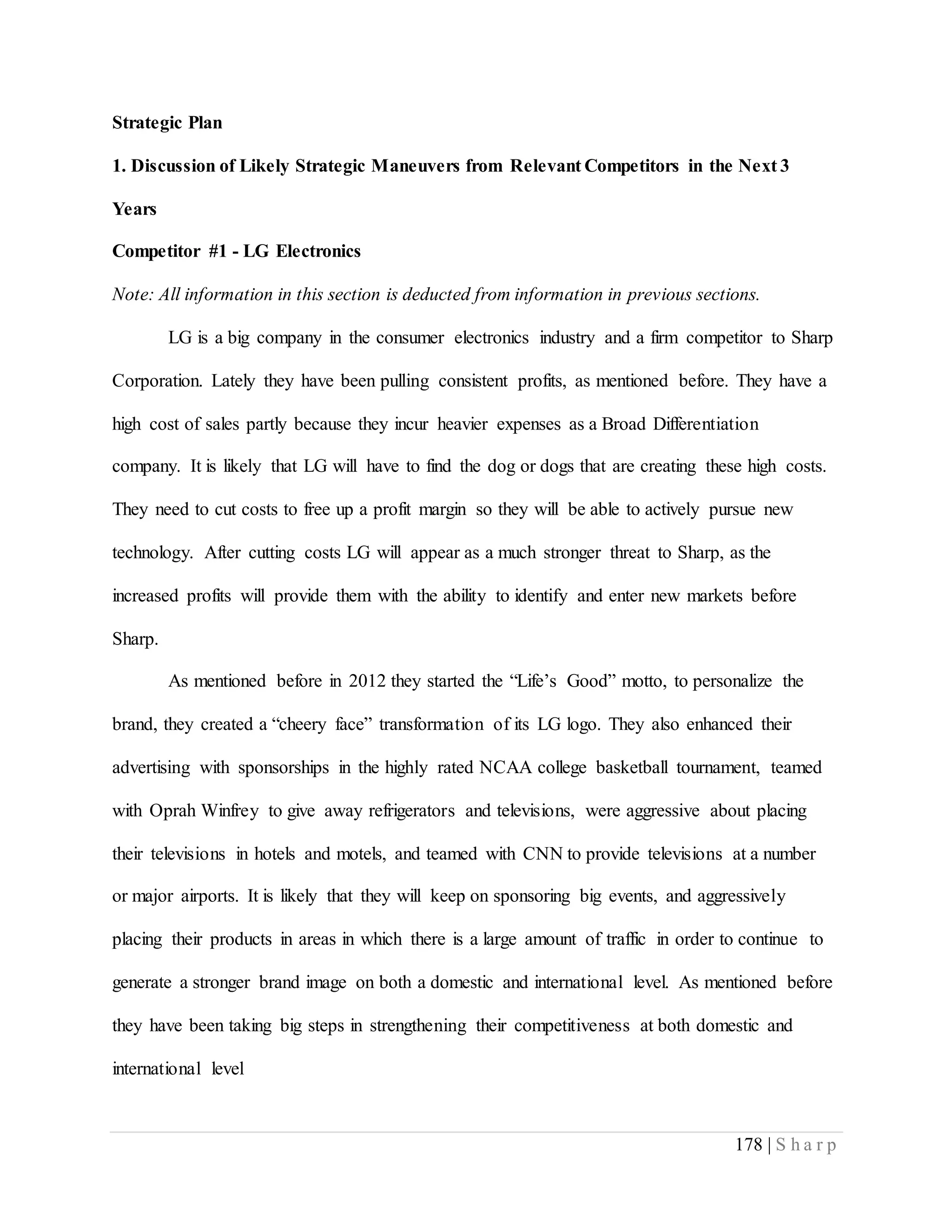 178 | S h a r p
Strategic Plan
1. Discussion of Likely Strategic Maneuvers from Relevant Competitors in the Next 3
Years
Competitor #1 - LG Electronics
Note: All information in this section is deducted from information in previous sections.
LG is a big company in the consumer electronics industry and a firm competitor to Sharp
Corporation. Lately they have been pulling consistent profits, as mentioned before. They have a
high cost of sales partly because they incur heavier expenses as a Broad Differentiation
company. It is likely that LG will have to find the dog or dogs that are creating these high costs.
They need to cut costs to free up a profit margin so they will be able to actively pursue new
technology. After cutting costs LG will appear as a much stronger threat to Sharp, as the
increased profits will provide them with the ability to identify and enter new markets before
Sharp.
As mentioned before in 2012 they started the “Life’s Good” motto, to personalize the
brand, they created a “cheery face” transformation of its LG logo. They also enhanced their
advertising with sponsorships in the highly rated NCAA college basketball tournament, teamed
with Oprah Winfrey to give away refrigerators and televisions, were aggressive about placing
their televisions in hotels and motels, and teamed with CNN to provide televisions at a number
or major airports. It is likely that they will keep on sponsoring big events, and aggressively
placing their products in areas in which there is a large amount of traffic in order to continue to
generate a stronger brand image on both a domestic and international level. As mentioned before
they have been taking big steps in strengthening their competitiveness at both domestic and
international level
 