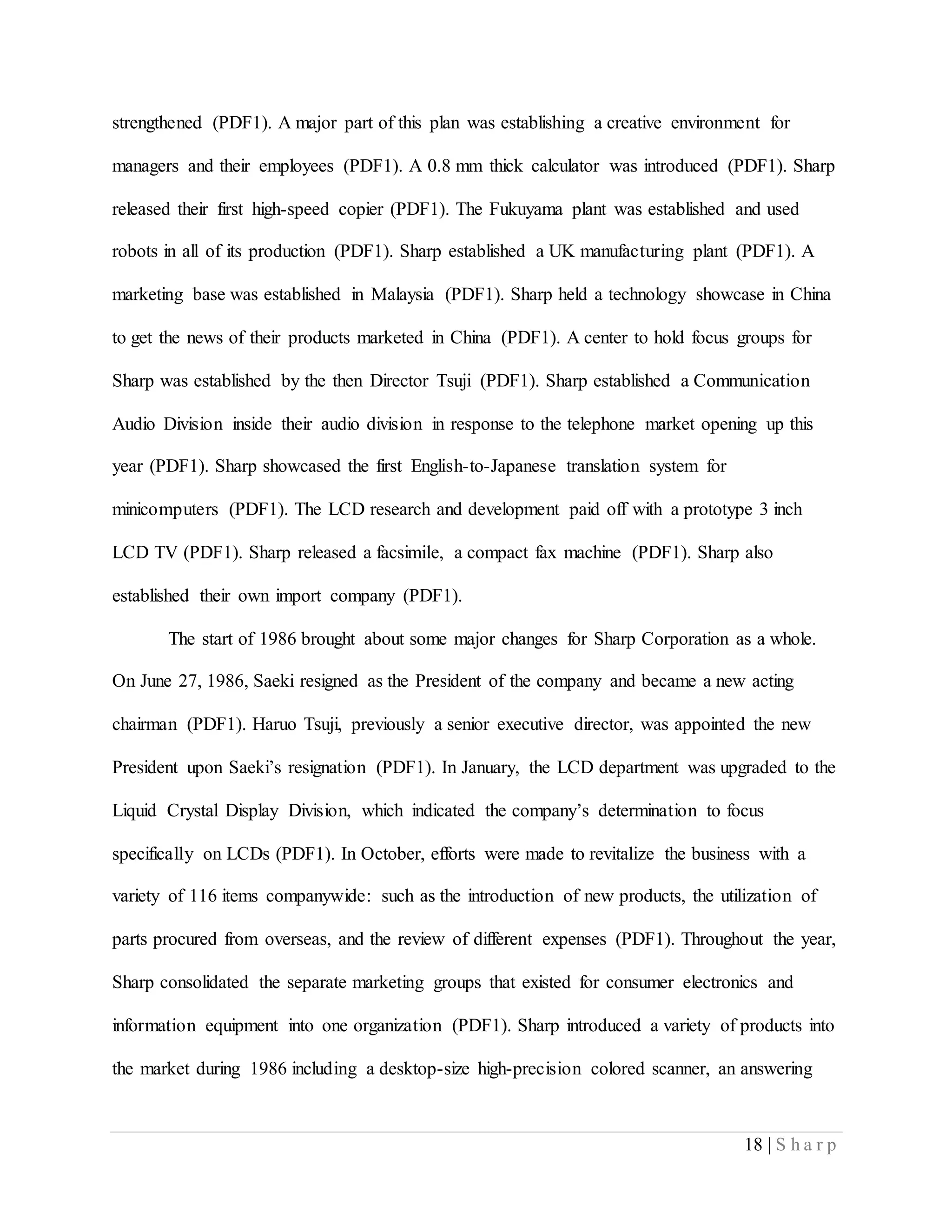 18 | S h a r p
strengthened (PDF1). A major part of this plan was establishing a creative environment for
managers and their employees (PDF1). A 0.8 mm thick calculator was introduced (PDF1). Sharp
released their first high-speed copier (PDF1). The Fukuyama plant was established and used
robots in all of its production (PDF1). Sharp established a UK manufacturing plant (PDF1). A
marketing base was established in Malaysia (PDF1). Sharp held a technology showcase in China
to get the news of their products marketed in China (PDF1). A center to hold focus groups for
Sharp was established by the then Director Tsuji (PDF1). Sharp established a Communication
Audio Division inside their audio division in response to the telephone market opening up this
year (PDF1). Sharp showcased the first English-to-Japanese translation system for
minicomputers (PDF1). The LCD research and development paid off with a prototype 3 inch
LCD TV (PDF1). Sharp released a facsimile, a compact fax machine (PDF1). Sharp also
established their own import company (PDF1).
The start of 1986 brought about some major changes for Sharp Corporation as a whole.
On June 27, 1986, Saeki resigned as the President of the company and became a new acting
chairman (PDF1). Haruo Tsuji, previously a senior executive director, was appointed the new
President upon Saeki’s resignation (PDF1). In January, the LCD department was upgraded to the
Liquid Crystal Display Division, which indicated the company’s determination to focus
specifically on LCDs (PDF1). In October, efforts were made to revitalize the business with a
variety of 116 items companywide: such as the introduction of new products, the utilization of
parts procured from overseas, and the review of different expenses (PDF1). Throughout the year,
Sharp consolidated the separate marketing groups that existed for consumer electronics and
information equipment into one organization (PDF1). Sharp introduced a variety of products into
the market during 1986 including a desktop-size high-precision colored scanner, an answering
 