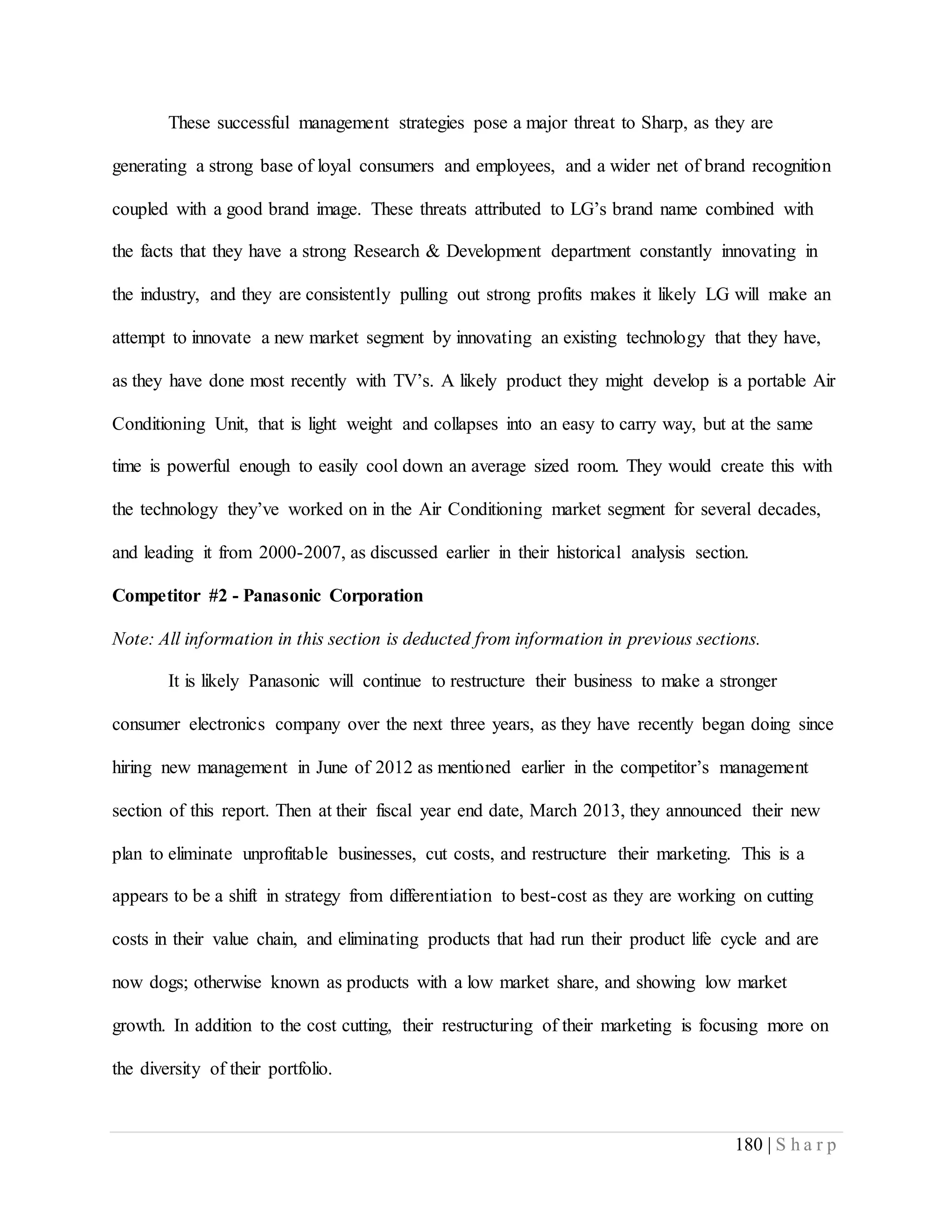 180 | S h a r p
These successful management strategies pose a major threat to Sharp, as they are
generating a strong base of loyal consumers and employees, and a wider net of brand recognition
coupled with a good brand image. These threats attributed to LG’s brand name combined with
the facts that they have a strong Research & Development department constantly innovating in
the industry, and they are consistently pulling out strong profits makes it likely LG will make an
attempt to innovate a new market segment by innovating an existing technology that they have,
as they have done most recently with TV’s. A likely product they might develop is a portable Air
Conditioning Unit, that is light weight and collapses into an easy to carry way, but at the same
time is powerful enough to easily cool down an average sized room. They would create this with
the technology they’ve worked on in the Air Conditioning market segment for several decades,
and leading it from 2000-2007, as discussed earlier in their historical analysis section.
Competitor #2 - Panasonic Corporation
Note: All information in this section is deducted from information in previous sections.
It is likely Panasonic will continue to restructure their business to make a stronger
consumer electronics company over the next three years, as they have recently began doing since
hiring new management in June of 2012 as mentioned earlier in the competitor’s management
section of this report. Then at their fiscal year end date, March 2013, they announced their new
plan to eliminate unprofitable businesses, cut costs, and restructure their marketing. This is a
appears to be a shift in strategy from differentiation to best-cost as they are working on cutting
costs in their value chain, and eliminating products that had run their product life cycle and are
now dogs; otherwise known as products with a low market share, and showing low market
growth. In addition to the cost cutting, their restructuring of their marketing is focusing more on
the diversity of their portfolio.
 