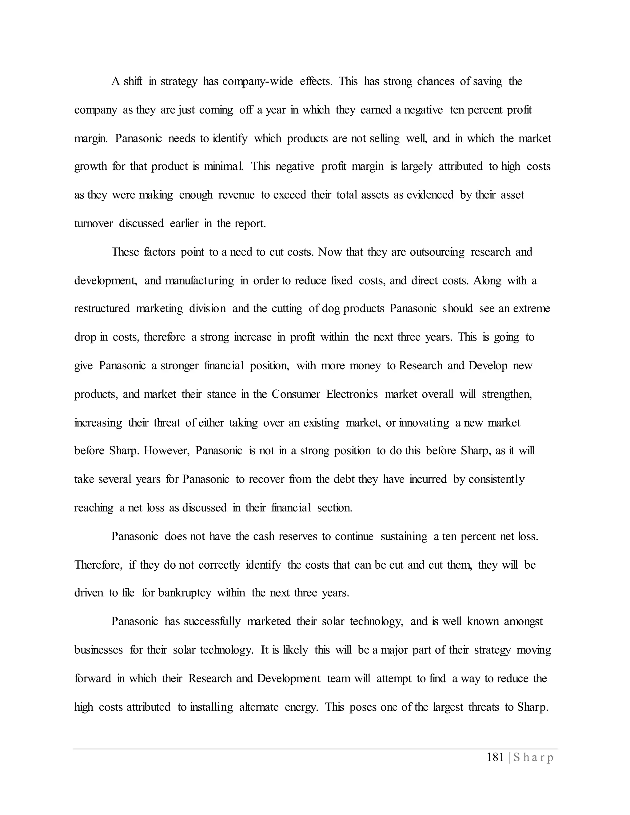 181 | S h a r p
A shift in strategy has company-wide effects. This has strong chances of saving the
company as they are just coming off a year in which they earned a negative ten percent profit
margin. Panasonic needs to identify which products are not selling well, and in which the market
growth for that product is minimal. This negative profit margin is largely attributed to high costs
as they were making enough revenue to exceed their total assets as evidenced by their asset
turnover discussed earlier in the report.
These factors point to a need to cut costs. Now that they are outsourcing research and
development, and manufacturing in order to reduce fixed costs, and direct costs. Along with a
restructured marketing division and the cutting of dog products Panasonic should see an extreme
drop in costs, therefore a strong increase in profit within the next three years. This is going to
give Panasonic a stronger financial position, with more money to Research and Develop new
products, and market their stance in the Consumer Electronics market overall will strengthen,
increasing their threat of either taking over an existing market, or innovating a new market
before Sharp. However, Panasonic is not in a strong position to do this before Sharp, as it will
take several years for Panasonic to recover from the debt they have incurred by consistently
reaching a net loss as discussed in their financial section.
Panasonic does not have the cash reserves to continue sustaining a ten percent net loss.
Therefore, if they do not correctly identify the costs that can be cut and cut them, they will be
driven to file for bankruptcy within the next three years.
Panasonic has successfully marketed their solar technology, and is well known amongst
businesses for their solar technology. It is likely this will be a major part of their strategy moving
forward in which their Research and Development team will attempt to find a way to reduce the
high costs attributed to installing alternate energy. This poses one of the largest threats to Sharp.
 