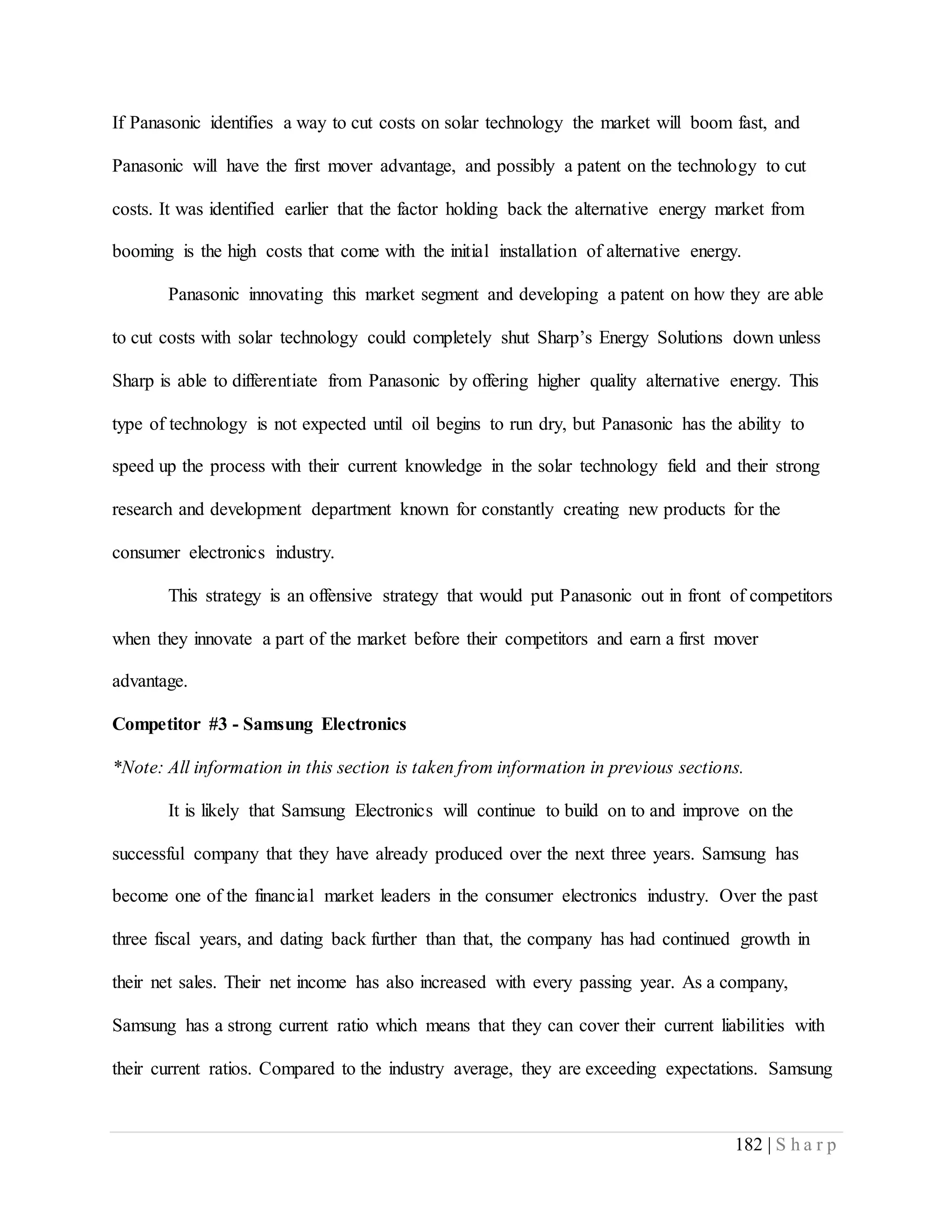 182 | S h a r p
If Panasonic identifies a way to cut costs on solar technology the market will boom fast, and
Panasonic will have the first mover advantage, and possibly a patent on the technology to cut
costs. It was identified earlier that the factor holding back the alternative energy market from
booming is the high costs that come with the initial installation of alternative energy.
Panasonic innovating this market segment and developing a patent on how they are able
to cut costs with solar technology could completely shut Sharp’s Energy Solutions down unless
Sharp is able to differentiate from Panasonic by offering higher quality alternative energy. This
type of technology is not expected until oil begins to run dry, but Panasonic has the ability to
speed up the process with their current knowledge in the solar technology field and their strong
research and development department known for constantly creating new products for the
consumer electronics industry.
This strategy is an offensive strategy that would put Panasonic out in front of competitors
when they innovate a part of the market before their competitors and earn a first mover
advantage.
Competitor #3 - Samsung Electronics
*Note: All information in this section is taken from information in previous sections.
It is likely that Samsung Electronics will continue to build on to and improve on the
successful company that they have already produced over the next three years. Samsung has
become one of the financial market leaders in the consumer electronics industry. Over the past
three fiscal years, and dating back further than that, the company has had continued growth in
their net sales. Their net income has also increased with every passing year. As a company,
Samsung has a strong current ratio which means that they can cover their current liabilities with
their current ratios. Compared to the industry average, they are exceeding expectations. Samsung
 