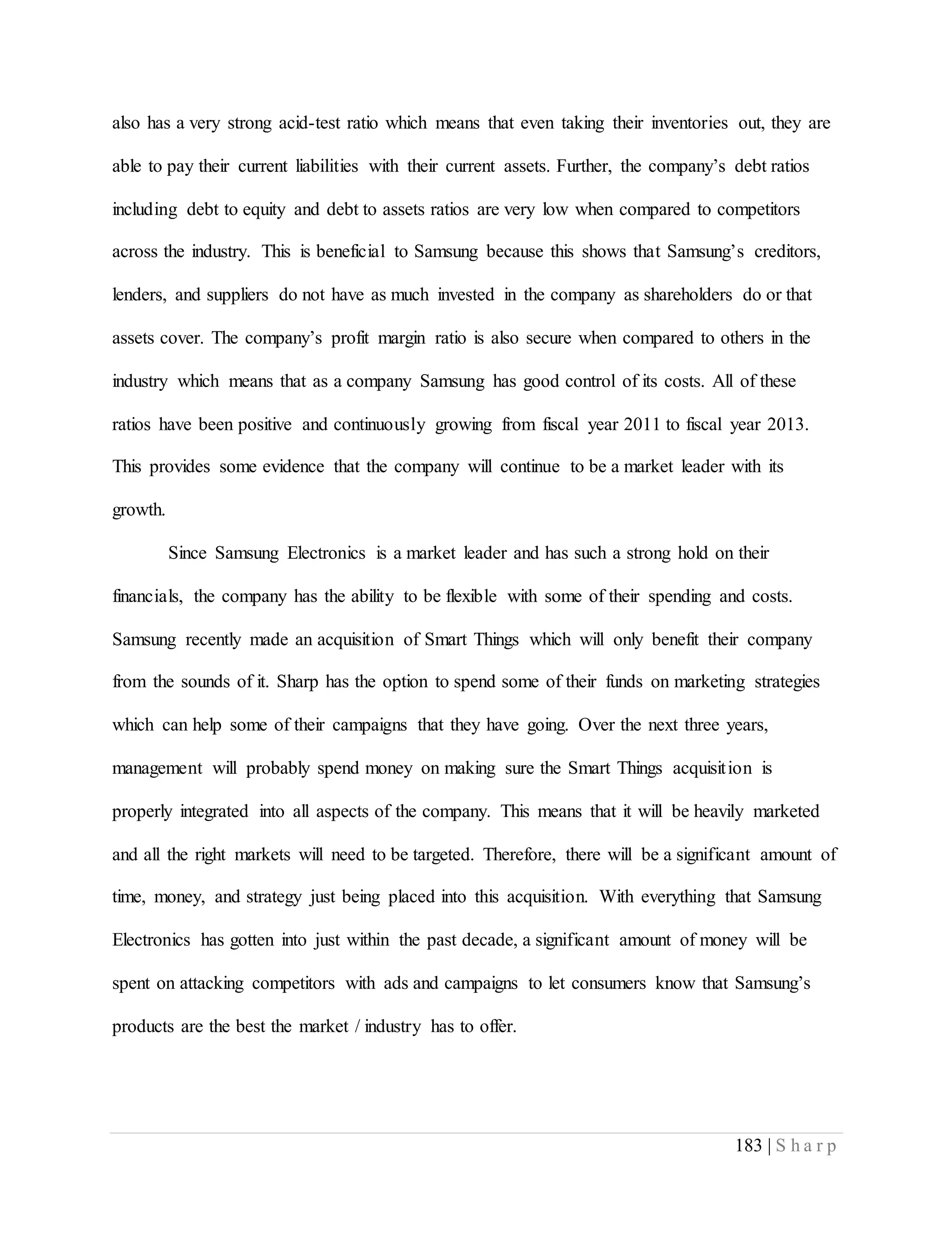 183 | S h a r p
also has a very strong acid-test ratio which means that even taking their inventories out, they are
able to pay their current liabilities with their current assets. Further, the company’s debt ratios
including debt to equity and debt to assets ratios are very low when compared to competitors
across the industry. This is beneficial to Samsung because this shows that Samsung’s creditors,
lenders, and suppliers do not have as much invested in the company as shareholders do or that
assets cover. The company’s profit margin ratio is also secure when compared to others in the
industry which means that as a company Samsung has good control of its costs. All of these
ratios have been positive and continuously growing from fiscal year 2011 to fiscal year 2013.
This provides some evidence that the company will continue to be a market leader with its
growth.
Since Samsung Electronics is a market leader and has such a strong hold on their
financials, the company has the ability to be flexible with some of their spending and costs.
Samsung recently made an acquisition of Smart Things which will only benefit their company
from the sounds of it. Sharp has the option to spend some of their funds on marketing strategies
which can help some of their campaigns that they have going. Over the next three years,
management will probably spend money on making sure the Smart Things acquisition is
properly integrated into all aspects of the company. This means that it will be heavily marketed
and all the right markets will need to be targeted. Therefore, there will be a significant amount of
time, money, and strategy just being placed into this acquisition. With everything that Samsung
Electronics has gotten into just within the past decade, a significant amount of money will be
spent on attacking competitors with ads and campaigns to let consumers know that Samsung’s
products are the best the market / industry has to offer.
 