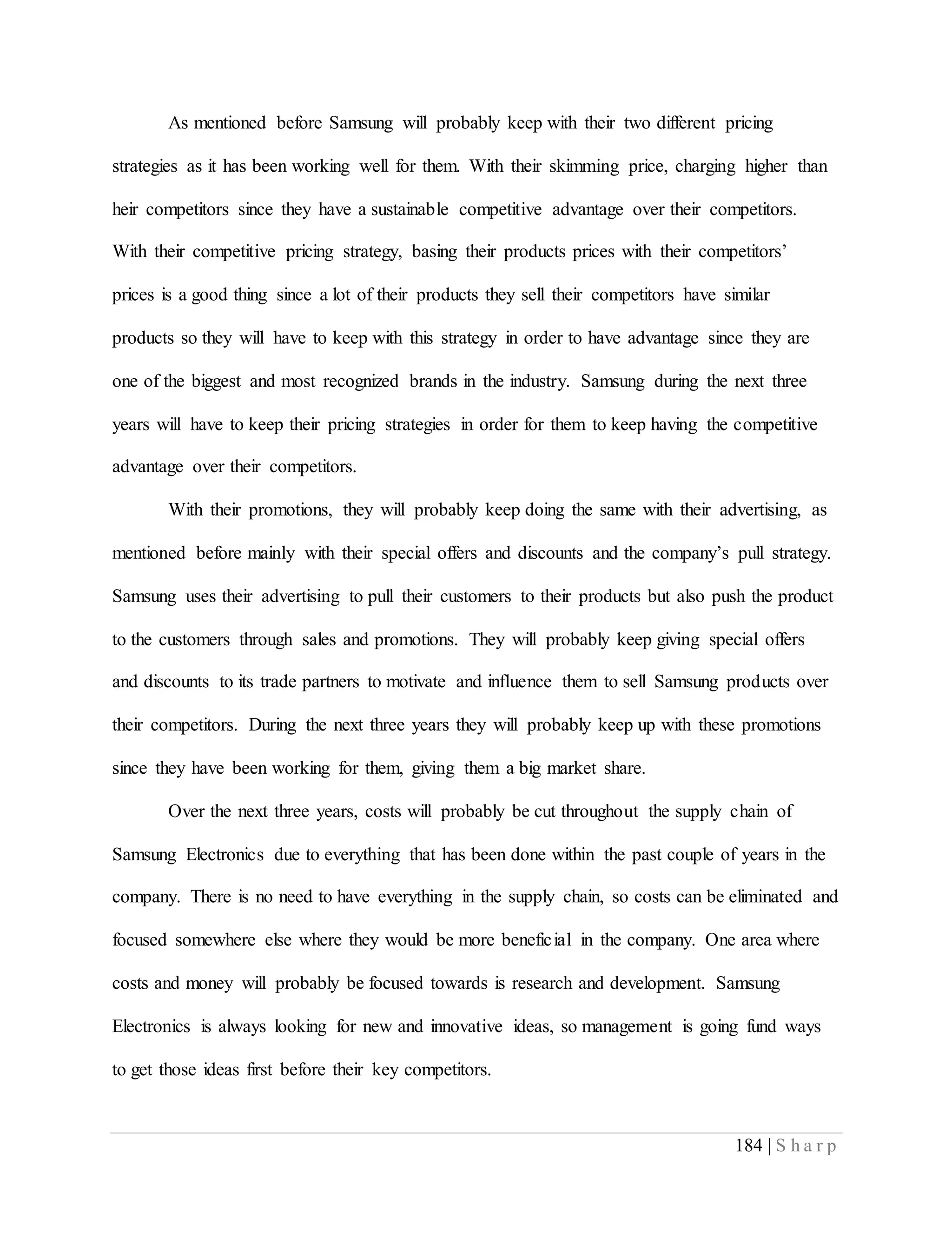 184 | S h a r p
As mentioned before Samsung will probably keep with their two different pricing
strategies as it has been working well for them. With their skimming price, charging higher than
heir competitors since they have a sustainable competitive advantage over their competitors.
With their competitive pricing strategy, basing their products prices with their competitors’
prices is a good thing since a lot of their products they sell their competitors have similar
products so they will have to keep with this strategy in order to have advantage since they are
one of the biggest and most recognized brands in the industry. Samsung during the next three
years will have to keep their pricing strategies in order for them to keep having the competitive
advantage over their competitors.
With their promotions, they will probably keep doing the same with their advertising, as
mentioned before mainly with their special offers and discounts and the company’s pull strategy.
Samsung uses their advertising to pull their customers to their products but also push the product
to the customers through sales and promotions. They will probably keep giving special offers
and discounts to its trade partners to motivate and influence them to sell Samsung products over
their competitors. During the next three years they will probably keep up with these promotions
since they have been working for them, giving them a big market share.
Over the next three years, costs will probably be cut throughout the supply chain of
Samsung Electronics due to everything that has been done within the past couple of years in the
company. There is no need to have everything in the supply chain, so costs can be eliminated and
focused somewhere else where they would be more beneficial in the company. One area where
costs and money will probably be focused towards is research and development. Samsung
Electronics is always looking for new and innovative ideas, so management is going fund ways
to get those ideas first before their key competitors.
 