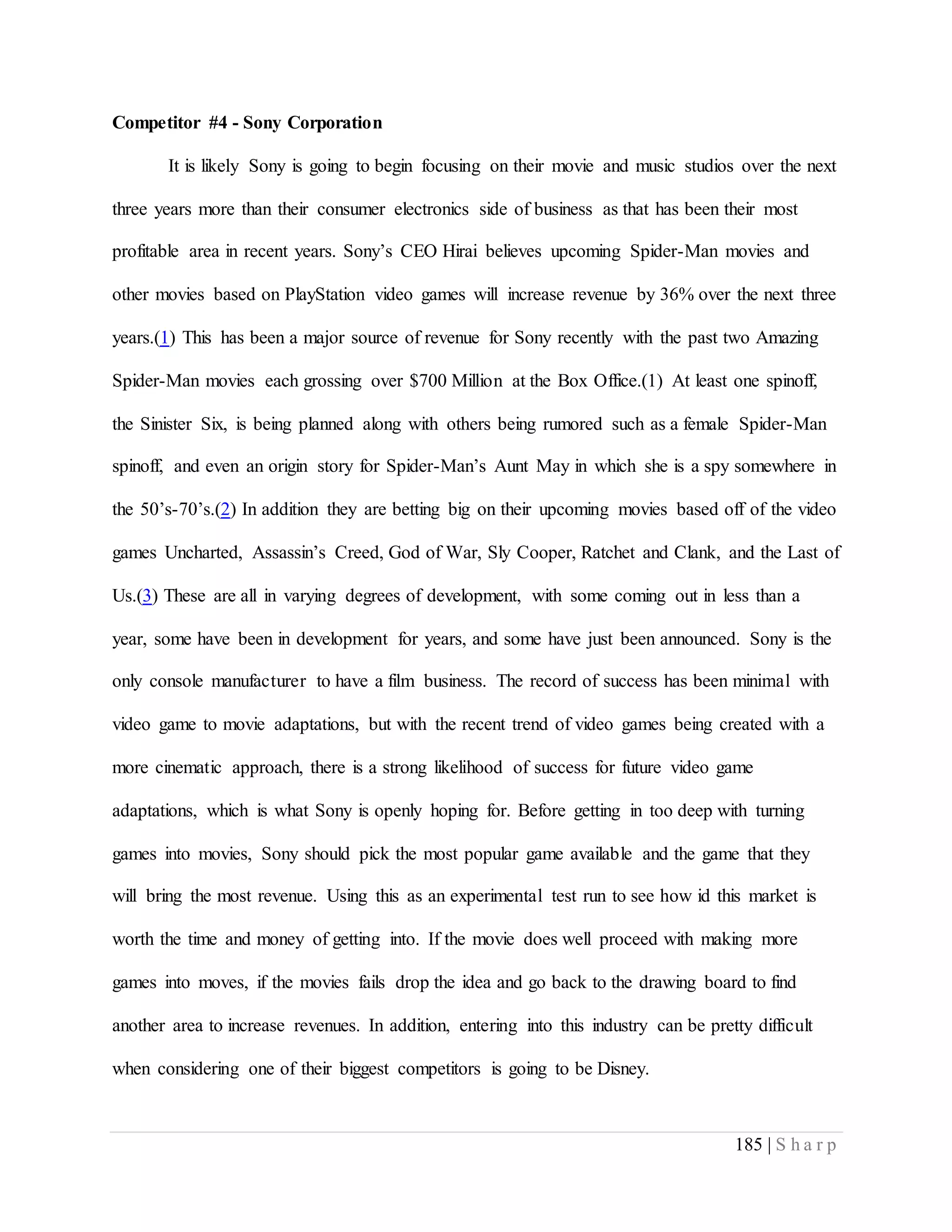 185 | S h a r p
Competitor #4 - Sony Corporation
It is likely Sony is going to begin focusing on their movie and music studios over the next
three years more than their consumer electronics side of business as that has been their most
profitable area in recent years. Sony’s CEO Hirai believes upcoming Spider-Man movies and
other movies based on PlayStation video games will increase revenue by 36% over the next three
years.(1) This has been a major source of revenue for Sony recently with the past two Amazing
Spider-Man movies each grossing over $700 Million at the Box Office.(1) At least one spinoff,
the Sinister Six, is being planned along with others being rumored such as a female Spider-Man
spinoff, and even an origin story for Spider-Man’s Aunt May in which she is a spy somewhere in
the 50’s-70’s.(2) In addition they are betting big on their upcoming movies based off of the video
games Uncharted, Assassin’s Creed, God of War, Sly Cooper, Ratchet and Clank, and the Last of
Us.(3) These are all in varying degrees of development, with some coming out in less than a
year, some have been in development for years, and some have just been announced. Sony is the
only console manufacturer to have a film business. The record of success has been minimal with
video game to movie adaptations, but with the recent trend of video games being created with a
more cinematic approach, there is a strong likelihood of success for future video game
adaptations, which is what Sony is openly hoping for. Before getting in too deep with turning
games into movies, Sony should pick the most popular game available and the game that they
will bring the most revenue. Using this as an experimental test run to see how id this market is
worth the time and money of getting into. If the movie does well proceed with making more
games into moves, if the movies fails drop the idea and go back to the drawing board to find
another area to increase revenues. In addition, entering into this industry can be pretty difficult
when considering one of their biggest competitors is going to be Disney.
 