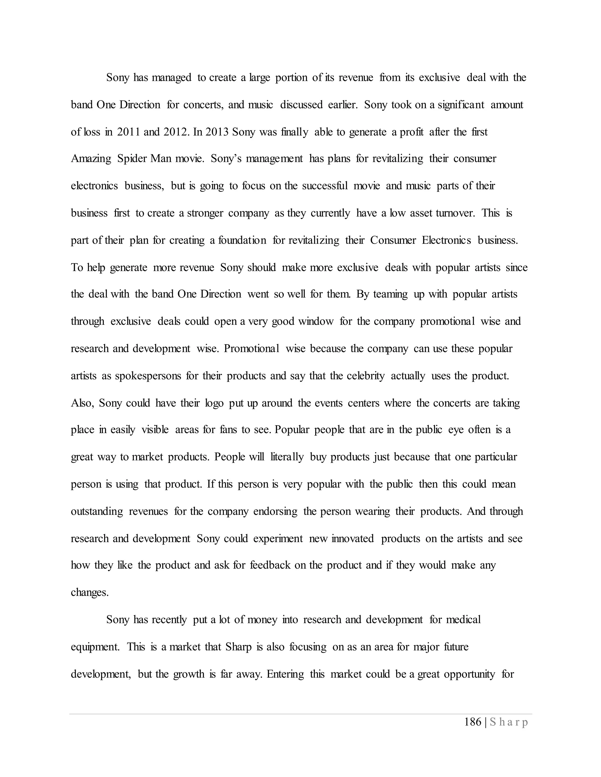186 | S h a r p
Sony has managed to create a large portion of its revenue from its exclusive deal with the
band One Direction for concerts, and music discussed earlier. Sony took on a significant amount
of loss in 2011 and 2012. In 2013 Sony was finally able to generate a profit after the first
Amazing Spider Man movie. Sony’s management has plans for revitalizing their consumer
electronics business, but is going to focus on the successful movie and music parts of their
business first to create a stronger company as they currently have a low asset turnover. This is
part of their plan for creating a foundation for revitalizing their Consumer Electronics business.
To help generate more revenue Sony should make more exclusive deals with popular artists since
the deal with the band One Direction went so well for them. By teaming up with popular artists
through exclusive deals could open a very good window for the company promotional wise and
research and development wise. Promotional wise because the company can use these popular
artists as spokespersons for their products and say that the celebrity actually uses the product.
Also, Sony could have their logo put up around the events centers where the concerts are taking
place in easily visible areas for fans to see. Popular people that are in the public eye often is a
great way to market products. People will literally buy products just because that one particular
person is using that product. If this person is very popular with the public then this could mean
outstanding revenues for the company endorsing the person wearing their products. And through
research and development Sony could experiment new innovated products on the artists and see
how they like the product and ask for feedback on the product and if they would make any
changes.
Sony has recently put a lot of money into research and development for medical
equipment. This is a market that Sharp is also focusing on as an area for major future
development, but the growth is far away. Entering this market could be a great opportunity for
 
