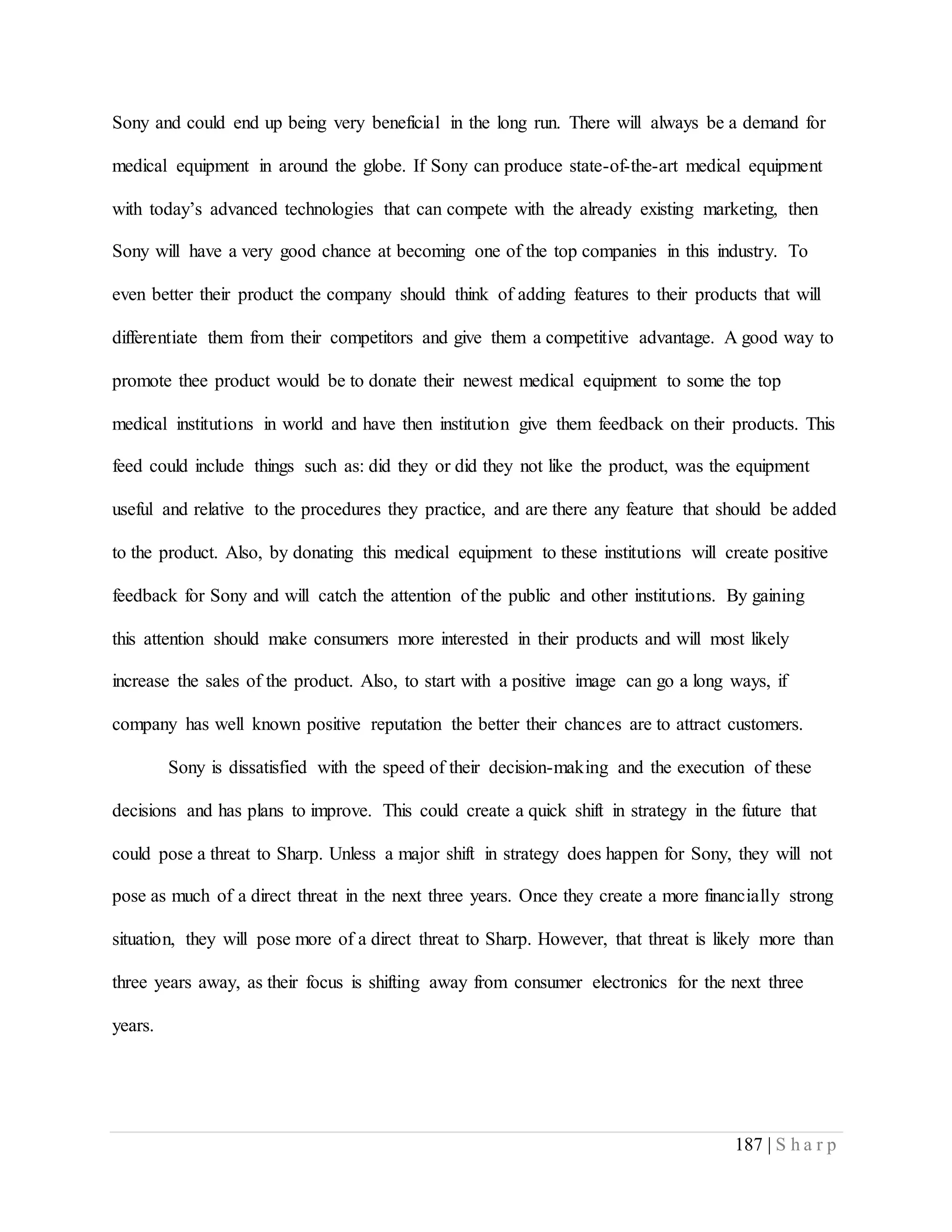 187 | S h a r p
Sony and could end up being very beneficial in the long run. There will always be a demand for
medical equipment in around the globe. If Sony can produce state-of-the-art medical equipment
with today’s advanced technologies that can compete with the already existing marketing, then
Sony will have a very good chance at becoming one of the top companies in this industry. To
even better their product the company should think of adding features to their products that will
differentiate them from their competitors and give them a competitive advantage. A good way to
promote thee product would be to donate their newest medical equipment to some the top
medical institutions in world and have then institution give them feedback on their products. This
feed could include things such as: did they or did they not like the product, was the equipment
useful and relative to the procedures they practice, and are there any feature that should be added
to the product. Also, by donating this medical equipment to these institutions will create positive
feedback for Sony and will catch the attention of the public and other institutions. By gaining
this attention should make consumers more interested in their products and will most likely
increase the sales of the product. Also, to start with a positive image can go a long ways, if
company has well known positive reputation the better their chances are to attract customers.
Sony is dissatisfied with the speed of their decision-making and the execution of these
decisions and has plans to improve. This could create a quick shift in strategy in the future that
could pose a threat to Sharp. Unless a major shift in strategy does happen for Sony, they will not
pose as much of a direct threat in the next three years. Once they create a more financially strong
situation, they will pose more of a direct threat to Sharp. However, that threat is likely more than
three years away, as their focus is shifting away from consumer electronics for the next three
years.
 