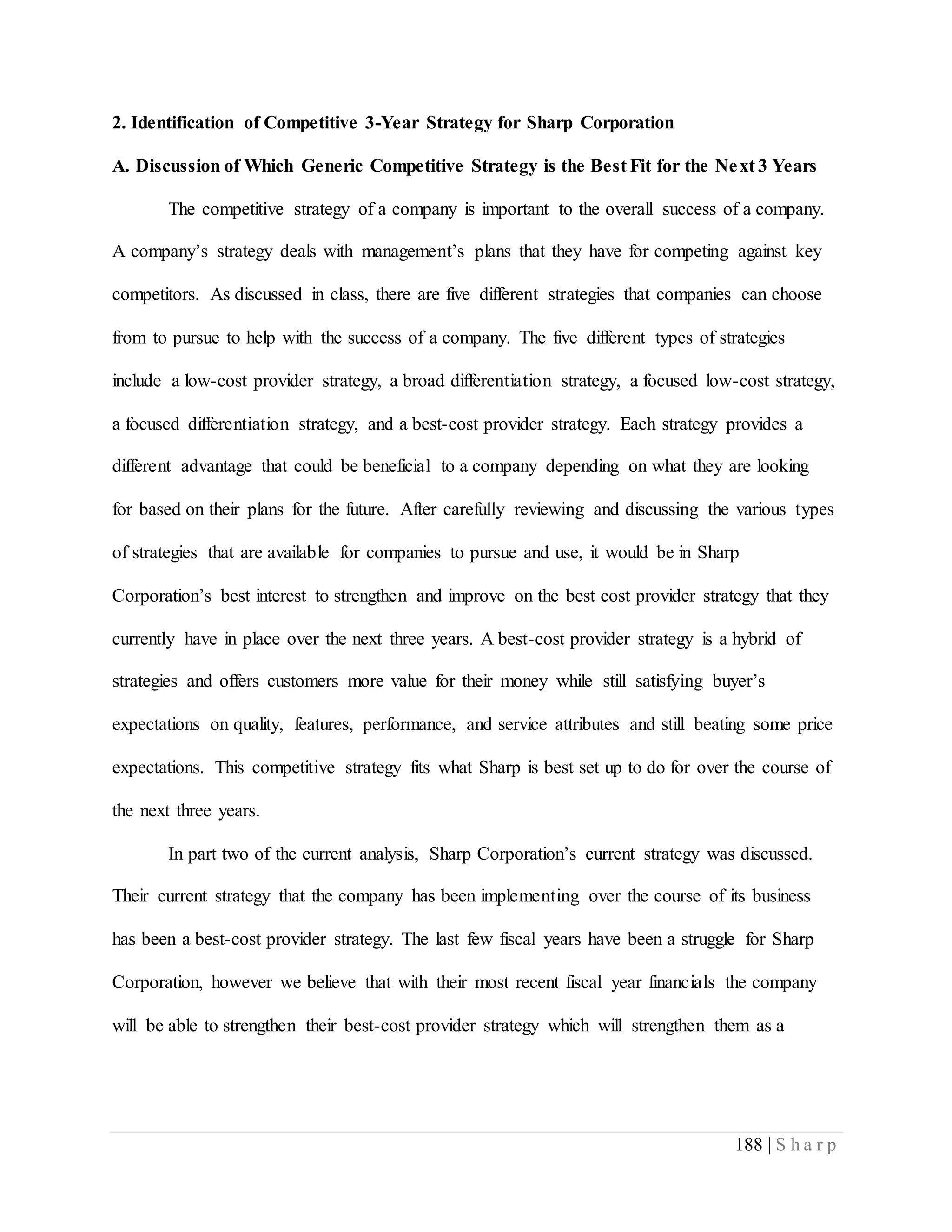188 | S h a r p
2. Identification of Competitive 3-Year Strategy for Sharp Corporation
A. Discussion of Which Generic Competitive Strategy is the Best Fit for the Next 3 Years
The competitive strategy of a company is important to the overall success of a company.
A company’s strategy deals with management’s plans that they have for competing against key
competitors. As discussed in class, there are five different strategies that companies can choose
from to pursue to help with the success of a company. The five different types of strategies
include a low-cost provider strategy, a broad differentiation strategy, a focused low-cost strategy,
a focused differentiation strategy, and a best-cost provider strategy. Each strategy provides a
different advantage that could be beneficial to a company depending on what they are looking
for based on their plans for the future. After carefully reviewing and discussing the various types
of strategies that are available for companies to pursue and use, it would be in Sharp
Corporation’s best interest to strengthen and improve on the best cost provider strategy that they
currently have in place over the next three years. A best-cost provider strategy is a hybrid of
strategies and offers customers more value for their money while still satisfying buyer’s
expectations on quality, features, performance, and service attributes and still beating some price
expectations. This competitive strategy fits what Sharp is best set up to do for over the course of
the next three years.
In part two of the current analysis, Sharp Corporation’s current strategy was discussed.
Their current strategy that the company has been implementing over the course of its business
has been a best-cost provider strategy. The last few fiscal years have been a struggle for Sharp
Corporation, however we believe that with their most recent fiscal year financials the company
will be able to strengthen their best-cost provider strategy which will strengthen them as a
 