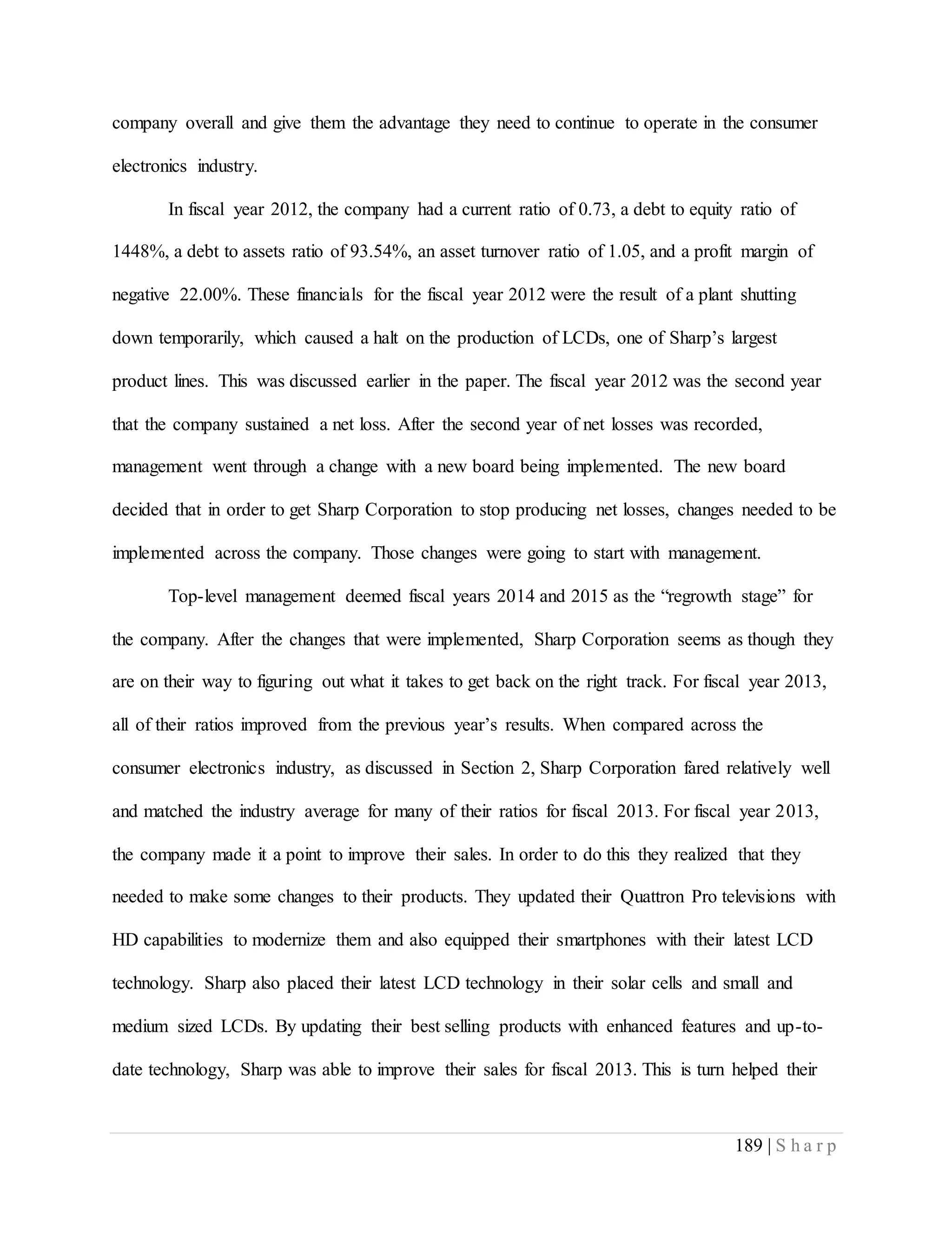 189 | S h a r p
company overall and give them the advantage they need to continue to operate in the consumer
electronics industry.
In fiscal year 2012, the company had a current ratio of 0.73, a debt to equity ratio of
1448%, a debt to assets ratio of 93.54%, an asset turnover ratio of 1.05, and a profit margin of
negative 22.00%. These financials for the fiscal year 2012 were the result of a plant shutting
down temporarily, which caused a halt on the production of LCDs, one of Sharp’s largest
product lines. This was discussed earlier in the paper. The fiscal year 2012 was the second year
that the company sustained a net loss. After the second year of net losses was recorded,
management went through a change with a new board being implemented. The new board
decided that in order to get Sharp Corporation to stop producing net losses, changes needed to be
implemented across the company. Those changes were going to start with management.
Top-level management deemed fiscal years 2014 and 2015 as the “regrowth stage” for
the company. After the changes that were implemented, Sharp Corporation seems as though they
are on their way to figuring out what it takes to get back on the right track. For fiscal year 2013,
all of their ratios improved from the previous year’s results. When compared across the
consumer electronics industry, as discussed in Section 2, Sharp Corporation fared relatively well
and matched the industry average for many of their ratios for fiscal 2013. For fiscal year 2013,
the company made it a point to improve their sales. In order to do this they realized that they
needed to make some changes to their products. They updated their Quattron Pro televisions with
HD capabilities to modernize them and also equipped their smartphones with their latest LCD
technology. Sharp also placed their latest LCD technology in their solar cells and small and
medium sized LCDs. By updating their best selling products with enhanced features and up-to-
date technology, Sharp was able to improve their sales for fiscal 2013. This is turn helped their
 