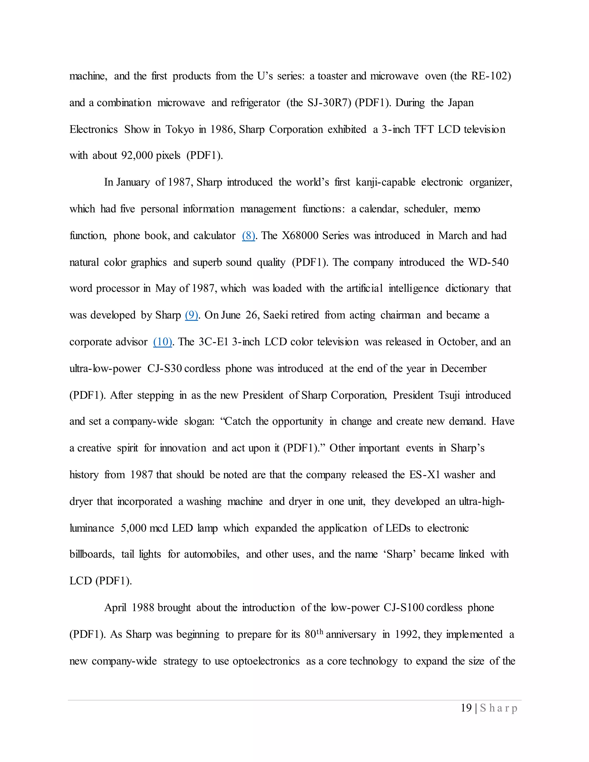 19 | S h a r p
machine, and the first products from the U’s series: a toaster and microwave oven (the RE-102)
and a combination microwave and refrigerator (the SJ-30R7) (PDF1). During the Japan
Electronics Show in Tokyo in 1986, Sharp Corporation exhibited a 3-inch TFT LCD television
with about 92,000 pixels (PDF1).
In January of 1987, Sharp introduced the world’s first kanji-capable electronic organizer,
which had five personal information management functions: a calendar, scheduler, memo
function, phone book, and calculator (8). The X68000 Series was introduced in March and had
natural color graphics and superb sound quality (PDF1). The company introduced the WD-540
word processor in May of 1987, which was loaded with the artificial intelligence dictionary that
was developed by Sharp (9). On June 26, Saeki retired from acting chairman and became a
corporate advisor (10). The 3C-E1 3-inch LCD color television was released in October, and an
ultra-low-power CJ-S30 cordless phone was introduced at the end of the year in December
(PDF1). After stepping in as the new President of Sharp Corporation, President Tsuji introduced
and set a company-wide slogan: “Catch the opportunity in change and create new demand. Have
a creative spirit for innovation and act upon it (PDF1).” Other important events in Sharp’s
history from 1987 that should be noted are that the company released the ES-X1 washer and
dryer that incorporated a washing machine and dryer in one unit, they developed an ultra-high-
luminance 5,000 mcd LED lamp which expanded the application of LEDs to electronic
billboards, tail lights for automobiles, and other uses, and the name ‘Sharp’ became linked with
LCD (PDF1).
April 1988 brought about the introduction of the low-power CJ-S100 cordless phone
(PDF1). As Sharp was beginning to prepare for its 80th anniversary in 1992, they implemented a
new company-wide strategy to use optoelectronics as a core technology to expand the size of the
 