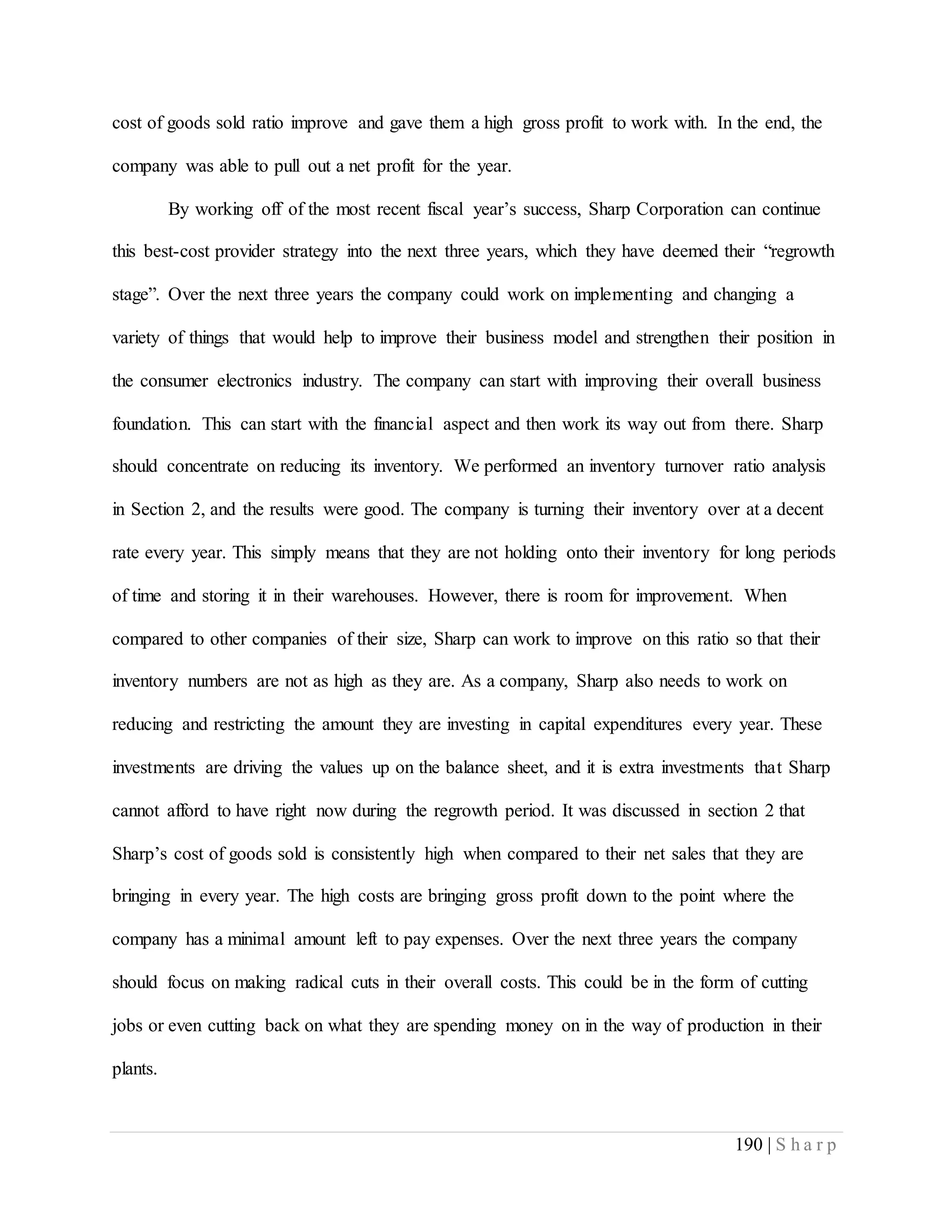 190 | S h a r p
cost of goods sold ratio improve and gave them a high gross profit to work with. In the end, the
company was able to pull out a net profit for the year.
By working off of the most recent fiscal year’s success, Sharp Corporation can continue
this best-cost provider strategy into the next three years, which they have deemed their “regrowth
stage”. Over the next three years the company could work on implementing and changing a
variety of things that would help to improve their business model and strengthen their position in
the consumer electronics industry. The company can start with improving their overall business
foundation. This can start with the financial aspect and then work its way out from there. Sharp
should concentrate on reducing its inventory. We performed an inventory turnover ratio analysis
in Section 2, and the results were good. The company is turning their inventory over at a decent
rate every year. This simply means that they are not holding onto their inventory for long periods
of time and storing it in their warehouses. However, there is room for improvement. When
compared to other companies of their size, Sharp can work to improve on this ratio so that their
inventory numbers are not as high as they are. As a company, Sharp also needs to work on
reducing and restricting the amount they are investing in capital expenditures every year. These
investments are driving the values up on the balance sheet, and it is extra investments that Sharp
cannot afford to have right now during the regrowth period. It was discussed in section 2 that
Sharp’s cost of goods sold is consistently high when compared to their net sales that they are
bringing in every year. The high costs are bringing gross profit down to the point where the
company has a minimal amount left to pay expenses. Over the next three years the company
should focus on making radical cuts in their overall costs. This could be in the form of cutting
jobs or even cutting back on what they are spending money on in the way of production in their
plants.
 