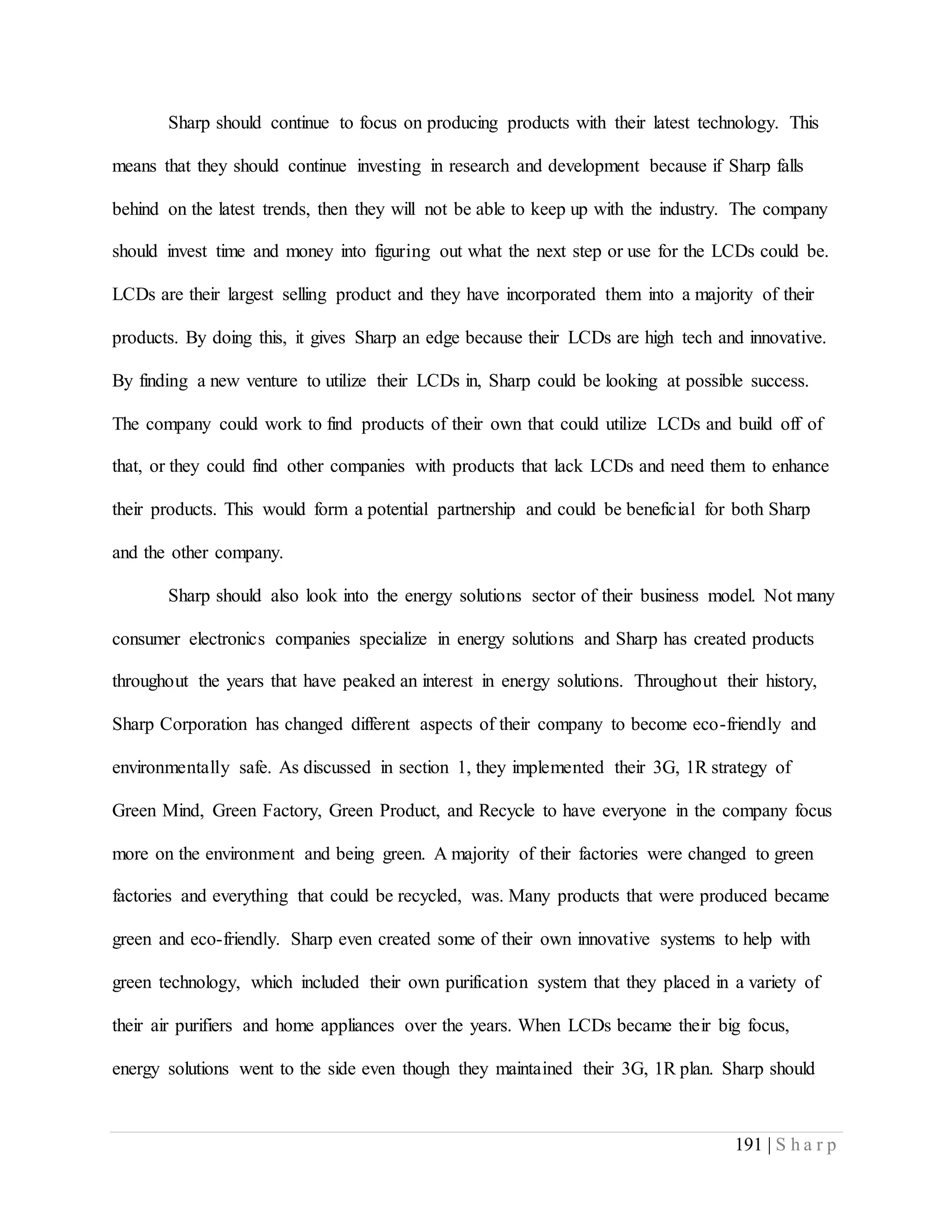 191 | S h a r p
Sharp should continue to focus on producing products with their latest technology. This
means that they should continue investing in research and development because if Sharp falls
behind on the latest trends, then they will not be able to keep up with the industry. The company
should invest time and money into figuring out what the next step or use for the LCDs could be.
LCDs are their largest selling product and they have incorporated them into a majority of their
products. By doing this, it gives Sharp an edge because their LCDs are high tech and innovative.
By finding a new venture to utilize their LCDs in, Sharp could be looking at possible success.
The company could work to find products of their own that could utilize LCDs and build off of
that, or they could find other companies with products that lack LCDs and need them to enhance
their products. This would form a potential partnership and could be beneficial for both Sharp
and the other company.
Sharp should also look into the energy solutions sector of their business model. Not many
consumer electronics companies specialize in energy solutions and Sharp has created products
throughout the years that have peaked an interest in energy solutions. Throughout their history,
Sharp Corporation has changed different aspects of their company to become eco-friendly and
environmentally safe. As discussed in section 1, they implemented their 3G, 1R strategy of
Green Mind, Green Factory, Green Product, and Recycle to have everyone in the company focus
more on the environment and being green. A majority of their factories were changed to green
factories and everything that could be recycled, was. Many products that were produced became
green and eco-friendly. Sharp even created some of their own innovative systems to help with
green technology, which included their own purification system that they placed in a variety of
their air purifiers and home appliances over the years. When LCDs became their big focus,
energy solutions went to the side even though they maintained their 3G, 1R plan. Sharp should
 