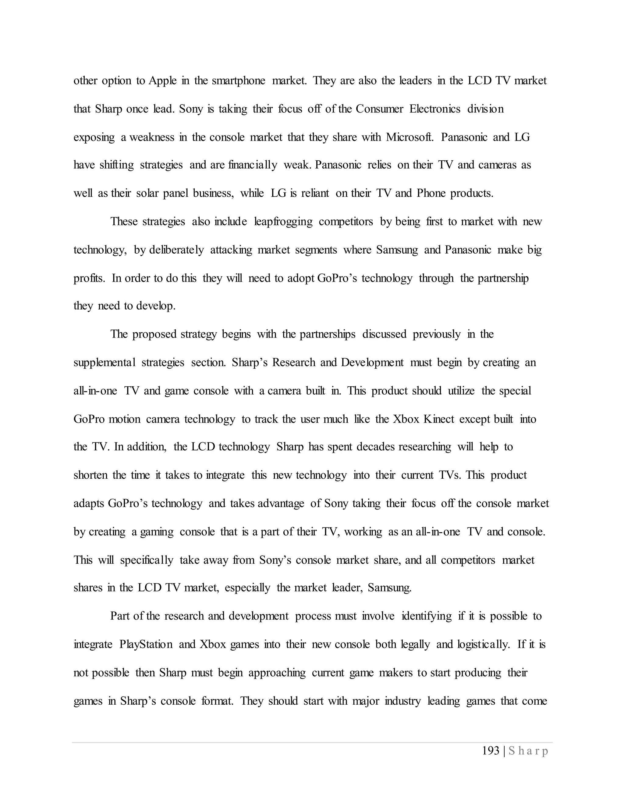 193 | S h a r p
other option to Apple in the smartphone market. They are also the leaders in the LCD TV market
that Sharp once lead. Sony is taking their focus off of the Consumer Electronics division
exposing a weakness in the console market that they share with Microsoft. Panasonic and LG
have shifting strategies and are financially weak. Panasonic relies on their TV and cameras as
well as their solar panel business, while LG is reliant on their TV and Phone products.
These strategies also include leapfrogging competitors by being first to market with new
technology, by deliberately attacking market segments where Samsung and Panasonic make big
profits. In order to do this they will need to adopt GoPro’s technology through the partnership
they need to develop.
The proposed strategy begins with the partnerships discussed previously in the
supplemental strategies section. Sharp’s Research and Development must begin by creating an
all-in-one TV and game console with a camera built in. This product should utilize the special
GoPro motion camera technology to track the user much like the Xbox Kinect except built into
the TV. In addition, the LCD technology Sharp has spent decades researching will help to
shorten the time it takes to integrate this new technology into their current TVs. This product
adapts GoPro’s technology and takes advantage of Sony taking their focus off the console market
by creating a gaming console that is a part of their TV, working as an all-in-one TV and console.
This will specifically take away from Sony’s console market share, and all competitors market
shares in the LCD TV market, especially the market leader, Samsung.
Part of the research and development process must involve identifying if it is possible to
integrate PlayStation and Xbox games into their new console both legally and logistically. If it is
not possible then Sharp must begin approaching current game makers to start producing their
games in Sharp’s console format. They should start with major industry leading games that come
 