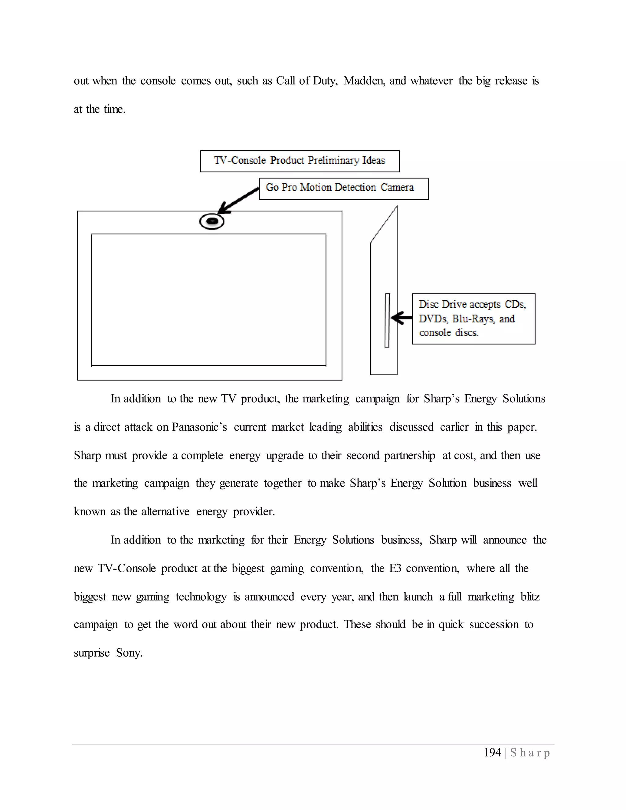 194 | S h a r p
out when the console comes out, such as Call of Duty, Madden, and whatever the big release is
at the time.
In addition to the new TV product, the marketing campaign for Sharp’s Energy Solutions
is a direct attack on Panasonic’s current market leading abilities discussed earlier in this paper.
Sharp must provide a complete energy upgrade to their second partnership at cost, and then use
the marketing campaign they generate together to make Sharp’s Energy Solution business well
known as the alternative energy provider.
In addition to the marketing for their Energy Solutions business, Sharp will announce the
new TV-Console product at the biggest gaming convention, the E3 convention, where all the
biggest new gaming technology is announced every year, and then launch a full marketing blitz
campaign to get the word out about their new product. These should be in quick succession to
surprise Sony.
 