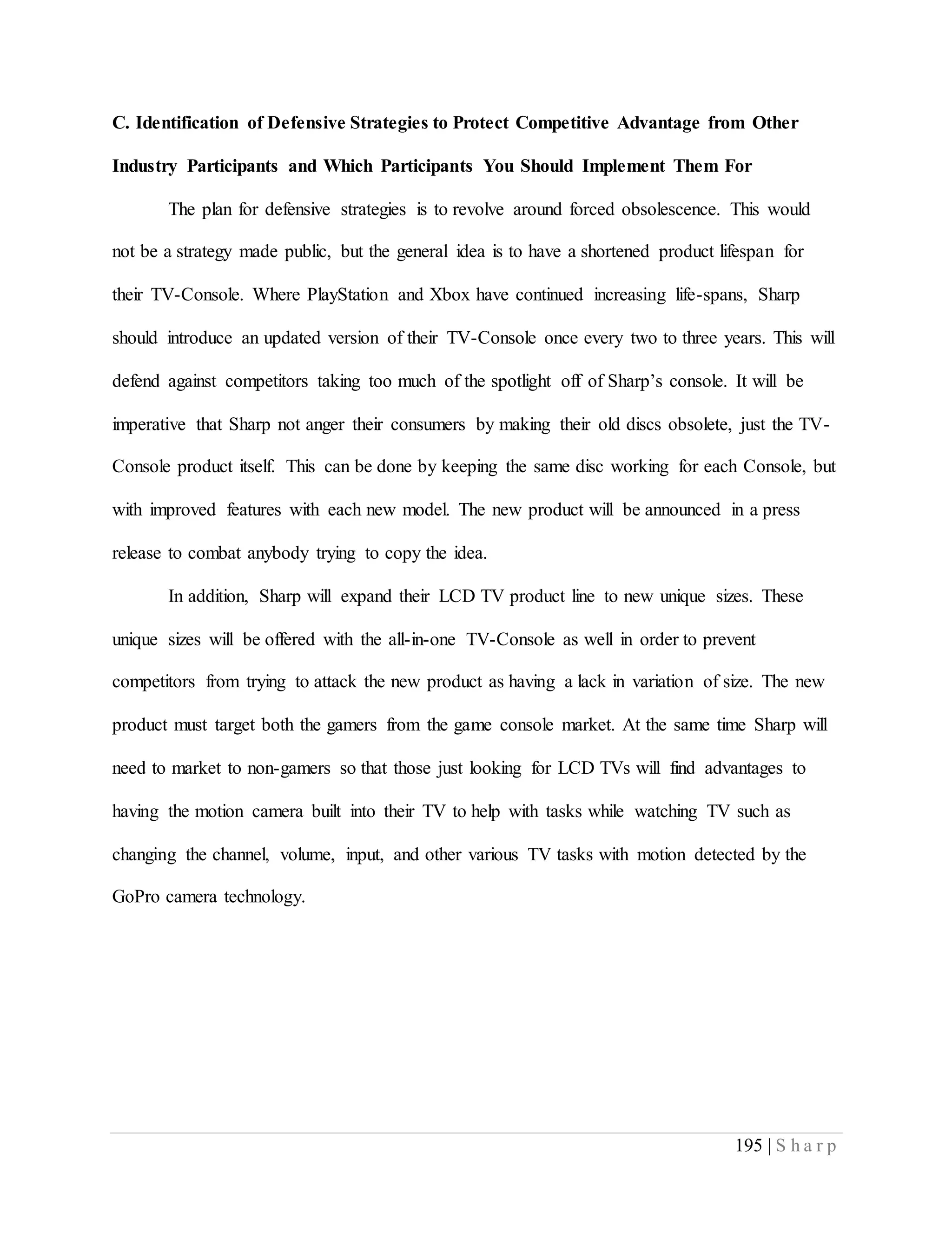 195 | S h a r p
C. Identification of Defensive Strategies to Protect Competitive Advantage from Other
Industry Participants and Which Participants You Should Implement Them For
The plan for defensive strategies is to revolve around forced obsolescence. This would
not be a strategy made public, but the general idea is to have a shortened product lifespan for
their TV-Console. Where PlayStation and Xbox have continued increasing life-spans, Sharp
should introduce an updated version of their TV-Console once every two to three years. This will
defend against competitors taking too much of the spotlight off of Sharp’s console. It will be
imperative that Sharp not anger their consumers by making their old discs obsolete, just the TV-
Console product itself. This can be done by keeping the same disc working for each Console, but
with improved features with each new model. The new product will be announced in a press
release to combat anybody trying to copy the idea.
In addition, Sharp will expand their LCD TV product line to new unique sizes. These
unique sizes will be offered with the all-in-one TV-Console as well in order to prevent
competitors from trying to attack the new product as having a lack in variation of size. The new
product must target both the gamers from the game console market. At the same time Sharp will
need to market to non-gamers so that those just looking for LCD TVs will find advantages to
having the motion camera built into their TV to help with tasks while watching TV such as
changing the channel, volume, input, and other various TV tasks with motion detected by the
GoPro camera technology.
 