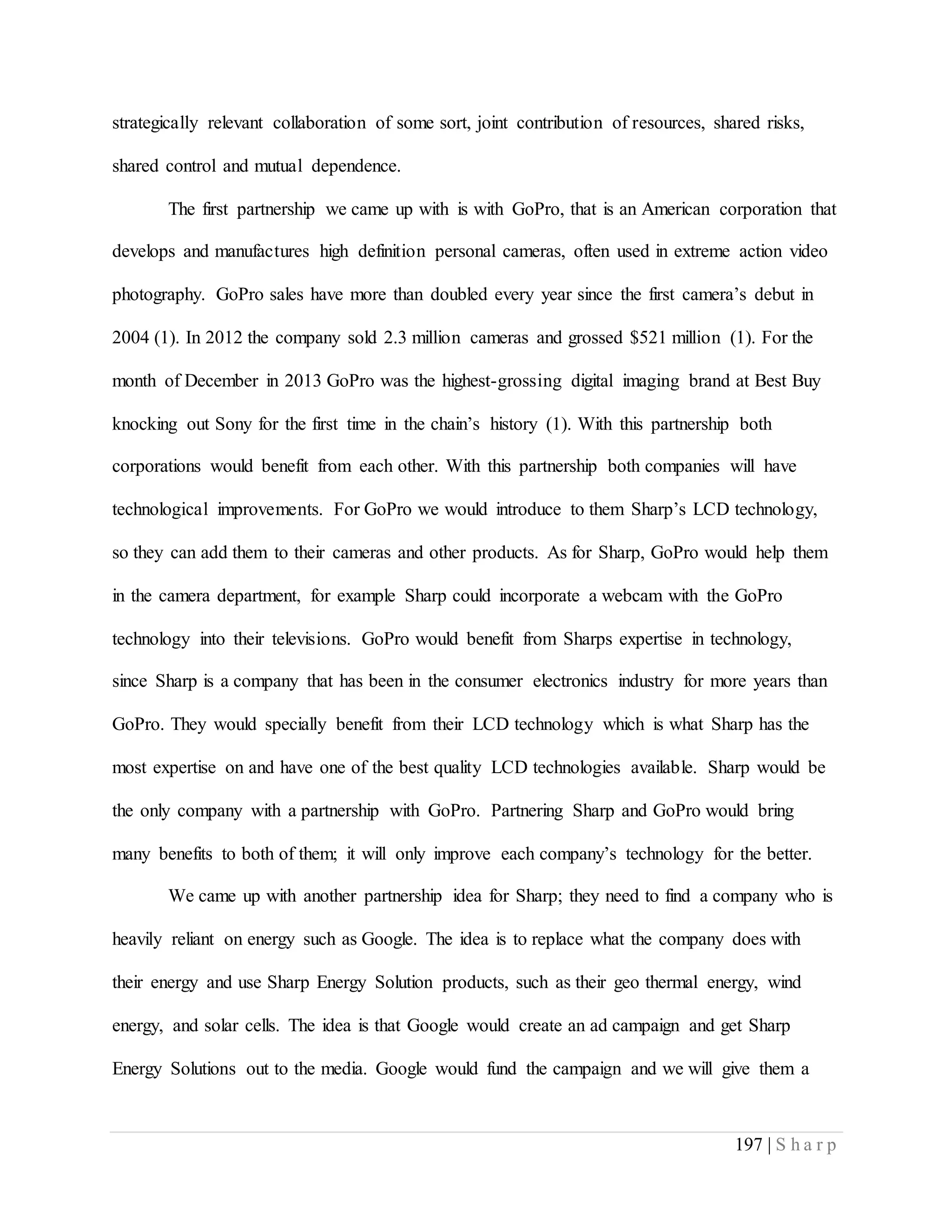 197 | S h a r p
strategically relevant collaboration of some sort, joint contribution of resources, shared risks,
shared control and mutual dependence.
The first partnership we came up with is with GoPro, that is an American corporation that
develops and manufactures high definition personal cameras, often used in extreme action video
photography. GoPro sales have more than doubled every year since the first camera’s debut in
2004 (1). In 2012 the company sold 2.3 million cameras and grossed $521 million (1). For the
month of December in 2013 GoPro was the highest-grossing digital imaging brand at Best Buy
knocking out Sony for the first time in the chain’s history (1). With this partnership both
corporations would benefit from each other. With this partnership both companies will have
technological improvements. For GoPro we would introduce to them Sharp’s LCD technology,
so they can add them to their cameras and other products. As for Sharp, GoPro would help them
in the camera department, for example Sharp could incorporate a webcam with the GoPro
technology into their televisions. GoPro would benefit from Sharps expertise in technology,
since Sharp is a company that has been in the consumer electronics industry for more years than
GoPro. They would specially benefit from their LCD technology which is what Sharp has the
most expertise on and have one of the best quality LCD technologies available. Sharp would be
the only company with a partnership with GoPro. Partnering Sharp and GoPro would bring
many benefits to both of them; it will only improve each company’s technology for the better.
We came up with another partnership idea for Sharp; they need to find a company who is
heavily reliant on energy such as Google. The idea is to replace what the company does with
their energy and use Sharp Energy Solution products, such as their geo thermal energy, wind
energy, and solar cells. The idea is that Google would create an ad campaign and get Sharp
Energy Solutions out to the media. Google would fund the campaign and we will give them a
 