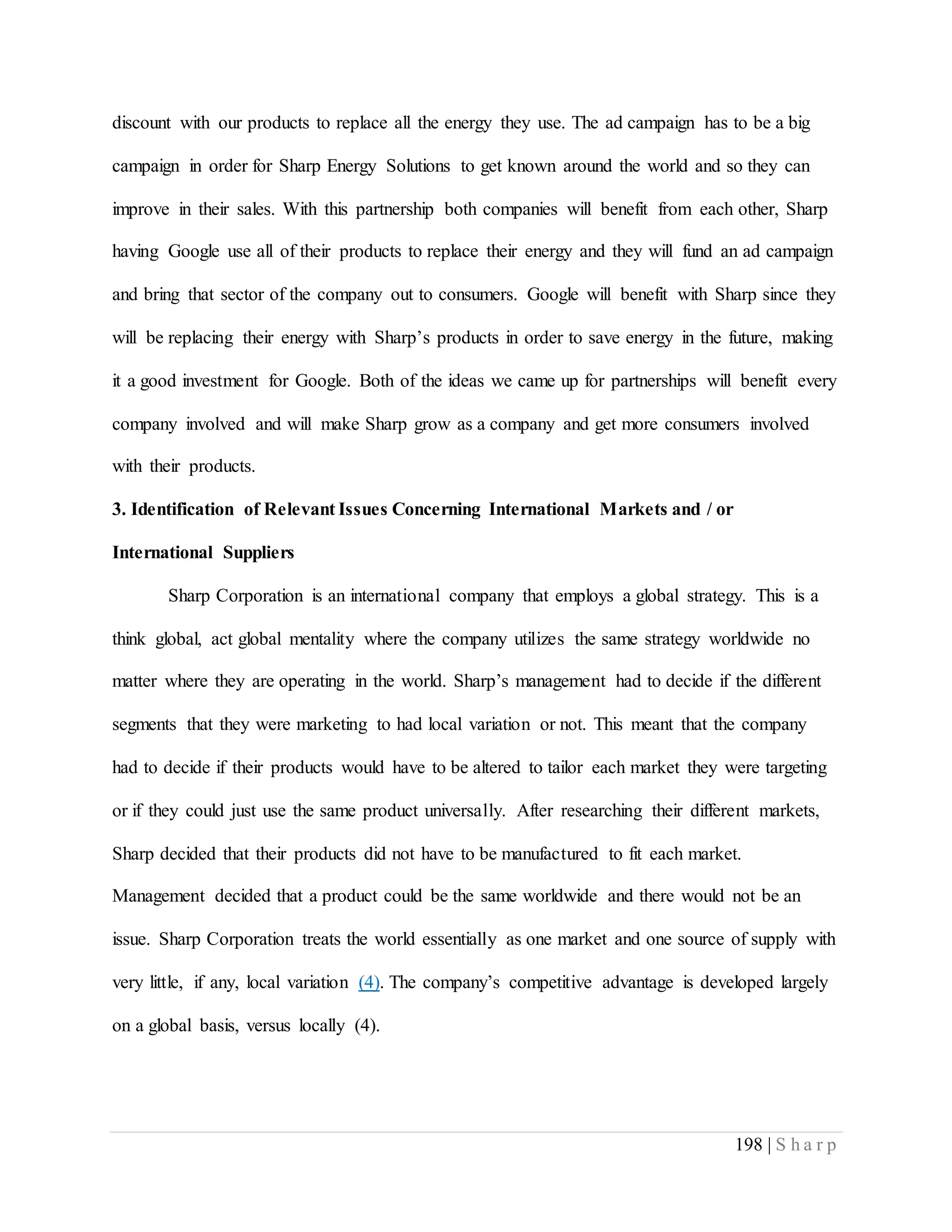 198 | S h a r p
discount with our products to replace all the energy they use. The ad campaign has to be a big
campaign in order for Sharp Energy Solutions to get known around the world and so they can
improve in their sales. With this partnership both companies will benefit from each other, Sharp
having Google use all of their products to replace their energy and they will fund an ad campaign
and bring that sector of the company out to consumers. Google will benefit with Sharp since they
will be replacing their energy with Sharp’s products in order to save energy in the future, making
it a good investment for Google. Both of the ideas we came up for partnerships will benefit every
company involved and will make Sharp grow as a company and get more consumers involved
with their products.
3. Identification of Relevant Issues Concerning International Markets and / or
International Suppliers
Sharp Corporation is an international company that employs a global strategy. This is a
think global, act global mentality where the company utilizes the same strategy worldwide no
matter where they are operating in the world. Sharp’s management had to decide if the different
segments that they were marketing to had local variation or not. This meant that the company
had to decide if their products would have to be altered to tailor each market they were targeting
or if they could just use the same product universally. After researching their different markets,
Sharp decided that their products did not have to be manufactured to fit each market.
Management decided that a product could be the same worldwide and there would not be an
issue. Sharp Corporation treats the world essentially as one market and one source of supply with
very little, if any, local variation (4). The company’s competitive advantage is developed largely
on a global basis, versus locally (4).
 