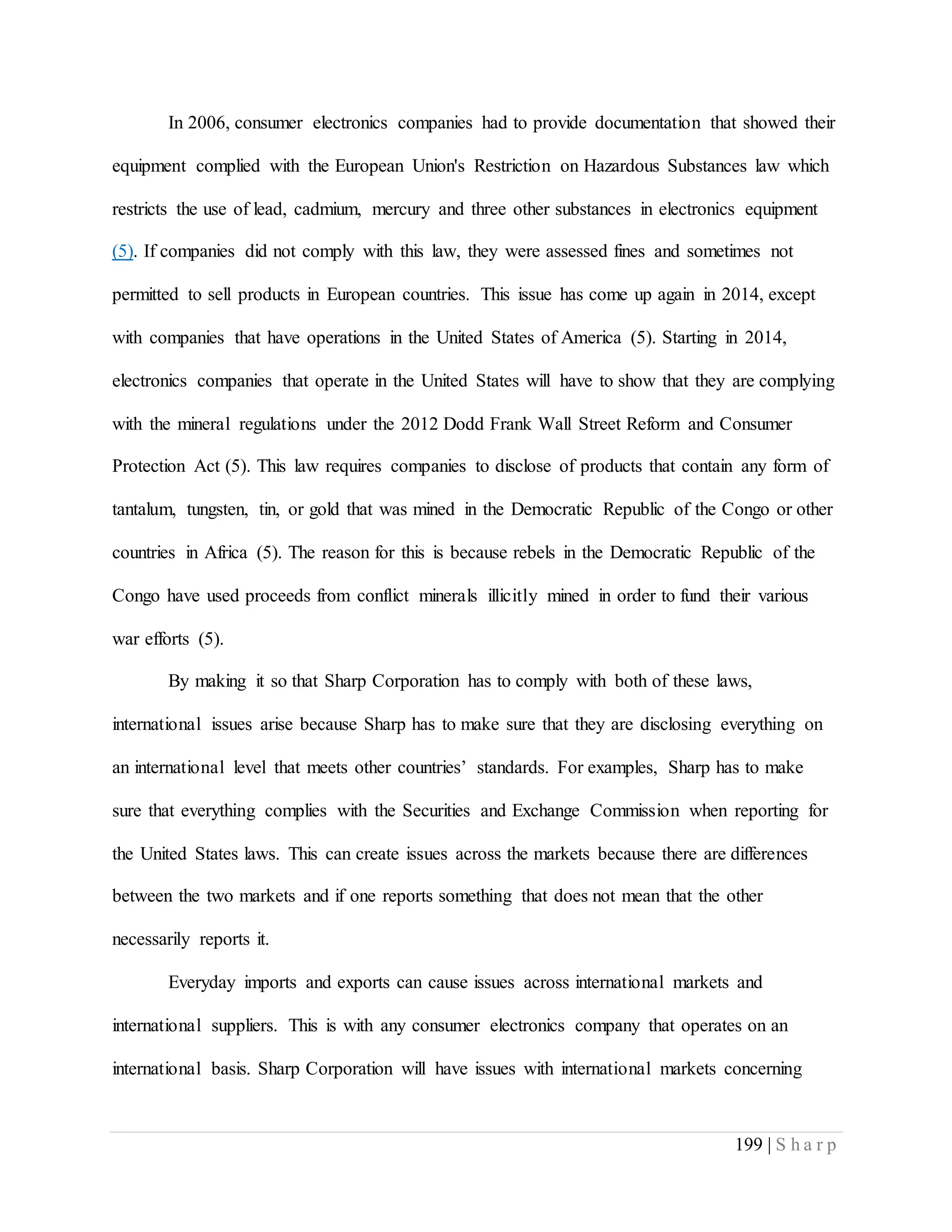 199 | S h a r p
In 2006, consumer electronics companies had to provide documentation that showed their
equipment complied with the European Union's Restriction on Hazardous Substances law which
restricts the use of lead, cadmium, mercury and three other substances in electronics equipment
(5). If companies did not comply with this law, they were assessed fines and sometimes not
permitted to sell products in European countries. This issue has come up again in 2014, except
with companies that have operations in the United States of America (5). Starting in 2014,
electronics companies that operate in the United States will have to show that they are complying
with the mineral regulations under the 2012 Dodd Frank Wall Street Reform and Consumer
Protection Act (5). This law requires companies to disclose of products that contain any form of
tantalum, tungsten, tin, or gold that was mined in the Democratic Republic of the Congo or other
countries in Africa (5). The reason for this is because rebels in the Democratic Republic of the
Congo have used proceeds from conflict minerals illicitly mined in order to fund their various
war efforts (5).
By making it so that Sharp Corporation has to comply with both of these laws,
international issues arise because Sharp has to make sure that they are disclosing everything on
an international level that meets other countries’ standards. For examples, Sharp has to make
sure that everything complies with the Securities and Exchange Commission when reporting for
the United States laws. This can create issues across the markets because there are differences
between the two markets and if one reports something that does not mean that the other
necessarily reports it.
Everyday imports and exports can cause issues across international markets and
international suppliers. This is with any consumer electronics company that operates on an
international basis. Sharp Corporation will have issues with international markets concerning
 