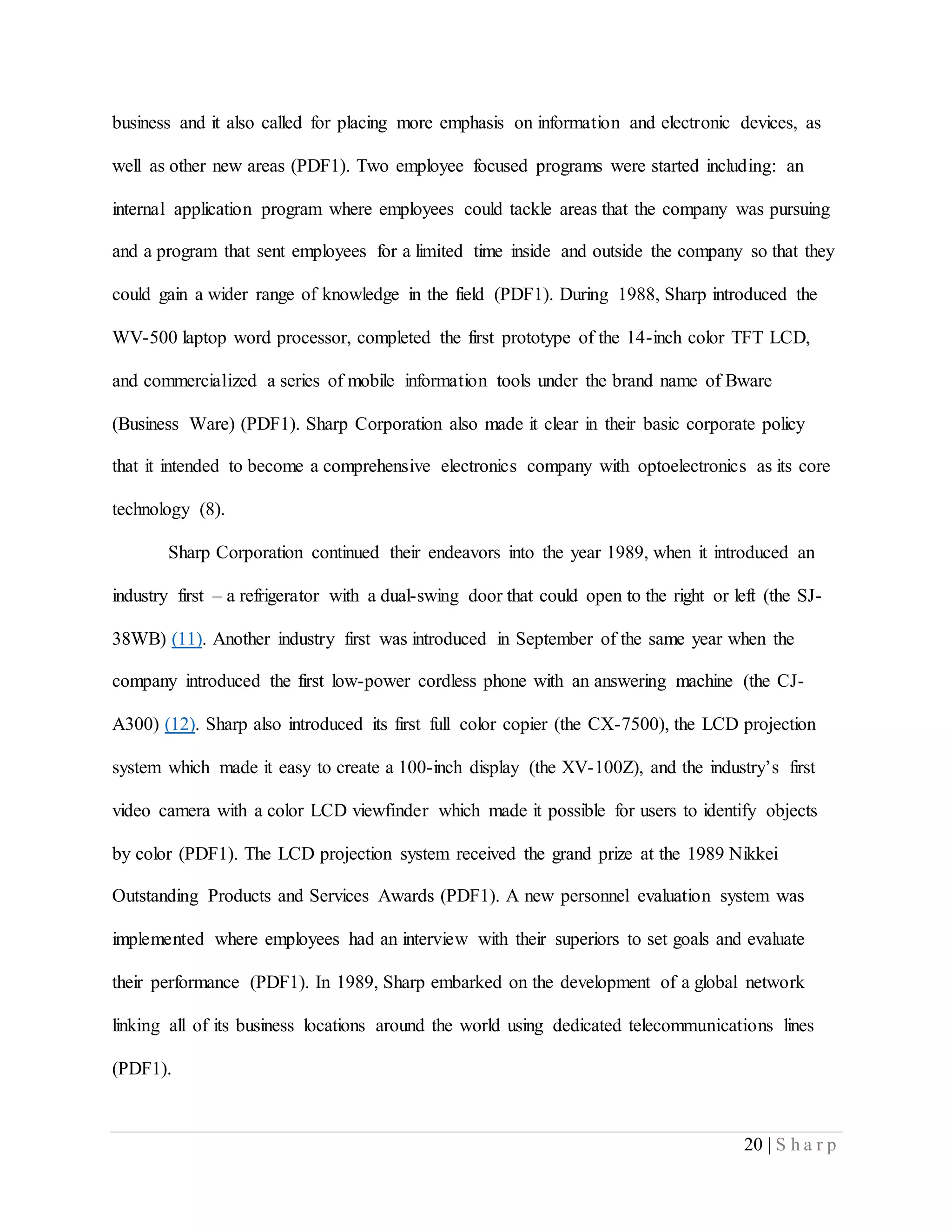 20 | S h a r p
business and it also called for placing more emphasis on information and electronic devices, as
well as other new areas (PDF1). Two employee focused programs were started including: an
internal application program where employees could tackle areas that the company was pursuing
and a program that sent employees for a limited time inside and outside the company so that they
could gain a wider range of knowledge in the field (PDF1). During 1988, Sharp introduced the
WV-500 laptop word processor, completed the first prototype of the 14-inch color TFT LCD,
and commercialized a series of mobile information tools under the brand name of Bware
(Business Ware) (PDF1). Sharp Corporation also made it clear in their basic corporate policy
that it intended to become a comprehensive electronics company with optoelectronics as its core
technology (8).
Sharp Corporation continued their endeavors into the year 1989, when it introduced an
industry first – a refrigerator with a dual-swing door that could open to the right or left (the SJ-
38WB) (11). Another industry first was introduced in September of the same year when the
company introduced the first low-power cordless phone with an answering machine (the CJ-
A300) (12). Sharp also introduced its first full color copier (the CX-7500), the LCD projection
system which made it easy to create a 100-inch display (the XV-100Z), and the industry’s first
video camera with a color LCD viewfinder which made it possible for users to identify objects
by color (PDF1). The LCD projection system received the grand prize at the 1989 Nikkei
Outstanding Products and Services Awards (PDF1). A new personnel evaluation system was
implemented where employees had an interview with their superiors to set goals and evaluate
their performance (PDF1). In 1989, Sharp embarked on the development of a global network
linking all of its business locations around the world using dedicated telecommunications lines
(PDF1).
 
