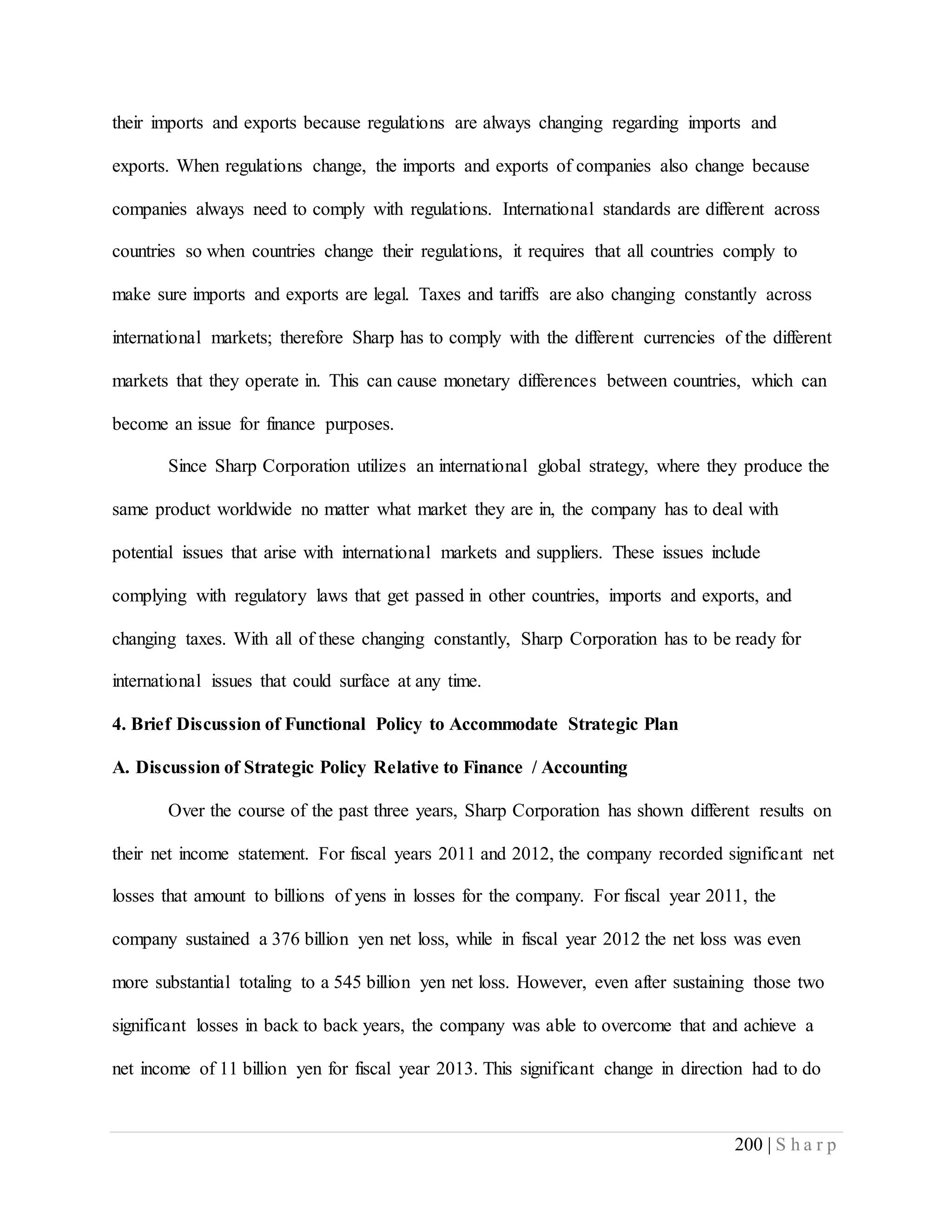 200 | S h a r p
their imports and exports because regulations are always changing regarding imports and
exports. When regulations change, the imports and exports of companies also change because
companies always need to comply with regulations. International standards are different across
countries so when countries change their regulations, it requires that all countries comply to
make sure imports and exports are legal. Taxes and tariffs are also changing constantly across
international markets; therefore Sharp has to comply with the different currencies of the different
markets that they operate in. This can cause monetary differences between countries, which can
become an issue for finance purposes.
Since Sharp Corporation utilizes an international global strategy, where they produce the
same product worldwide no matter what market they are in, the company has to deal with
potential issues that arise with international markets and suppliers. These issues include
complying with regulatory laws that get passed in other countries, imports and exports, and
changing taxes. With all of these changing constantly, Sharp Corporation has to be ready for
international issues that could surface at any time.
4. Brief Discussion of Functional Policy to Accommodate Strategic Plan
A. Discussion of Strategic Policy Relative to Finance / Accounting
Over the course of the past three years, Sharp Corporation has shown different results on
their net income statement. For fiscal years 2011 and 2012, the company recorded significant net
losses that amount to billions of yens in losses for the company. For fiscal year 2011, the
company sustained a 376 billion yen net loss, while in fiscal year 2012 the net loss was even
more substantial totaling to a 545 billion yen net loss. However, even after sustaining those two
significant losses in back to back years, the company was able to overcome that and achieve a
net income of 11 billion yen for fiscal year 2013. This significant change in direction had to do
 