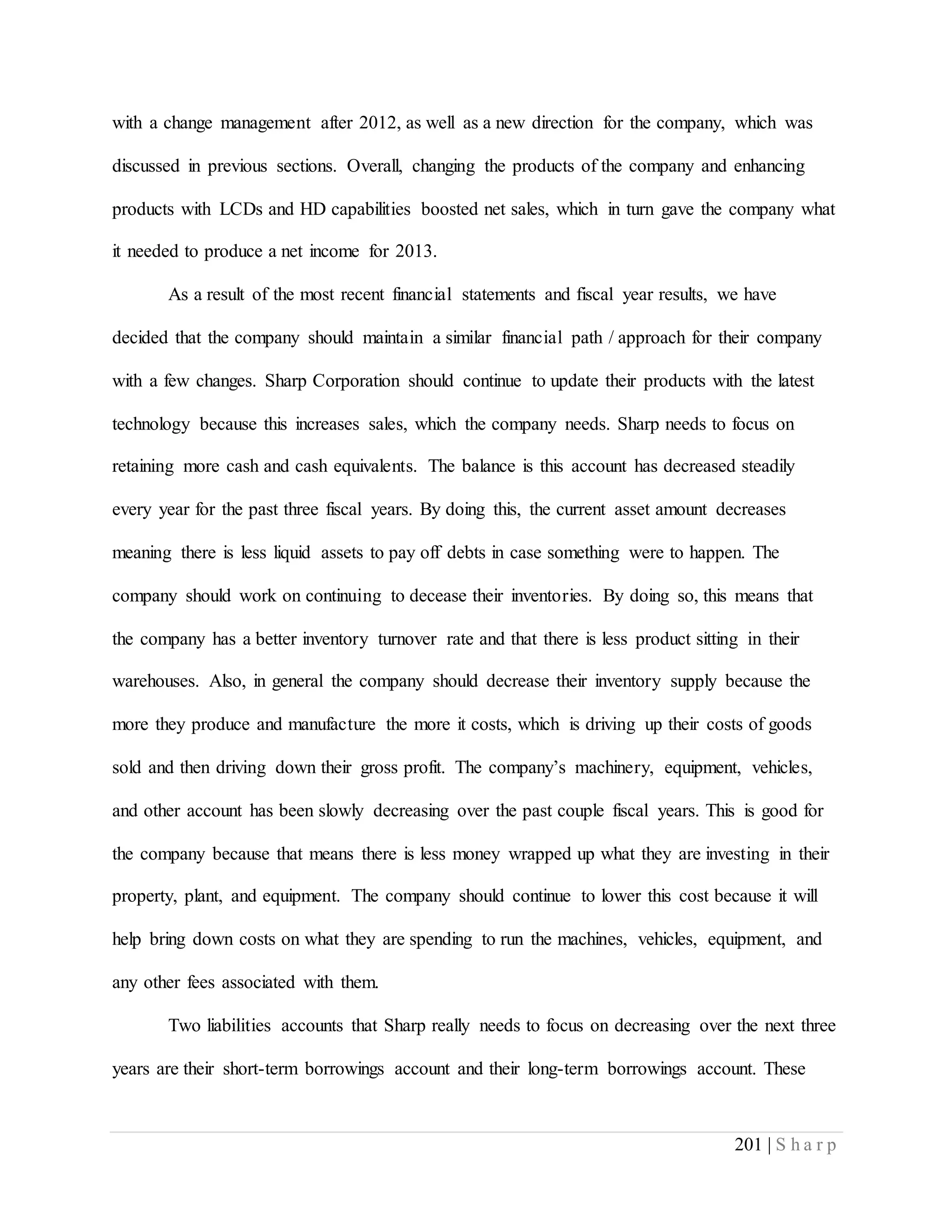 201 | S h a r p
with a change management after 2012, as well as a new direction for the company, which was
discussed in previous sections. Overall, changing the products of the company and enhancing
products with LCDs and HD capabilities boosted net sales, which in turn gave the company what
it needed to produce a net income for 2013.
As a result of the most recent financial statements and fiscal year results, we have
decided that the company should maintain a similar financial path / approach for their company
with a few changes. Sharp Corporation should continue to update their products with the latest
technology because this increases sales, which the company needs. Sharp needs to focus on
retaining more cash and cash equivalents. The balance is this account has decreased steadily
every year for the past three fiscal years. By doing this, the current asset amount decreases
meaning there is less liquid assets to pay off debts in case something were to happen. The
company should work on continuing to decease their inventories. By doing so, this means that
the company has a better inventory turnover rate and that there is less product sitting in their
warehouses. Also, in general the company should decrease their inventory supply because the
more they produce and manufacture the more it costs, which is driving up their costs of goods
sold and then driving down their gross profit. The company’s machinery, equipment, vehicles,
and other account has been slowly decreasing over the past couple fiscal years. This is good for
the company because that means there is less money wrapped up what they are investing in their
property, plant, and equipment. The company should continue to lower this cost because it will
help bring down costs on what they are spending to run the machines, vehicles, equipment, and
any other fees associated with them.
Two liabilities accounts that Sharp really needs to focus on decreasing over the next three
years are their short-term borrowings account and their long-term borrowings account. These
 