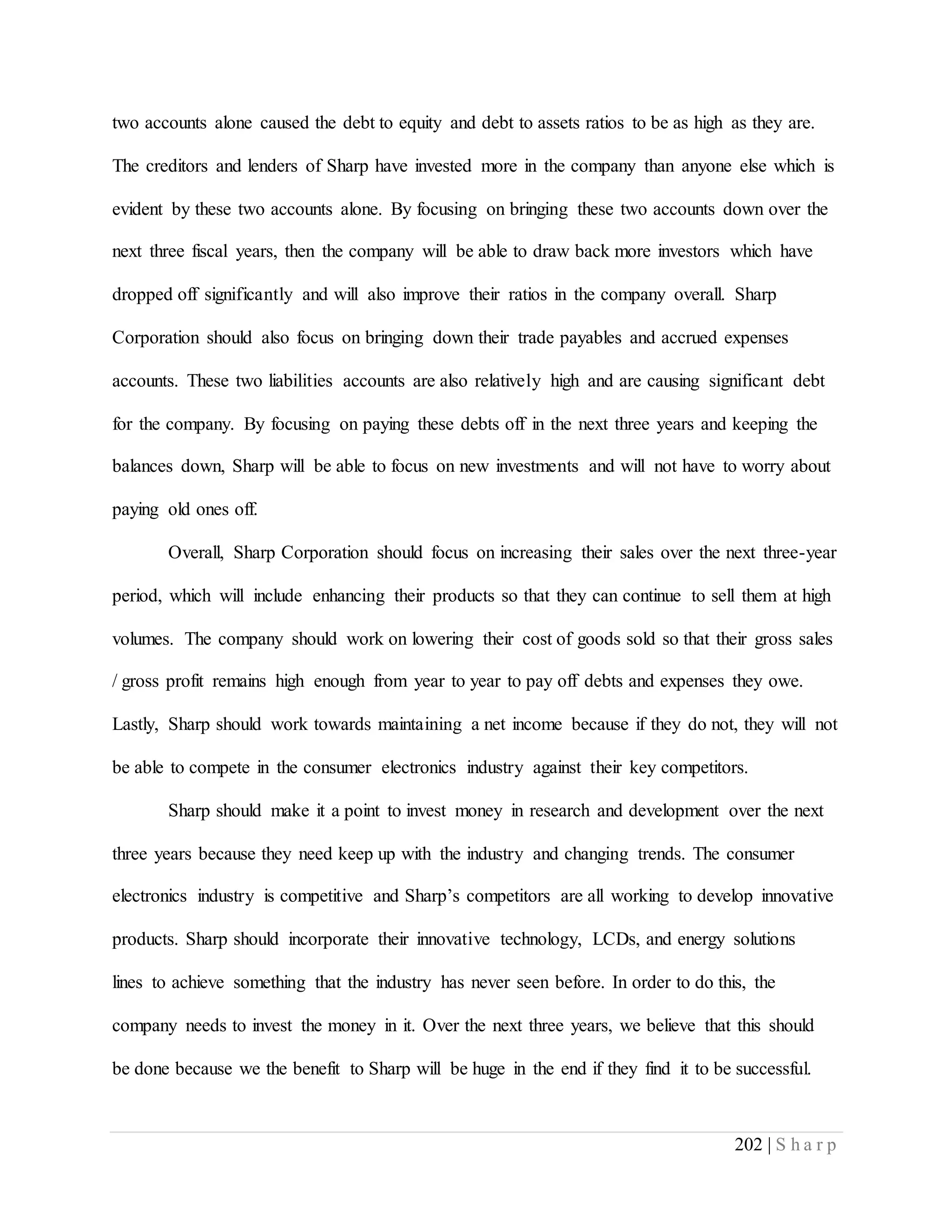202 | S h a r p
two accounts alone caused the debt to equity and debt to assets ratios to be as high as they are.
The creditors and lenders of Sharp have invested more in the company than anyone else which is
evident by these two accounts alone. By focusing on bringing these two accounts down over the
next three fiscal years, then the company will be able to draw back more investors which have
dropped off significantly and will also improve their ratios in the company overall. Sharp
Corporation should also focus on bringing down their trade payables and accrued expenses
accounts. These two liabilities accounts are also relatively high and are causing significant debt
for the company. By focusing on paying these debts off in the next three years and keeping the
balances down, Sharp will be able to focus on new investments and will not have to worry about
paying old ones off.
Overall, Sharp Corporation should focus on increasing their sales over the next three-year
period, which will include enhancing their products so that they can continue to sell them at high
volumes. The company should work on lowering their cost of goods sold so that their gross sales
/ gross profit remains high enough from year to year to pay off debts and expenses they owe.
Lastly, Sharp should work towards maintaining a net income because if they do not, they will not
be able to compete in the consumer electronics industry against their key competitors.
Sharp should make it a point to invest money in research and development over the next
three years because they need keep up with the industry and changing trends. The consumer
electronics industry is competitive and Sharp’s competitors are all working to develop innovative
products. Sharp should incorporate their innovative technology, LCDs, and energy solutions
lines to achieve something that the industry has never seen before. In order to do this, the
company needs to invest the money in it. Over the next three years, we believe that this should
be done because we the benefit to Sharp will be huge in the end if they find it to be successful.
 