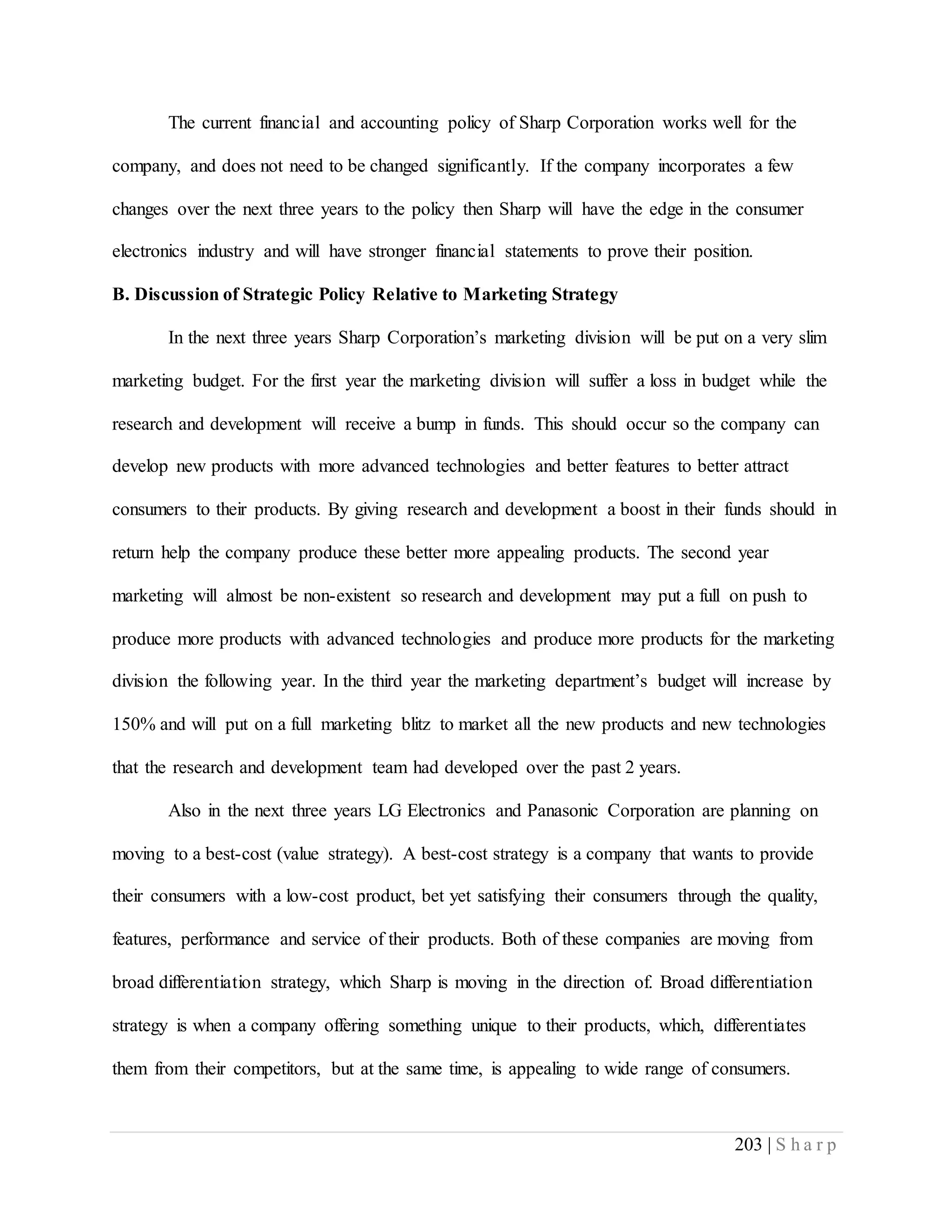 203 | S h a r p
The current financial and accounting policy of Sharp Corporation works well for the
company, and does not need to be changed significantly. If the company incorporates a few
changes over the next three years to the policy then Sharp will have the edge in the consumer
electronics industry and will have stronger financial statements to prove their position.
B. Discussion of Strategic Policy Relative to Marketing Strategy
In the next three years Sharp Corporation’s marketing division will be put on a very slim
marketing budget. For the first year the marketing division will suffer a loss in budget while the
research and development will receive a bump in funds. This should occur so the company can
develop new products with more advanced technologies and better features to better attract
consumers to their products. By giving research and development a boost in their funds should in
return help the company produce these better more appealing products. The second year
marketing will almost be non-existent so research and development may put a full on push to
produce more products with advanced technologies and produce more products for the marketing
division the following year. In the third year the marketing department’s budget will increase by
150% and will put on a full marketing blitz to market all the new products and new technologies
that the research and development team had developed over the past 2 years.
Also in the next three years LG Electronics and Panasonic Corporation are planning on
moving to a best-cost (value strategy). A best-cost strategy is a company that wants to provide
their consumers with a low-cost product, bet yet satisfying their consumers through the quality,
features, performance and service of their products. Both of these companies are moving from
broad differentiation strategy, which Sharp is moving in the direction of. Broad differentiation
strategy is when a company offering something unique to their products, which, differentiates
them from their competitors, but at the same time, is appealing to wide range of consumers.
 