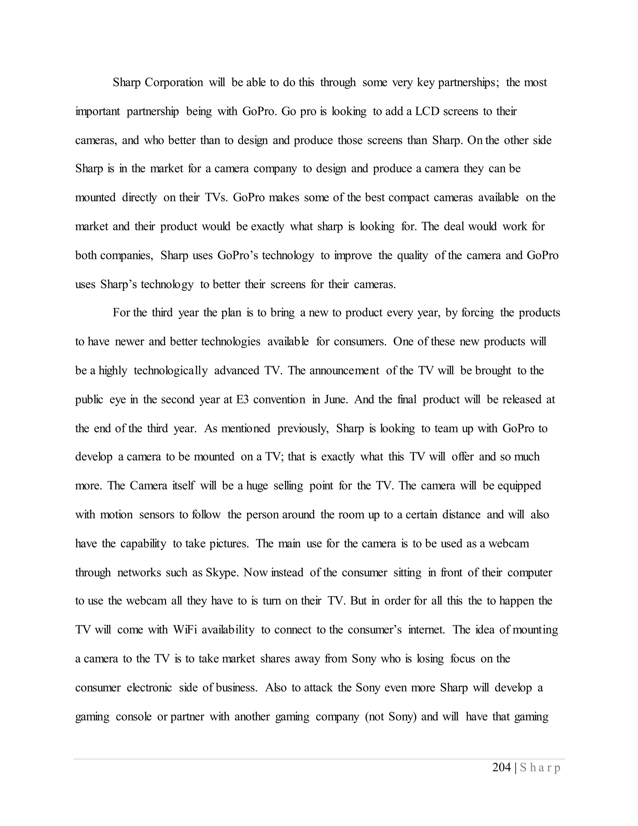 204 | S h a r p
Sharp Corporation will be able to do this through some very key partnerships; the most
important partnership being with GoPro. Go pro is looking to add a LCD screens to their
cameras, and who better than to design and produce those screens than Sharp. On the other side
Sharp is in the market for a camera company to design and produce a camera they can be
mounted directly on their TVs. GoPro makes some of the best compact cameras available on the
market and their product would be exactly what sharp is looking for. The deal would work for
both companies, Sharp uses GoPro’s technology to improve the quality of the camera and GoPro
uses Sharp’s technology to better their screens for their cameras.
For the third year the plan is to bring a new to product every year, by forcing the products
to have newer and better technologies available for consumers. One of these new products will
be a highly technologically advanced TV. The announcement of the TV will be brought to the
public eye in the second year at E3 convention in June. And the final product will be released at
the end of the third year. As mentioned previously, Sharp is looking to team up with GoPro to
develop a camera to be mounted on a TV; that is exactly what this TV will offer and so much
more. The Camera itself will be a huge selling point for the TV. The camera will be equipped
with motion sensors to follow the person around the room up to a certain distance and will also
have the capability to take pictures. The main use for the camera is to be used as a webcam
through networks such as Skype. Now instead of the consumer sitting in front of their computer
to use the webcam all they have to is turn on their TV. But in order for all this the to happen the
TV will come with WiFi availability to connect to the consumer’s internet. The idea of mounting
a camera to the TV is to take market shares away from Sony who is losing focus on the
consumer electronic side of business. Also to attack the Sony even more Sharp will develop a
gaming console or partner with another gaming company (not Sony) and will have that gaming
 