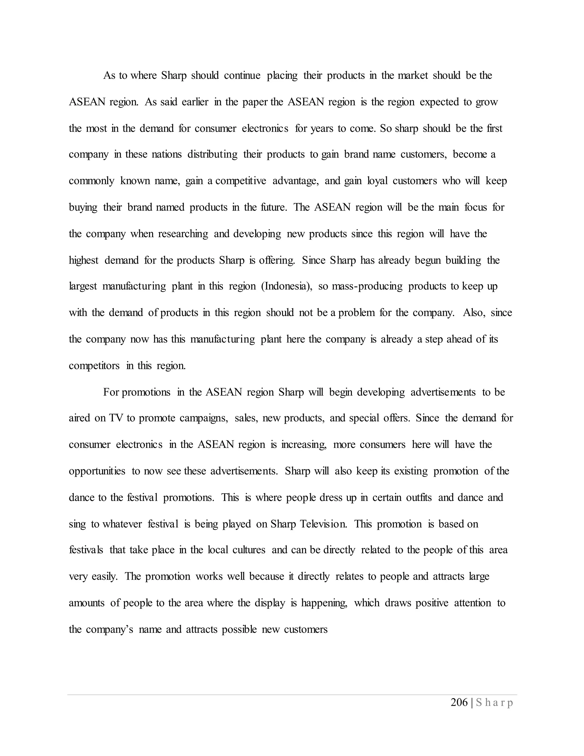 206 | S h a r p
As to where Sharp should continue placing their products in the market should be the
ASEAN region. As said earlier in the paper the ASEAN region is the region expected to grow
the most in the demand for consumer electronics for years to come. So sharp should be the first
company in these nations distributing their products to gain brand name customers, become a
commonly known name, gain a competitive advantage, and gain loyal customers who will keep
buying their brand named products in the future. The ASEAN region will be the main focus for
the company when researching and developing new products since this region will have the
highest demand for the products Sharp is offering. Since Sharp has already begun building the
largest manufacturing plant in this region (Indonesia), so mass-producing products to keep up
with the demand of products in this region should not be a problem for the company. Also, since
the company now has this manufacturing plant here the company is already a step ahead of its
competitors in this region.
For promotions in the ASEAN region Sharp will begin developing advertisements to be
aired on TV to promote campaigns, sales, new products, and special offers. Since the demand for
consumer electronics in the ASEAN region is increasing, more consumers here will have the
opportunities to now see these advertisements. Sharp will also keep its existing promotion of the
dance to the festival promotions. This is where people dress up in certain outfits and dance and
sing to whatever festival is being played on Sharp Television. This promotion is based on
festivals that take place in the local cultures and can be directly related to the people of this area
very easily. The promotion works well because it directly relates to people and attracts large
amounts of people to the area where the display is happening, which draws positive attention to
the company’s name and attracts possible new customers
 