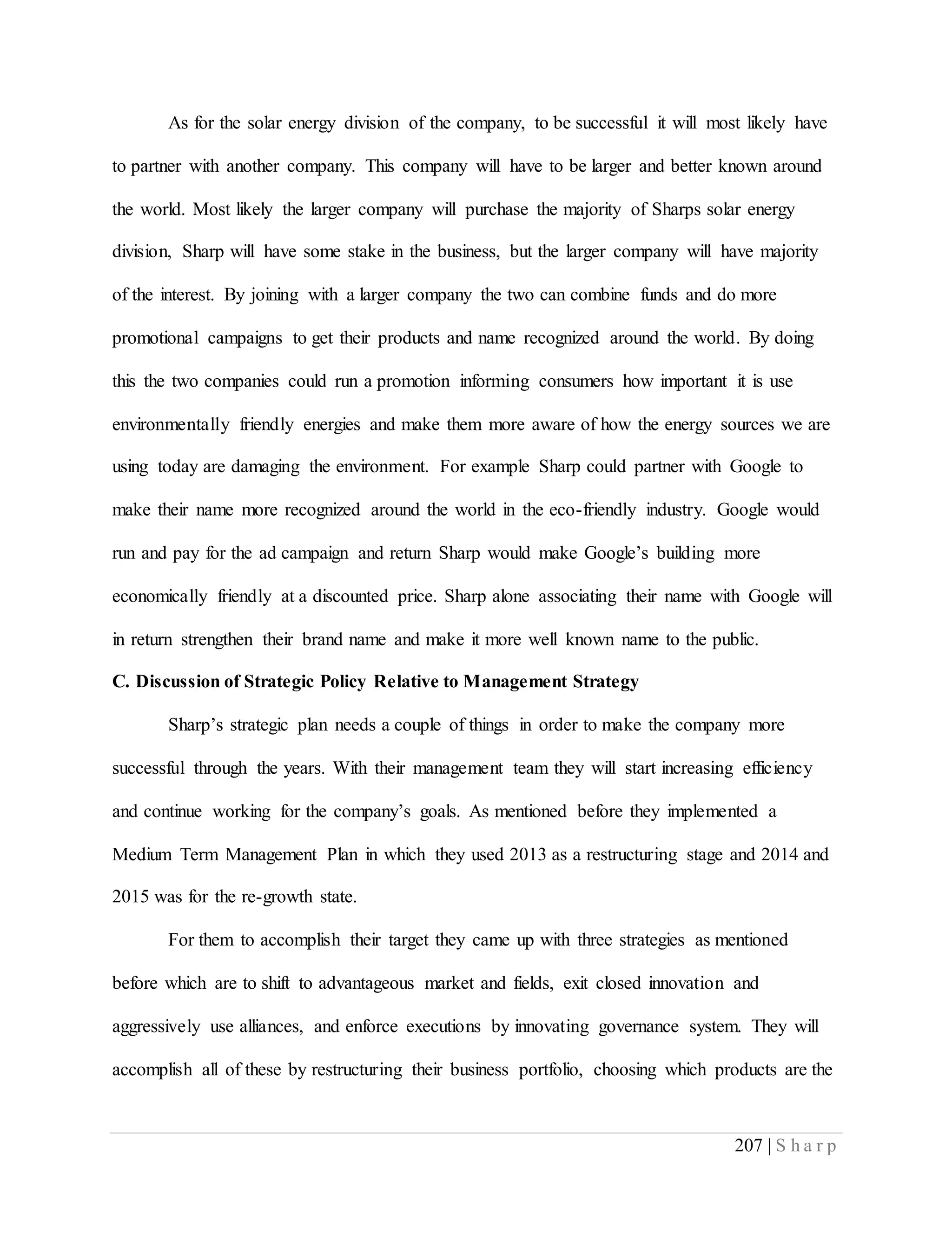 207 | S h a r p
As for the solar energy division of the company, to be successful it will most likely have
to partner with another company. This company will have to be larger and better known around
the world. Most likely the larger company will purchase the majority of Sharps solar energy
division, Sharp will have some stake in the business, but the larger company will have majority
of the interest. By joining with a larger company the two can combine funds and do more
promotional campaigns to get their products and name recognized around the world. By doing
this the two companies could run a promotion informing consumers how important it is use
environmentally friendly energies and make them more aware of how the energy sources we are
using today are damaging the environment. For example Sharp could partner with Google to
make their name more recognized around the world in the eco-friendly industry. Google would
run and pay for the ad campaign and return Sharp would make Google’s building more
economically friendly at a discounted price. Sharp alone associating their name with Google will
in return strengthen their brand name and make it more well known name to the public.
C. Discussion of Strategic Policy Relative to Management Strategy
Sharp’s strategic plan needs a couple of things in order to make the company more
successful through the years. With their management team they will start increasing efficiency
and continue working for the company’s goals. As mentioned before they implemented a
Medium Term Management Plan in which they used 2013 as a restructuring stage and 2014 and
2015 was for the re-growth state.
For them to accomplish their target they came up with three strategies as mentioned
before which are to shift to advantageous market and fields, exit closed innovation and
aggressively use alliances, and enforce executions by innovating governance system. They will
accomplish all of these by restructuring their business portfolio, choosing which products are the
 