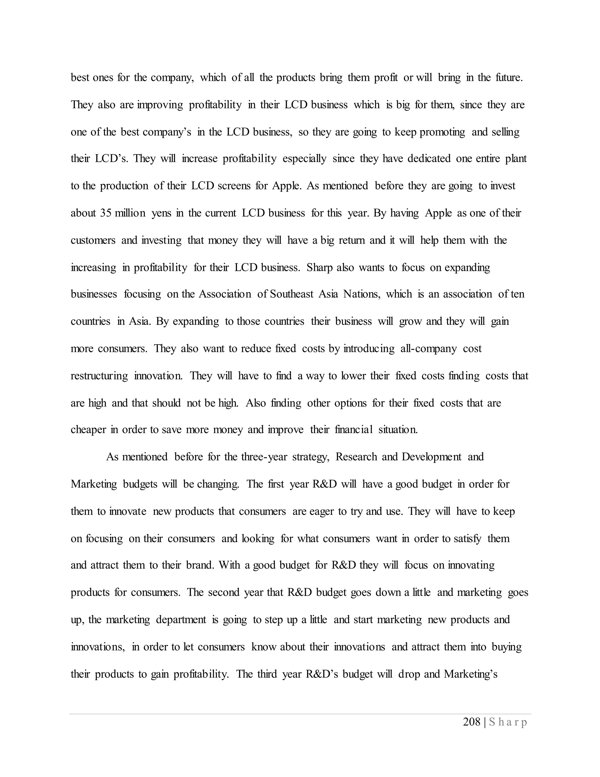 208 | S h a r p
best ones for the company, which of all the products bring them profit or will bring in the future.
They also are improving profitability in their LCD business which is big for them, since they are
one of the best company’s in the LCD business, so they are going to keep promoting and selling
their LCD’s. They will increase profitability especially since they have dedicated one entire plant
to the production of their LCD screens for Apple. As mentioned before they are going to invest
about 35 million yens in the current LCD business for this year. By having Apple as one of their
customers and investing that money they will have a big return and it will help them with the
increasing in profitability for their LCD business. Sharp also wants to focus on expanding
businesses focusing on the Association of Southeast Asia Nations, which is an association of ten
countries in Asia. By expanding to those countries their business will grow and they will gain
more consumers. They also want to reduce fixed costs by introducing all-company cost
restructuring innovation. They will have to find a way to lower their fixed costs finding costs that
are high and that should not be high. Also finding other options for their fixed costs that are
cheaper in order to save more money and improve their financial situation.
As mentioned before for the three-year strategy, Research and Development and
Marketing budgets will be changing. The first year R&D will have a good budget in order for
them to innovate new products that consumers are eager to try and use. They will have to keep
on focusing on their consumers and looking for what consumers want in order to satisfy them
and attract them to their brand. With a good budget for R&D they will focus on innovating
products for consumers. The second year that R&D budget goes down a little and marketing goes
up, the marketing department is going to step up a little and start marketing new products and
innovations, in order to let consumers know about their innovations and attract them into buying
their products to gain profitability. The third year R&D’s budget will drop and Marketing’s
 