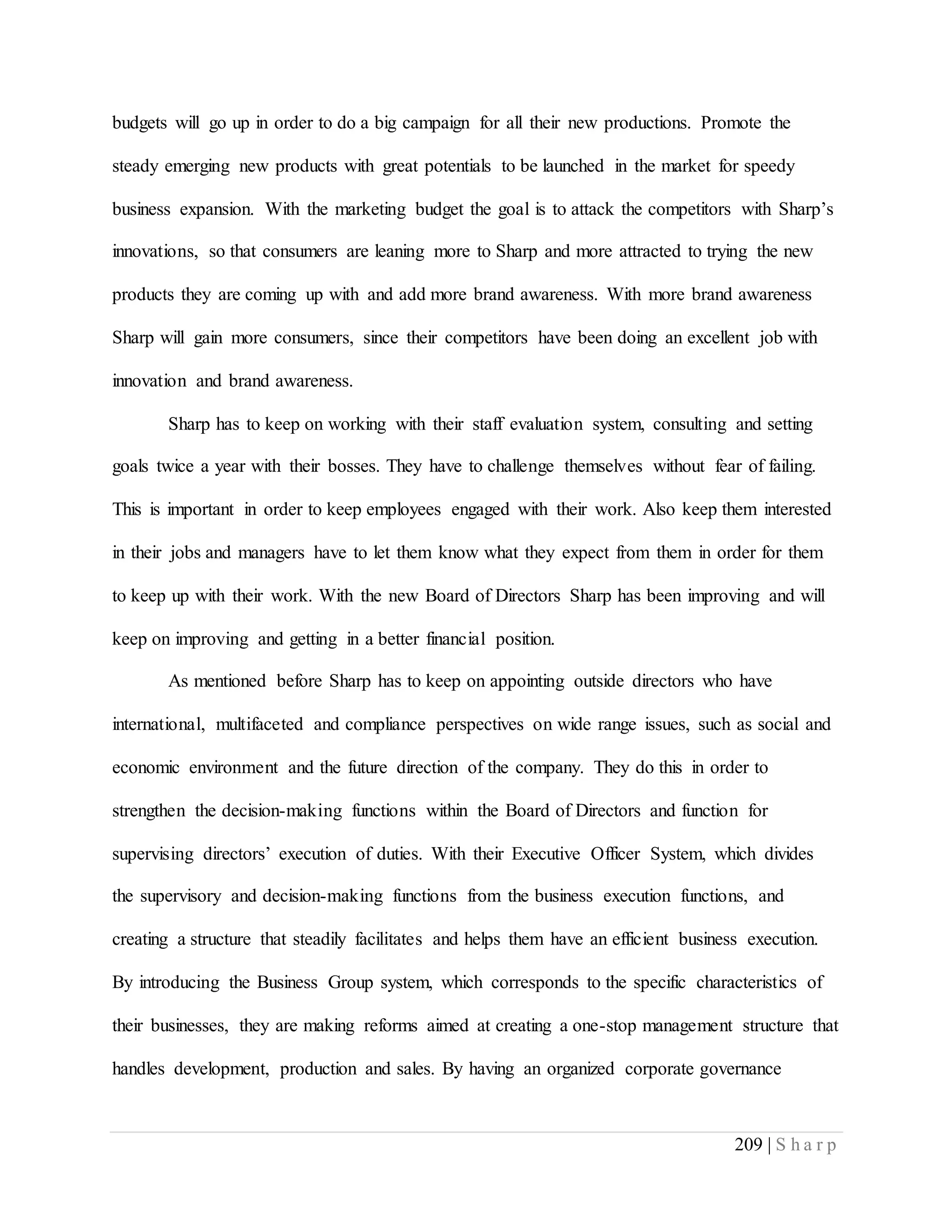 209 | S h a r p
budgets will go up in order to do a big campaign for all their new productions. Promote the
steady emerging new products with great potentials to be launched in the market for speedy
business expansion. With the marketing budget the goal is to attack the competitors with Sharp’s
innovations, so that consumers are leaning more to Sharp and more attracted to trying the new
products they are coming up with and add more brand awareness. With more brand awareness
Sharp will gain more consumers, since their competitors have been doing an excellent job with
innovation and brand awareness.
Sharp has to keep on working with their staff evaluation system, consulting and setting
goals twice a year with their bosses. They have to challenge themselves without fear of failing.
This is important in order to keep employees engaged with their work. Also keep them interested
in their jobs and managers have to let them know what they expect from them in order for them
to keep up with their work. With the new Board of Directors Sharp has been improving and will
keep on improving and getting in a better financial position.
As mentioned before Sharp has to keep on appointing outside directors who have
international, multifaceted and compliance perspectives on wide range issues, such as social and
economic environment and the future direction of the company. They do this in order to
strengthen the decision-making functions within the Board of Directors and function for
supervising directors’ execution of duties. With their Executive Officer System, which divides
the supervisory and decision-making functions from the business execution functions, and
creating a structure that steadily facilitates and helps them have an efficient business execution.
By introducing the Business Group system, which corresponds to the specific characteristics of
their businesses, they are making reforms aimed at creating a one-stop management structure that
handles development, production and sales. By having an organized corporate governance
 